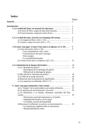 Índice
                                           Página
Sumario…………………………………………………...………...…..………. 2

Introducción…………………………………………………...………...…..….                                                 3
      1. La verdad del amor, un anuncio de esperanza…………………......                             4
             a) El amor de Dios, origen de todo amor humano………..…...….                        4
             b) El amor humano, respuesta al don divino………………...……                            5

     2. La verdad del amor, inscrita en el lenguaje del cuerpo………..…. 6
            a) «A imagen de Dios» (Gén 1, 26)................................................. 6
            b) «Varón y mujer los creó» (Gén 1, 27)……………..…….…..… 7

      3. El amor conyugal: «Como Cristo amó a su Iglesia» (Ef 5, 25)…....                     8
             a) «Una sola carne» (Gén 2, 24)………………………………..…                                   9
                  • Una comunidad de vida y amor
                  • Características del amor conyugal
                  • Para siempre
                  • La oscuridad del pecado
             b) «Como Cristo amó a su Iglesia» (Ef 5, 25).……………………                            12

     4. La disolución de la imagen del hombre………………………….….                                    14
            a) La “ideología de género”…………………………………….…                                       15
                   • Descripción de la ideología de género
                   • Difusión de la ideología de género
            b) Más allá de la “ideología de género”..………………………....                            18
            c) La falta de la ayuda necesaria.…………………………………                                   18
            d) Reacción ante la disolución de significados………...…………                          20
            e) «La esperanza no defrauda» (Rom 5, 5)….…..……..……….…                            21

     5. Amor conyugal, institución y bien común.…………….…..……..…                                22
          a) La “trampa” de la emotividad en un mundo utilitarista.……….                       23
          b) La injusticia de una institución “a la carta”..…………….…….                         24
          c) El matrimonio y la familia, elementos esenciales del bien
          común………………………………………………………..…....                                                   25
                 • Promoción social del matrimonio y la familia
                 • Dignidad del hombre y de la mujer
                 • La familia, escuela de humanidad
           d) Reconocer lo diferente es justicia, no discriminación….……..                     28
                 • La legislación española sobre el matrimonio
                 • Responsabilidad de todos




                                                                                                   39
 