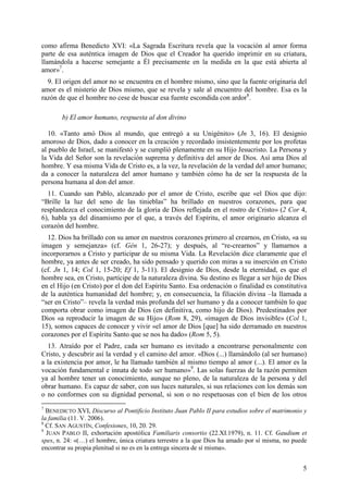 como afirma Benedicto XVI: «La Sagrada Escritura revela que la vocación al amor forma
parte de esa auténtica imagen de Dios que el Creador ha querido imprimir en su criatura,
llamándola a hacerse semejante a Él precisamente en la medida en la que está abierta al
amor»7.
  9. El origen del amor no se encuentra en el hombre mismo, sino que la fuente originaria del
amor es el misterio de Dios mismo, que se revela y sale al encuentro del hombre. Esa es la
razón de que el hombre no cese de buscar esa fuente escondida con ardor8.

       b) El amor humano, respuesta al don divino

   10. «Tanto amó Dios al mundo, que entregó a su Unigénito» (Jn 3, 16). El designio
amoroso de Dios, dado a conocer en la creación y recordado insistentemente por los profetas
al pueblo de Israel, se manifestó y se cumplió plenamente en su Hijo Jesucristo. La Persona y
la Vida del Señor son la revelación suprema y definitiva del amor de Dios. Así ama Dios al
hombre. Y esa misma Vida de Cristo es, a la vez, la revelación de la verdad del amor humano;
da a conocer la naturaleza del amor humano y también cómo ha de ser la respuesta de la
persona humana al don del amor.
  11. Cuando san Pablo, alcanzado por el amor de Cristo, escribe que «el Dios que dijo:
“Brille la luz del seno de las tinieblas” ha brillado en nuestros corazones, para que
resplandezca el conocimiento de la gloria de Dios reflejada en el rostro de Cristo» (2 Cor 4,
6), habla ya del dinamismo por el que, a través del Espíritu, el amor originario alcanza el
corazón del hombre.
  12. Dios ha brillado con su amor en nuestros corazones primero al crearnos, en Cristo, «a su
imagen y semejanza» (cf. Gén 1, 26-27); y después, al “re-crearnos” y llamarnos a
incorporarnos a Cristo y participar de su misma Vida. La Revelación dice claramente que el
hombre, ya antes de ser creado, ha sido pensado y querido con miras a su inserción en Cristo
(cf. Jn 1, 14; Col 1, 15-20; Ef 1, 3-11). El designio de Dios, desde la eternidad, es que el
hombre sea, en Cristo, partícipe de la naturaleza divina. Su destino es llegar a ser hijo de Dios
en el Hijo (en Cristo) por el don del Espíritu Santo. Esa ordenación o finalidad es constitutiva
de la auténtica humanidad del hombre; y, en consecuencia, la filiación divina –la llamada a
“ser en Cristo”– revela la verdad más profunda del ser humano y da a conocer también lo que
comporta obrar como imagen de Dios (en definitiva, como hijo de Dios). Predestinados por
Dios «a reproducir la imagen de su Hijo» (Rom 8, 29), «imagen de Dios invisible» (Col 1,
15), somos capaces de conocer y vivir «el amor de Dios [que] ha sido derramado en nuestros
corazones por el Espíritu Santo que se nos ha dado» (Rom 5, 5).
  13. Atraído por el Padre, cada ser humano es invitado a encontrarse personalmente con
Cristo, y descubrir así la verdad y el camino del amor. «Dios (...) llamándolo (al ser humano)
a la existencia por amor, le ha llamado también al mismo tiempo al amor (...). El amor es la
vocación fundamental e innata de todo ser humano»9. Las solas fuerzas de la razón permiten
ya al hombre tener un conocimiento, aunque no pleno, de la naturaleza de la persona y del
obrar humano. Es capaz de saber, con sus luces naturales, si sus relaciones con los demás son
o no conformes con su dignidad personal, si son o no respetuosas con el bien de los otros
7
  BENEDICTO XVI, Discurso al Pontificio Instituto Juan Pablo II para estudios sobre el matrimonio y
la familia (11. V. 2006).
8
  Cf. SAN AGUSTÍN, Confesiones, 10, 20. 29.
9
  JUAN PABLO II, exhortación apostólica Familiaris consortio (22.XI.1979), n. 11. Cf. Gaudium et
spes, n. 24: «(…) el hombre, única criatura terrestre a la que Dios ha amado por sí misma, no puede
encontrar su propia plenitud si no es en la entrega sincera de sí misma».


                                                                                                 5
 