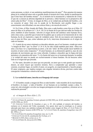 como personas, es decir, si son auténticas manifestaciones de amor10. Pero penetrar de manera
plena en la verdad del amor solo es posible desde el misterio de Cristo, desde la manifestación
que Cristo hace del hombre mismo11. Es el misterio de la encarnación y redención de Cristo,
el que da a conocer la altísima dignidad de la persona y obrar humano en la perspectiva del
entero plan de Dios12. Cristo, la imagen de Dios, es la verdad más profunda del hombre, y de
su vocación al amor. Solo con la ayuda de la Revelación será posible llegar a ese
conocimiento «sin dificultad, con una certeza firme y sin mezcla de error»13.
  14. En Cristo, el Hijo Amado del Padre, Dios ama a cada hombre como hijo en el Hijo. El
amor de Dios es lo primero (cf. 1 Jn 4, 10). Es la fuente de la que derivan todas las formas de
amor, también el amor humano. Advertir el origen divino del auténtico amor humano lleva,
entre otras cosas, a percibir que el amor de los padres que se actúa en la transmisión de la vida
humana, ha de ser expresión y signo de verdadero amor. Solo de esa manera será respetuosa
con el amor de Dios, que, como sabemos por la fe, interviene directamente en el origen de
cada ser humano.
  15. A partir de ese amor originario se descubre además, que el ser humano, creado por amor
“a imagen de Dios” que “es amor” (1 Jn 4, 8), ha sido creado también para amar. «Dios nos
ama y nos hace ver y experimentar su amor, y de este ‘antes’ de Dios puede nacer también en
nosotros el amor como respuesta»14. El amor humano, en su dimensión apetitiva, nace de este
principio de movimiento que nos viene ofrecido. Conduce a descubrir que la lógica del don
pertenece a la naturaleza del amor. Y si la fuente del amor no es la persona humana, la medida
y la verdad del amor no puede ser exclusivamente el deseo humano. Ha de buscarse sobre
todo en el origen del que procede.
  16. Por tanto, descubrir un amor que nos precede, un amor que es más grande que nuestros
deseos, un amor mayor que nosotros mismos, lleva a comprender que aprender a amar
consiste, en primer lugar, en recibir el amor, en acogerlo, en experimentarlo y hacerlo propio.
El amor originario, que implica siempre esta singular iniciativa divina, previene contra toda
concepción voluntarista o emotiva del amor.


     2. La verdad del amor, inscrita en el lenguaje del cuerpo

   17. El hombre creado a imagen de Dios es todo hombre –todo miembro de la raza humana:
el hombre y la mujer– y todo el hombre –el ser humano en su totalidad: cuerpo y alma. Y,
como tal, está orientado a revelar esa imagen primigenia en toda su grandeza y alcanzar así su
realización personal15.


     a) «A imagen de Dios» (Gén 1, 27).

10
   Cf. JUAN PABLO II, encíclica Veritatis splendor (6.VIII.1993), nn. 42-45; encíclica Fides et ratio
(14.IX.1998), nn. 24-35.
11
   Cf. CONCILIO VATICANO II, Gaudium et spes, n. 22: «En realidad, el misterio del hombre se
esclarece en el misterio del Verbo encarnado». Eso quiere decir que la cristología es el camino
adecuado para hacer una auténtica teología del hombre como imagen de Dios; cf. JUAN PABLO II,
encíclica Redemptor hominis (4.III.1979), nn. 7 y 9; JUAN PABLO II, encíclica Evangelium vitae (25.
III. 1995), n. 8.
12
   Cf. JUAN PABLO II, encíclica Evangelium vitae, nn. 2 y 29.
13
   CONCILIO VATICANO II, constitución Dei Verbum, n. 6.
14
   BENEDICTO XVI, Deus caritas est, n. 17.
15
   Cf. JUAN PABLO II, Alocución (9.I.1980).


                                                                                                   6
 