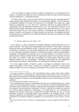 18. El ser humano es imagen de Dios en todas las dimensiones de su humanidad. En el
hombre, «el espíritu y la materia no son dos naturalezas unidas, sino que su unión constituye
una única naturaleza»16: la naturaleza humana.
    19. Entre cuerpo, alma y vida se da una relación tan íntima que hace imposible pensar el
cuerpo humano como reducible únicamente a su estructuración orgánica, o la vida humana a
su dimensión biológica. El cuerpo es la persona en su visibilidad. Eso explica que, según
afirma la antropología y es un dato de la experiencia universal, la persona perciba su
corporalidad como una dimensión constitutiva de su “yo”. Sin necesidad de discurso, se da
cuenta de que no puede relacionarse con su cuerpo como si fuera algo ajeno a su ser, o que es
irrelevante hacerlo de una u otra manera. Advierte, en definitiva, que relacionarse con el
cuerpo es hacerlo con la persona: el cuerpo humano está revestido de la dignidad personal.
Esa percepción es, en definitiva, un eco del acto creador de Dios que está siempre en el origen
de la persona humana.


        b) «Varón y mujer los creó» (Gén 1, 27).

  20. El cuerpo y el alma constituyen la totalidad unificada corpóreo-espiritual que es la
persona humana17. Pero esta existe necesariamente como hombre o como mujer. La persona
humana no tiene otra posibilidad de existir. El espíritu se une a un cuerpo que necesariamente
es masculino o femenino y, por esa unidad substancial entre cuerpo y espíritu, el ser humano
es, en su totalidad, masculino o femenino. La dimensión sexuada, es decir, la masculinidad o
feminidad, es inseparable de la persona. No es un simple atributo. Es el modo de ser de la
persona humana. Afecta al núcleo íntimo de la persona en cuanto tal. Es la persona misma la
que siente y se expresa a través de la sexualidad. Los mismos rasgos anatómicos, como
expresión objetiva de esa masculinidad o feminidad, están dotados de una significación
objetivamente trascendente: están llamados a ser manifestación visible de la persona18.
  21. Como imagen de Dios, el hombre, creado a su imagen, «es llamado al amor como
espíritu encarnado, es decir, alma y cuerpo en la unidad de la persona»19, como persona
humana sexuada. Por eso si la respuesta a esa llamada se lleva a cabo a través del lenguaje de


16
   Catecismo de la Iglesia Católica, n. 365. «La unidad del cuerpo y el alma –dice el texto completo
del n. citado del CCE– es tan profunda que se debe considerar al alma como la “forma” del cuerpo: es
decir, gracias al alma espiritual, la materia que integra el cuerpo es un cuerpo humano y viviente; en el
hombre, el espíritu y la materia no son dos naturalezas unidas, sino que su unión constituye una única
naturaleza».
17
   Cf. JUAN PABLO II, Familiaris consortio, n. 11.
18
   La sexualidad humana, entonces, es esencialmente diferente de la sexualidad animal ya que –gracias
al alma como forma substancial del cuerpo– a la vez que sensitiva es racional por participación. En el
ser humano todas las dimensiones y funciones orgánicas están incorporadas a su unidad total. Todo en
él es humano. En el nivel que ahora consideramos –el del ser– nada hay en el hombre que, siendo de
él, se pueda considerar infrahumano, especialmente –si se puede hablar así– en la sexualidad, una
dimensión que más que ninguna otra es intrínsecamente corpóreo-espiritual. Por eso, es del todo
inadecuado considerar la sexualidad humana como asimilable a la sexualidad animal o como
dimensión separable de la espiritualidad. No se puede ver en la conducta sexual humana tan solo el
resultado de unos estímulos fisiológicos y biológicos. Cf. JUAN PABLO II, Veritatis splendor, nn. 48 y
50.
19
   PONTIFICIO CONSEJO PARA LA FAMILIA, Sexualidad humana: verdad y significado (8.XII.1995), nn.
3, 10.


                                                                                                       7
 