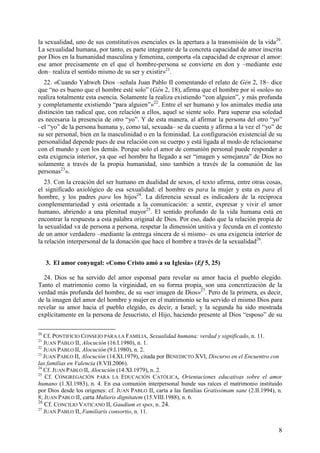 la sexualidad, uno de sus constitutivos esenciales es la apertura a la transmisión de la vida20.
La sexualidad humana, por tanto, es parte integrante de la concreta capacidad de amor inscrita
por Dios en la humanidad masculina y femenina, comporta «la capacidad de expresar el amor:
ese amor precisamente en el que el hombre-persona se convierte en don y –mediante este
don– realiza el sentido mismo de su ser y existir»21.
  22. «Cuando Yahweh Dios –señala Juan Pablo II comentando el relato de Gén 2, 18– dice
que “no es bueno que el hombre esté solo” (Gén 2, 18), afirma que el hombre por sí «solo» no
realiza totalmente esta esencia. Solamente la realiza existiendo “con alguien”, y más profunda
y completamente existiendo “para alguien”»22. Entre el ser humano y los animales media una
distinción tan radical que, con relación a ellos, aquel se siente solo. Para superar esa soledad
es necesaria la presencia de otro “yo”. Y de esta manera, al afirmar la persona del otro “yo”
–el “yo” de la persona humana y, como tal, sexuada– se da cuenta y afirma a la vez el “yo” de
su ser personal, bien en la masculinidad o en la feminidad. La configuración existencial de su
personalidad depende pues de esa relación con su cuerpo y está ligada al modo de relacionarse
con el mundo y con los demás. Porque solo el amor de comunión personal puede responder a
esta exigencia interior, ya que «el hombre ha llegado a ser “imagen y semejanza” de Dios no
solamente a través de la propia humanidad, sino también a través de la comunión de las
personas23».
   23. Con la creación del ser humano en dualidad de sexos, el texto afirma, entre otras cosas,
el significado axiológico de esa sexualidad: el hombre es para la mujer y esta es para el
hombre, y los padres para los hijos24. La diferencia sexual es indicadora de la recíproca
complementariedad y está orientada a la comunicación: a sentir, expresar y vivir el amor
humano, abriendo a una plenitud mayor25. El sentido profundo de la vida humana está en
encontrar la respuesta a esta palabra original de Dios. Por eso, dado que la relación propia de
la sexualidad va de persona a persona, respetar la dimensión unitiva y fecunda en el contexto
de un amor verdadero –mediante la entrega sincera de sí mismo– es una exigencia interior de
la relación interpersonal de la donación que hace el hombre a través de la sexualidad26.


     3. El amor conyugal: «Como Cristo amó a su Iglesia» (Ef 5, 25)

  24. Dios se ha servido del amor esponsal para revelar su amor hacia el pueblo elegido.
Tanto el matrimonio como la virginidad, en su forma propia, son una concretización de la
verdad más profunda del hombre, de su «ser imagen de Dios»27. Pero de la primera, es decir,
de la imagen del amor del hombre y mujer en el matrimonio se ha servido el mismo Dios para
revelar su amor hacia el pueblo elegido, es decir, a Israel; y la segunda ha sido mostrada
explícitamente en la persona de Jesucristo, el Hijo, haciendo presente al Dios “esposo” de su

20
   Cf. PONTIFICIO CONSEJO PARA LA FAMILIA, Sexualidad humana: verdad y significado, n. 11.
21
   JUAN PABLO II, Alocución (16.I.1980), n. 1.
22
   JUAN PABLO II, Alocución (9.I.1980), n. 2.
23
   JUAN PABLO II, Alocución (14.XI.1979), citada por BENEDICTO XVI, Discurso en el Encuentro con
las familias en Valencia (8.VII.2006).
24
   Cf. JUAN PABLO II, Alocución (14.XI.1979), n. 2.
25
    Cf. CONGREGACIÓN PARA LA EDUCACIÓN CATÓLICA, Orientaciones educativas sobre el amor
humano (1.XI.1983), n. 4. En esa comunión interpersonal hunde sus raíces el matrimonio instituido
por Dios desde los orígenes: cf. JUAN PABLO II, carta a las familias Gratissimam sane (2.II.1994), n.
8; JUAN PABLO II, carta Mulieris dignitatem (15.VIII.1988), n. 6.
26
   Cf. CONCILIO VATICANO II, Gaudium et spes, n. 24.
27
   JUAN PABLO II, Familiaris consortio, n. 11.


                                                                                                   8
 