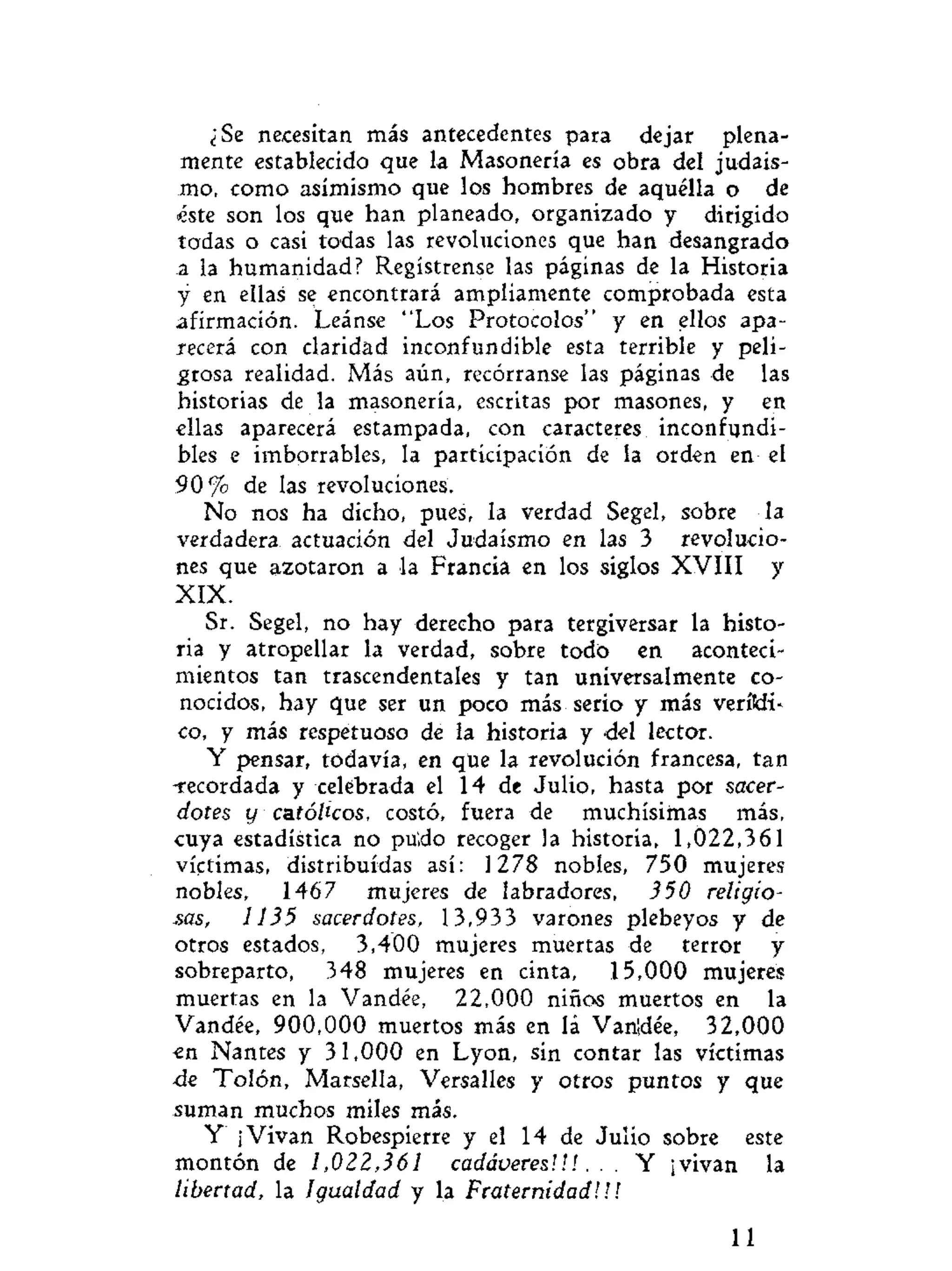¿Se necesitan más antecedentes para dejar plena-
mente establecido que la Masonería es obra del judais-
mo, como asimismo que los hombres de aquélla o de
éste son los que han planeado, organizado y dirigido
todas o casi todas las revoluciones que han desangrado
a la humanidad? Regístrense las páginas de la Historia
y en ellas se encontrará ampliamente comprobada esta
afirmación. Leánse "Los Protocolos" y en ellos apa-
recerá con claridad inconfundible esta terrible y peli-
grosa realidad. Más aún, recórranse las páginas de las
historias de la masonería, escritas por masones, y en
ellas aparecerá estampada, con caracteres inconfundi-
bles e imborrables, la participación de la orden en el
9 0 % de las revoluciones.
No nos ha dicho, pues, la verdad Segel, sobre la
verdadera actuación del Judaismo en las 3 revolucio-
nes que azotaron a la Francia en los siglos XVIII y
XIX.
Sr. Segel, no hay derecho para tergiversar la histo-
ria y atropellar la verdad, sobre todo en aconteci-
mientos tan trascendentales y tan umversalmente co-
nocidos, hay que ser un poco más serio y más verítdi-
co, y más respetuoso de la historia y del lector.
Y pensar, todavía, en que la revolución francesa, tan
-recordada y celebrada el 14 de Julio, hasta por sacer-
dotes y católicos, costó, fuera de muchísimas más,
cuya estadística no puldo recoger la historia, 1,022,361
víctimas, distribuidas así: 1278 nobles, 750 mujeres
nobles, 1467 mujeres de labradores, 350 religio-
sas, 1135 sacerdotes, 13,933 varones plebeyos y de
otros estados, 3,400 mujeres muertas de terror y
sobreparto, 348 mujeres en cinta, 15,000 mujeres
muertas en la Vandée, 22,000 niños muertos en la
Vandée, 900,000 muertos más en lá Vanidée, 32,000
«n Nantes y 31,000 en Lyon, sin contar las víctimas
de Tolón, Marsella, Versalles y otros puntos y que
suman muchos miles más.
Y ¡Vivan Robespierre y el 14 de Julio sobre este
montón de 1,022,361 cadáveres'.!!. . . Y ¡vivan la
libertad, la Igualdad y la Fraternidad!!!
11
 