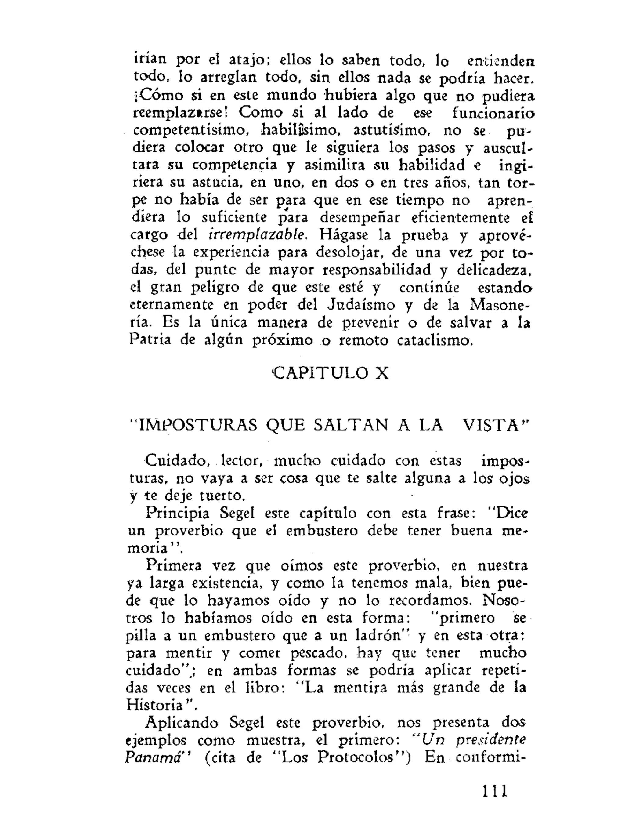 irían por el atajo; ellos lo saben todo, lo entienden
todo, lo arreglan todo, sin ellos nada se podría hacer.
¡Cómo si en este mundo hubiera algo que no pudiera
reemplazarse! Como si al lado de ese funcionario
competentísimo, habilísimo, astutísimo, no se pu-
diera colocar otro que le siguiera los pasos y auscul-
tara su competencia y asimilira su habilidad e ingi-
riera su astucia, en uno, en dos o en tres años, tan tor-
pe no había de ser para que en ese tiempo no apren-
diera lo suficiente para desempeñar eficientemente el
cargo del irremplazable. Hágase la prueba y aprové-
chese la experiencia para desolojar, de una vez por to-
das, del punte de mayor responsabilidad y delicadeza,
el gran peligro de que este esté y continúe estando
eternamente en poder del Judaismo y de la Masone-
ría. Es la única manera de prevenir o de salvar a la
Patria de algún próximo o remoto cataclismo.
C A P I T U L O X
"IMPOSTURAS Q U E S A L T A N A LA V I S T A "
Cuidado, lector, mucho cuidado con estas impos-
turas, no vaya a ser cosa que te salte alguna a los ojos
y te deje tuerto.
Principia Segel este capítulo con esta frase: "Dice
un proverbio que el embustero debe tener buena me-
moria '
Primera vez que oímos este proverbio, en nuestra
ya larga existencia, y como la tenemos mala, bien pue-
de que lo hayamos oído y no lo recordamos. Noso-
tros lo habíamos oído en esta forma: "primero se
pilla a un embustero que a un ladrón" y en esta otra:
para mentir y comer pescado, hay que tener mucho
cuidado".; en ambas formas se podría aplicar repeti-
das veces en el libro: "La mentira más grande de la
Historia''.
Aplicando Segel este proverbio, nos presenta dos
ejemplos como muestra, el primero: "Un presidente
Panamá" (cita de "Los Protocolos") En conformi-
111
 