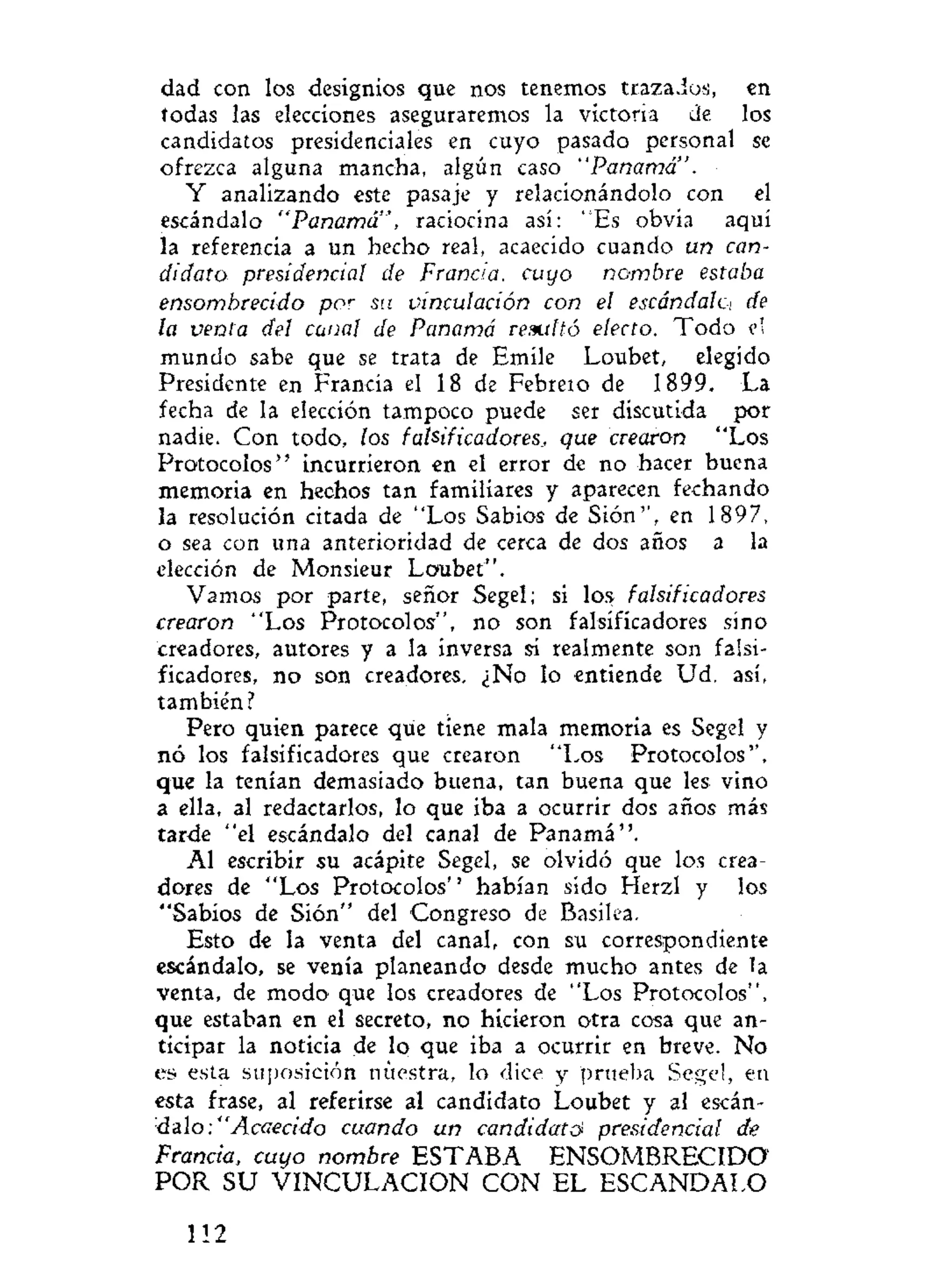 dad con los designios que nos tenemos trazados, en
todas las elecciones aseguraremos la victoria de los
candidatos presidenciales en cuyo pasado personal se
ofrezca alguna mancha, algún caso "Panamá".
Y analizando este pasaje y relacionándolo con el
escándalo "Panamá", raciocina así: "Es obvia aquí
la referencia a un hecho real, acaecido cuando un can-
didato presidencia! de Francia, cuyo nombre estaba
ensombrecido por
su vinculación con el escándalci de
la venta del canal de Panamá resultó electo. Todo el
mundo sabe que se trata de Emíle Loubet, elegido
Presidente en Francia el 18 de Febreio de 1899. La
fecha de la elección tampoco puede ser discutida por
nadie. Con todo, los falsificadores, que crearon "Los
Protocolos" incurrieron en el error de no hacer buena
memoria en hechos tan familiares y aparecen fechando
la resolución citada de "Los Sabios de Sión'', en 1897,
o sea con una anterioridad de cerca de dos años a la
elección de Monsieur Loubet".
Vamos por parte, señor Segel; si los falsificadores
crearon "Los Protocolos", no son falsificadores sino
creadores, autores y a la inversa si realmente son falsi-
ficadores, no son creadores. ¿No lo entiende Ud. así,
también?
Pero quien parece que tiene mala memoria es Segel y
nó los falsificadores que crearon "Los Protocolos'',
que la tenían demasiado buena, tan buena que les vino
a ella, al redactarlos, lo que iba a ocurrir dos años más
tarde "el escándalo del canal de Panamá".
Al escribir su acápite Segel, se olvidó que los crea-
dores de "Los Protocolos'' habían sido Herzl y los
"Sabios de Sión" del Congreso de Basílea.
Esto de la venta del canal, con su correspondiente
escándalo, se venía planeando desde mucho antes de la
venta, de modo que los creadores de "Los Protocolos",
que estaban en el secreto, no hicieron otra cosa que an-
ticipar la noticia de lo que iba a ocurrir en breve. No
es esta suposición nuestra, lo dice y prueba Segel, en
esta frase, al referirse al candidato Loubet y al escán-
áalo:" Acaecido cuando un candidato presidencial de
Francia, cuyo nombre ESTABA ENSOMBRECIDO
POR SU VINCULACION CON EL ESCANDALO
112
 