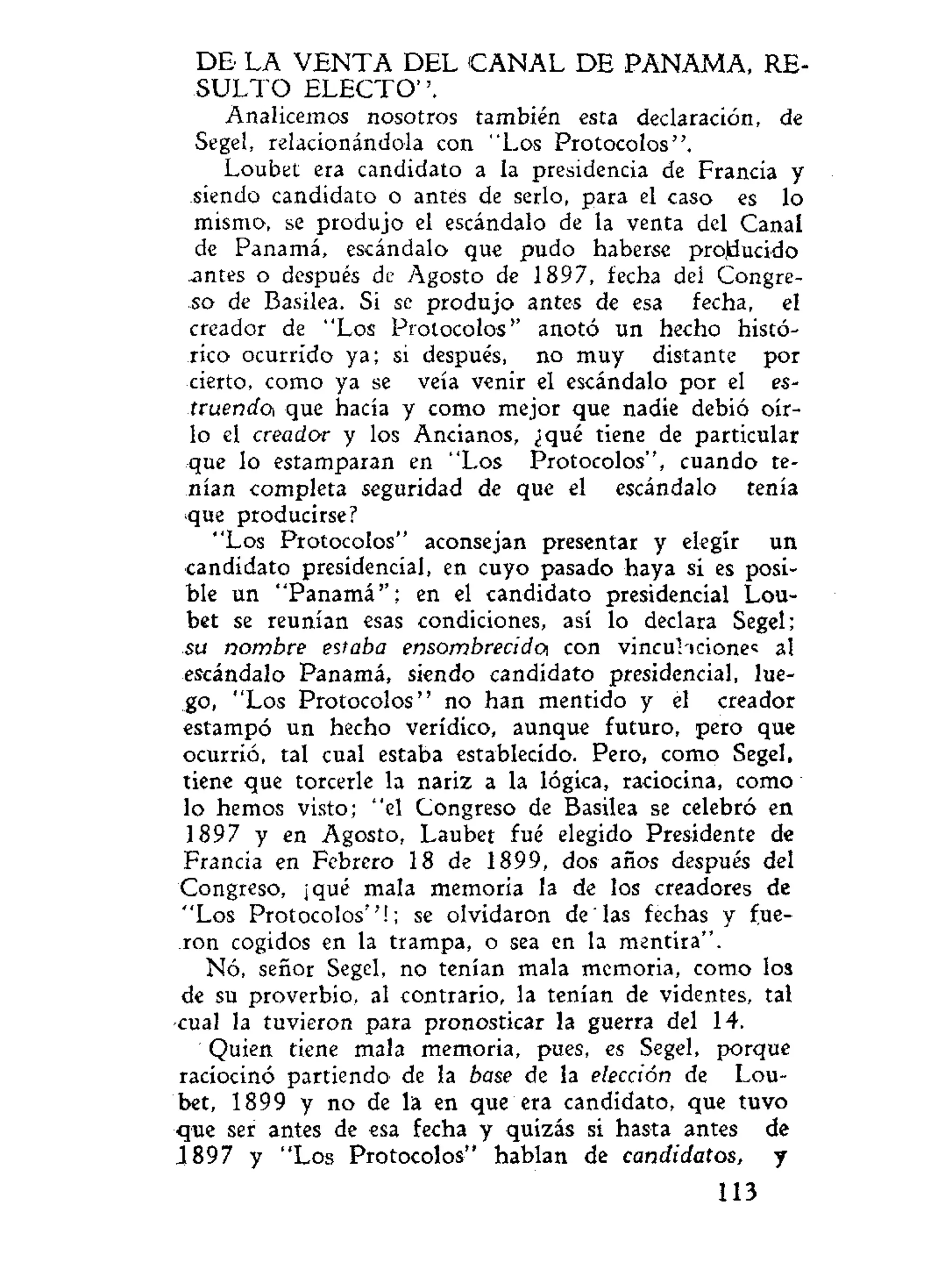 DE' LA V E N T A DEL C A N A L D E PANAMA, RE-
S U L T O E L E C T O " .
Analicemos nosotros también esta declaración, de
Segel, relacionándola con "Los Protocolos".
Loubet era candidato a la presidencia de Francia y
siendo candidato o antes de serlo, para el caso es lo
mismo, se produjo el escándalo de la venta del Canal
de Panamá, escándalo que pudo haberse projducido
.antes o después de Agosto de 1897, fecha del Congre-
go de Basilea. Si se produjo antes de esa fecha, el
creador de "Los Protocolos" anotó un hecho histó-
rico ocurrido ya; si después, no muy distante por
cierto, como ya se veía venir el escándalo por el es-
truendo, que hacía y como mejor que nadie debió oír-
lo el creador y los Ancianos, ¿qué tiene de particular
que lo estamparan en "Los Protocolos", cuando te-
nían completa seguridad de que el escándalo tenía
•que producirse?
"Los Protocolos" aconsejan presentar y elegir un
candidato presidencial, en cuyo pasado haya sí es posi-
ble un "Panamá''; en el candidato presidencial Lou-
bet se reunían esas condiciones, así lo declara Segel;
su nombre estaba ensombrecido, con vincul icione« al
escándalo Panamá, siendo candidato presidencial, lue-
go, "Los Protocolos" no han mentido y él creador
estampó un hecho verídico, aunque futuro, pero que
ocurrió, tal cual estaba establecido. Pero, como Segel,
tiene que torcerle la nariz a la lógica, raciocina, como
lo hemos visto; "el Congreso de Basilea se celebró en
1897 y en Agosto, Laubet fué elegido Presidente de
Francia en Febrero 18 de 1899, dos años después del
Congreso, ¡qué mala memoria la de los creadores de
"Los Protocolos''!; se olvidaron de "las fechas y fue-
ron cogidos en la trampa, o sea en la mentira".
Nó, señor Segel, no tenían mala memoria, como los
de su proverbio, al contrario, la tenían de videntes, tal
cual la tuvieron para pronosticar la guerra del 14.
Quien tiene mala memoria, pues, es Segel, porque
raciocinó partiendo de la base de la elección de Lou-
bet, 1899 y no de la en que era candidato, que tuvo
que ser antes de esa fecha y quizás si hasta antes de
.1897 y "Los Protocolos" hablan de candidatos, y
113
 