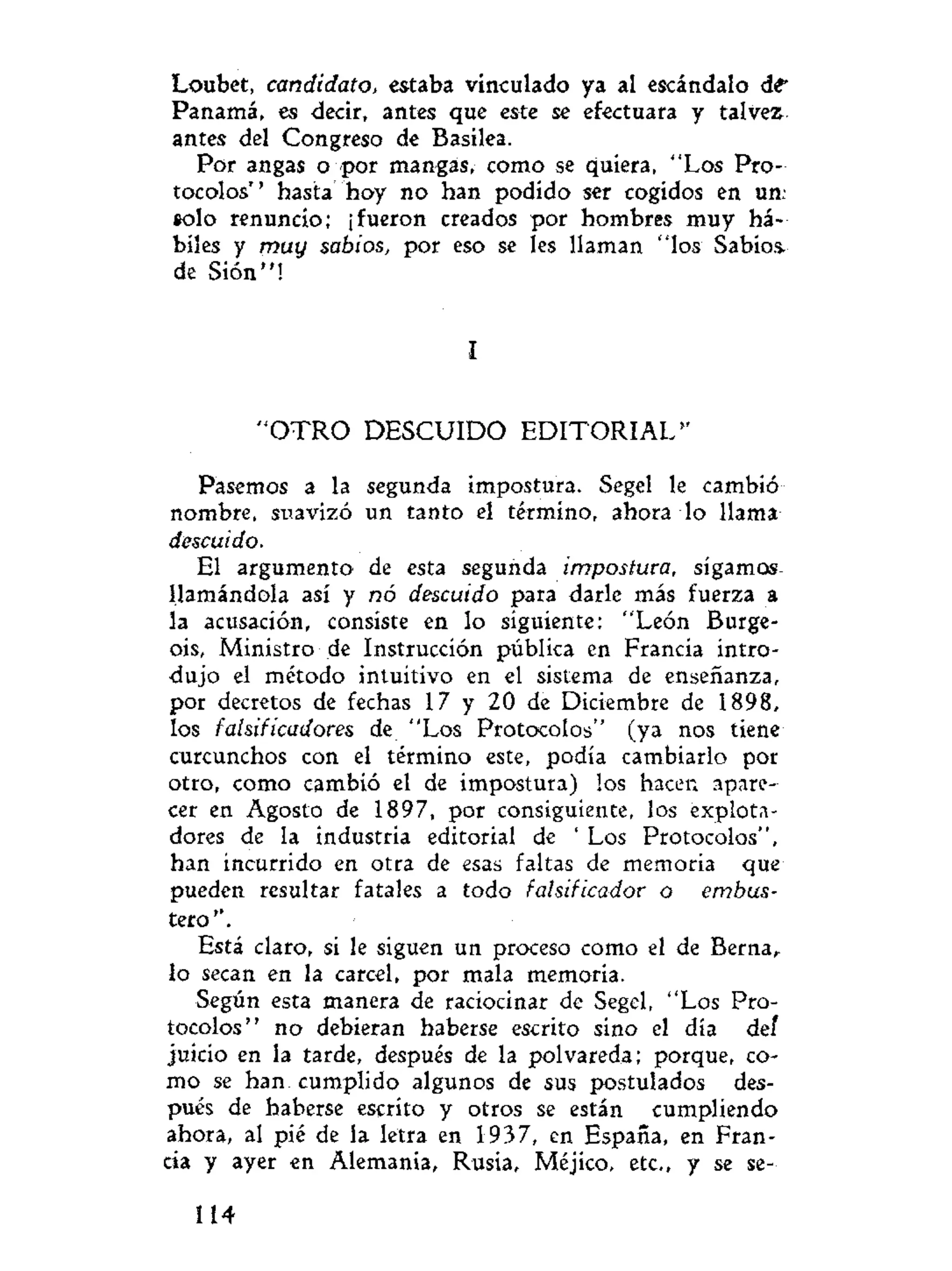 Loubet, candidato, estaba vinculado ya al escándalo d t
Panamá, es decir, antes que este se efectuara y tal vez
antes del Congreso de Basilea.
Por angas o por mangas, como se quiera, "Los Pro-
tocolos" hasta hoy no han podido ser cogidos en un;
solo renuncio; ¡fueron creados por hombres muy há-
biles y muy sabios, por eso se les llaman "los Sabios,
de Sión"!
I
" O T R O DESCUIDO E D I T O R I A L "
Pasemos a la segunda impostura. Segel le cambió
nombre, suavizó un tanto el término, ahora lo llama
descuido.
El argumento de esta segunda impostura, sigamos
llamándola así y nó descuido para darle más fuerza a
la acusación, consiste en lo siguiente: "León Burge-
oís, Ministro de Instrucción pública en Francia intro-
dujo el método intuitivo en el sistema de enseñanza,
por decretos de fechas 17 y 20 de Diciembre de 1898,
los falsificadores de "Los Protocolos" (ya nos tiene
curcunchos con el término este, podía cambiarlo por
otro, como cambió el de impostura) los hacen apare-
cer en Agosto de 1897, por consiguiente, los explota-
dores de la industria editorial de ' Los Protocolos",
han incurrido en otra de esas faltas de memoria que
pueden resultar fatales a todo falsificador o embus-
tero".
Está claro, si le siguen un proceso como el de Berna,
lo secan en la cárcel, por mala memoria.
Según esta manera de raciocinar de Segel, "Los Pro-
tocolos" no debieran haberse escrito sino el día del
juicio en la tarde, después de la polvareda; porque, co-
mo se han. cumplido algunos de sus postulados des-
pués de haberse escrito y otros se están cumpliendo
ahora, al pié de la letra en 1937, en España, en Fran-
cia y ayer en Alemania, Rusia, Méjico, etc., y se se-
114
 