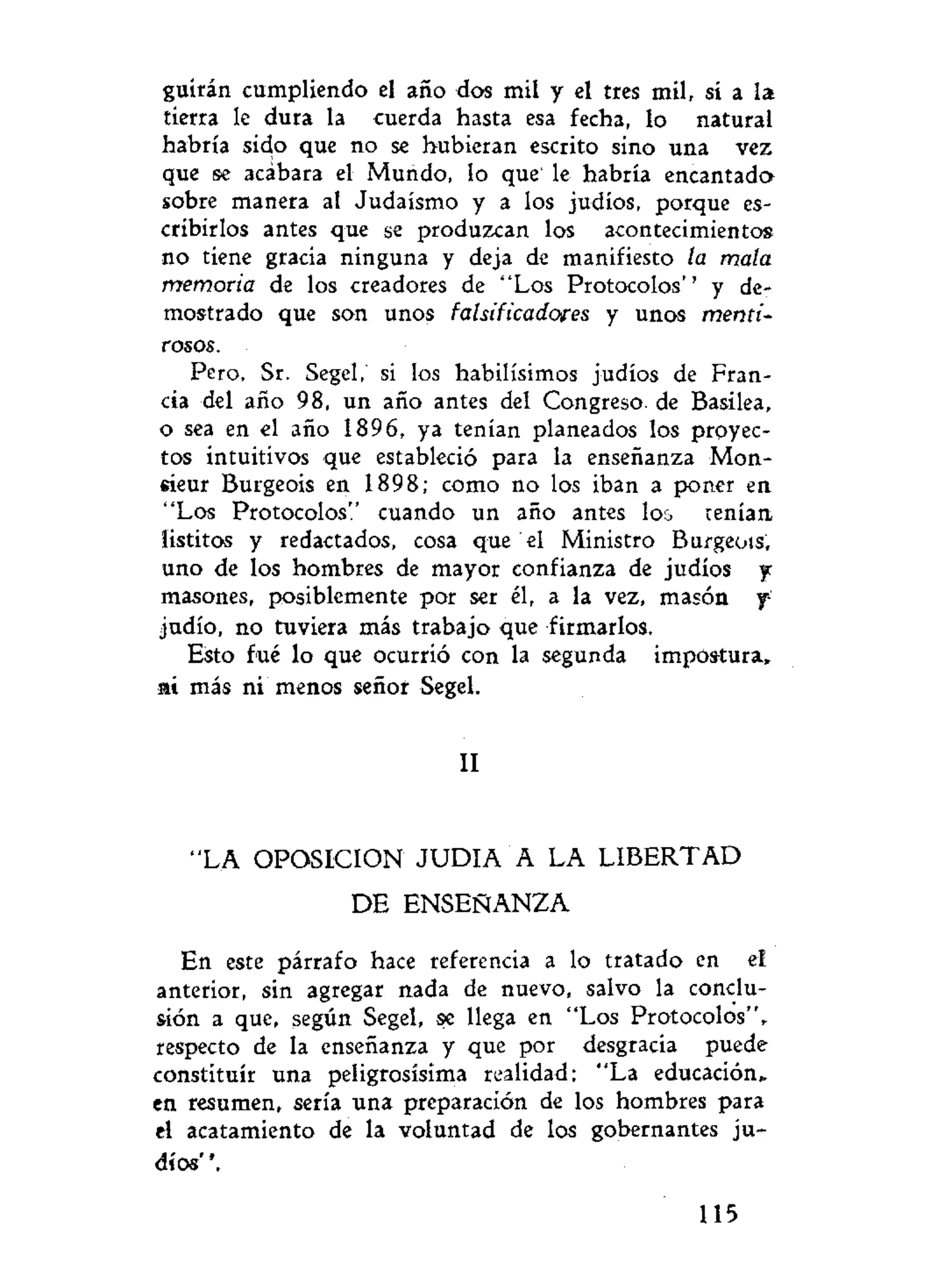 guirán cumpliendo el año dos mil y el tres mil, si a la
tierra le dura la cuerda hasta esa fecha, lo natural
habría sido que no se hubieran escrito sino una vez
que se acábara el Mundo, lo que le habría encantada
sobre manera al Judaismo y a los judíos, porque es-
cribirlos antes que se produzcan los acontecimientos
no tiene gracia ninguna y deja de manifiesto la mala
memoria de los creadores de "Los Protocolos'' y de-
mostrado que son unos falsificadores y unos menti-
rosos.
Pero, Sr. Segel, si los habilísimos judíos de Fran-
cia del año 98, un año antes del Congreso- de Basilea,
o sea en el año 1896, ya tenían planeados los proyec-
tos intuitivos que estableció para la enseñanza Mon-
eieur Burgeois en 1898; como no los iban a poner en
"Los Protocolos" cuando un año antes lo¿ tenían
íistitos y redactados, cosa que el Ministro Burgeois,
uno de los hombres de mayor confianza de judíos y
masones, posiblemente por ser él, a la vez, masón f
judío, no tuviera más trabajo que firmarlos.
Esto fué lo que ocurrió con la segunda impostura»
ai más ni menos señor Segel.
II
"LA OPOSICION J U D I A A LA LIBERTAD
D E ENSEÑANZA
En este párrafo hace referencia a lo tratado en el
anterior, sin agregar nada de nuevo, salvo la conclu-
sión a que, según Segel, se llega en "Los Protocolos",
respecto de la enseñanza y que por desgracia puede
constituir una peligrosísima realidad: "La educación»
en resumen, sería una preparación de los hombres para
el acatamiento de la voluntad de los gobernantes ju-
díos' '.
115
 