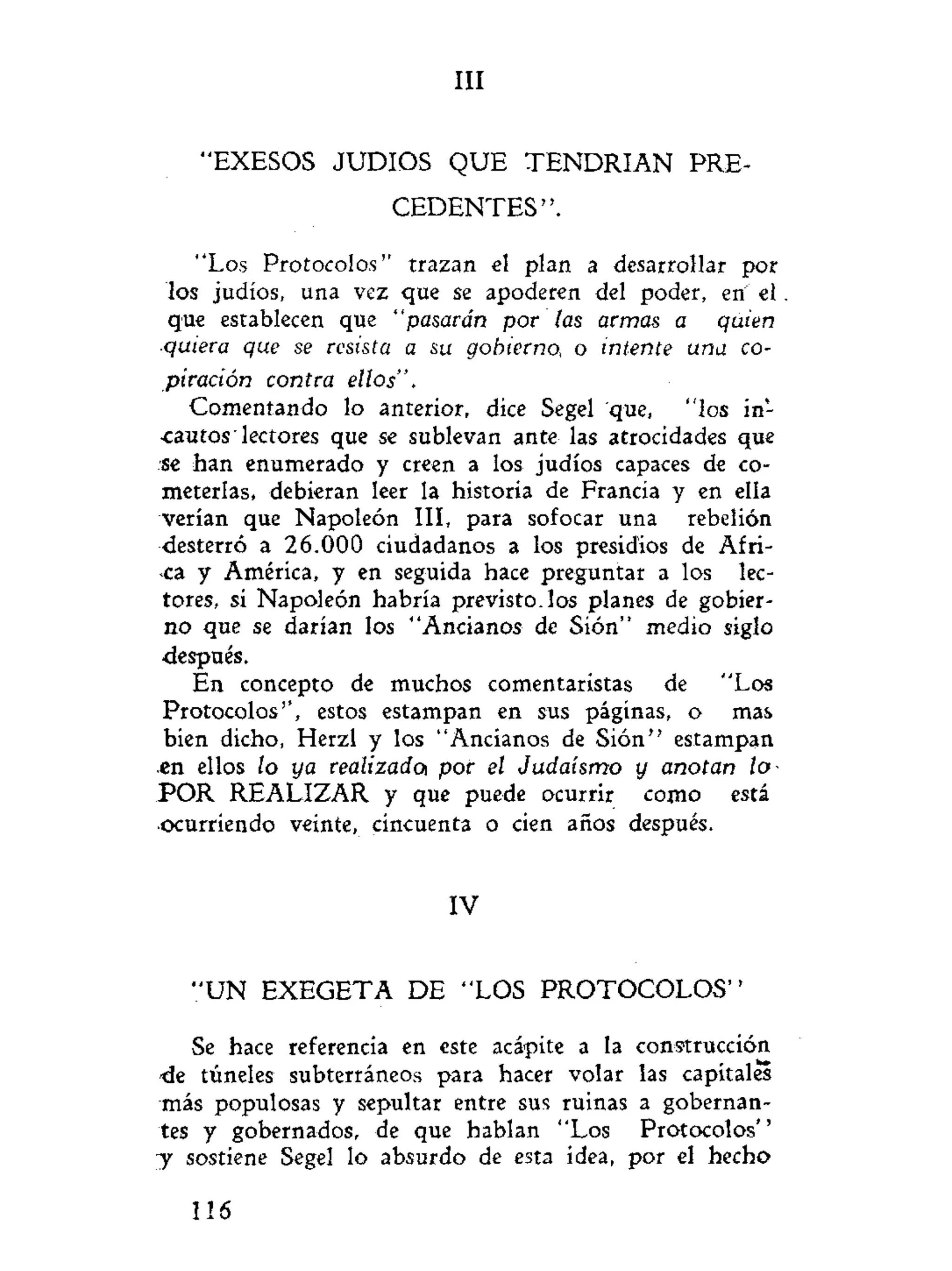III
"EXESOS JUDIOS QUE T E N D R I A N PRE-
C E D E N T E S " .
"Los Protocolos" trazan el plan a desarrollar por
los judíos, una vez que se apoderen del poder, en eí
que establecen que "pasarán por las armas a quien
•quiera que se resista a su gobierno, o intente una co-
piración contra ellos".
Comentando lo anterior, dice Segel que, "los in-
cautos lectores que se sublevan ante las atrocidades que
se han enumerado y creen a los judíos capaces de co-
meterlas, debieran leer la historia de Francia y en ella
verían que Napoleón III, para sofocar una rebelión
desterró a 26.000 ciudadanos a los presidios de Afri-
ca y América, y en seguida hace preguntar a los lec-
tores, si Napoleón habría previsto, los planes de gobier-
no que se darían los "Ancianos de Sión" medio siglo
después.
En concepto de muchos comentaristas de "Los
Protocolos", estos estampan en sus páginas, o mas
bien dicho, Herzl y los "Ancianos de Sión" estampan
.en ellos lo ya realizado* por el Judaismo y anotan lo
P O R REALIZAR y que puede ocurrir como está
•ocurriendo veinte, cincuenta o cien años después.
IV
" U N EXEGETA DE "LOS P R O T O C O L O S "
Se hace referencia en este acápite a la construcción
•de túneles subterráneos para hacer volar las capitales
más populosas y sepultar entre sus ruinas a gobernan-
tes y gobernados, de que hablan "Los Protocolos"
y sostiene Segel lo absurdo de esta idea, por el hecho
116
 