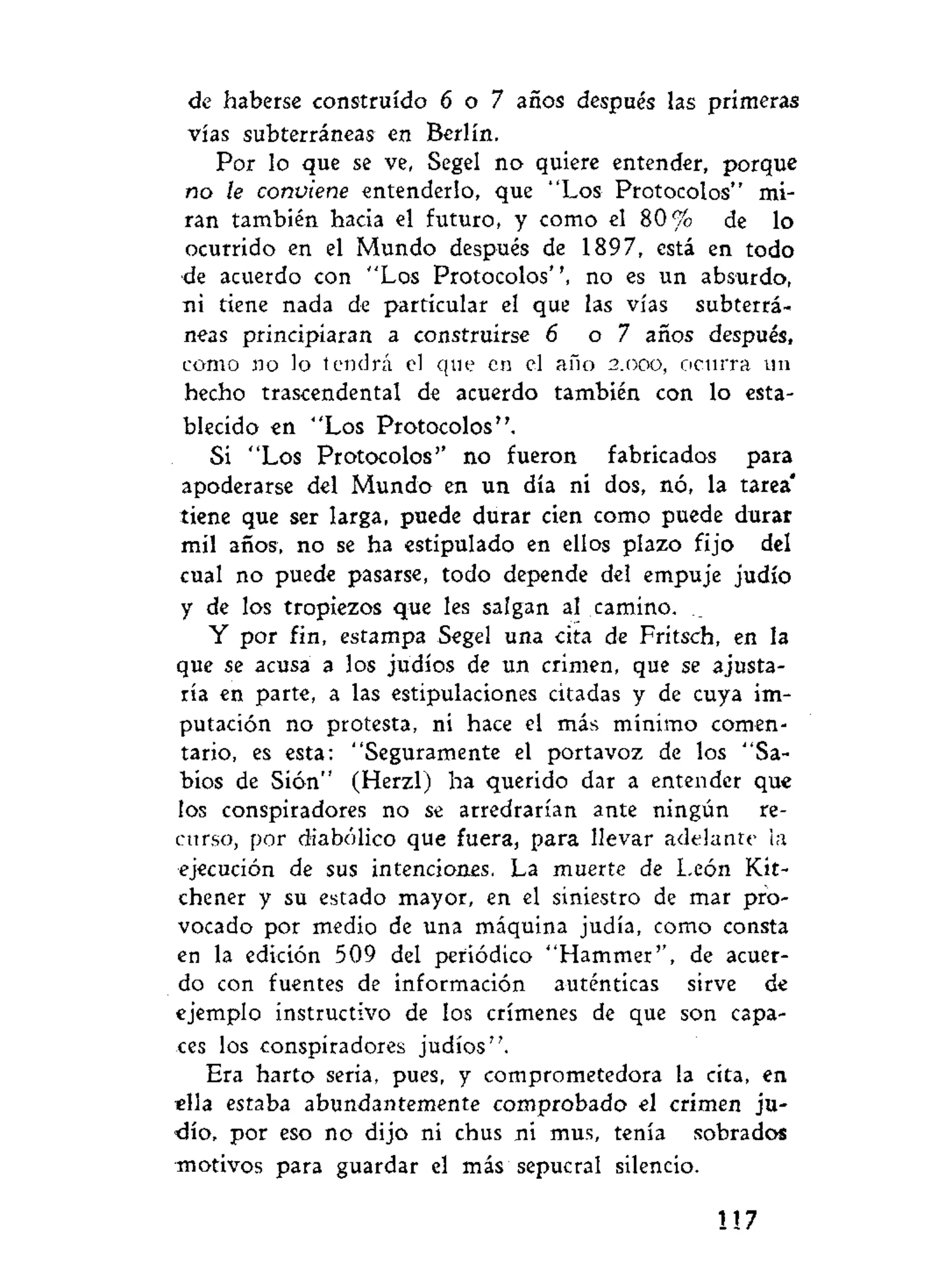 de haberse construido 6 o 7 años después las primeras
vías subterráneas en Berlín.
Por lo que se ve, Segel no quiere entender, porque
no le conviene entenderlo, que "Los Protocolos" mi-
ran también hacia el futuro, y como el 80% de lo
ocurrido en el Mundo después de 1897, está en todo
de acuerdo con "Los Protocolos", no es un absurdo,
ni tiene nada de particular el que las vías subterrá-
neas principiaran a construirse 6 o 7 años después,
como no lo tendrá el que en el año 2.000, ocurra un
hecho trascendental de acuerdo también con lo esta-
blecido en "Los Protocolos".
Si "Los Protocolos'' no fueron fabricados para
apoderarse del Mundo en un día ni dos, nó, la tarea'
tiene que ser larga, puede durar cien como puede durar
mil años, no se ha estipulado en ellos plazo fijo del
cual no puede pasarse, todo depende del empuje judío
y de los tropiezos que les salgan al camino. __
Y por fin, estampa Segel una cita de Fritsch, en la
que se acusa a los judíos de un crimen, que se ajusta-
ría en parte, a las estipulaciones citadas y de cuya im-
putación no protesta, ni hace el más mínimo comen-
tario, es esta: "Seguramente el portavoz de los "Sa-
bios de Síón" (Herzl) ha querido dar a entender que
los conspiradores no se arredrarían ante ningún re-
curso, por diabólico que fuera, para llevar adelante la
ejecución de sus intenciones. La muerte de León Kit-
chener y su estado mayor, en el siniestro de mar pro-
vocado por medio de una máquina judía, como consta
en la edición 509 del periódico "Hammer'', de acuer-
do con fuentes de información auténticas sirve de
ejemplo instructivo de los crímenes de que son capa-
ces los conspiradores judíos".
Era harto seria, pues, y comprometedora la cita, en
ella estaba abundantemente comprobado el crimen ju-
dío, por eso no dijo ni chus ni mus, tenía sobrados
motivos para guardar el más sepucral silencio.
 