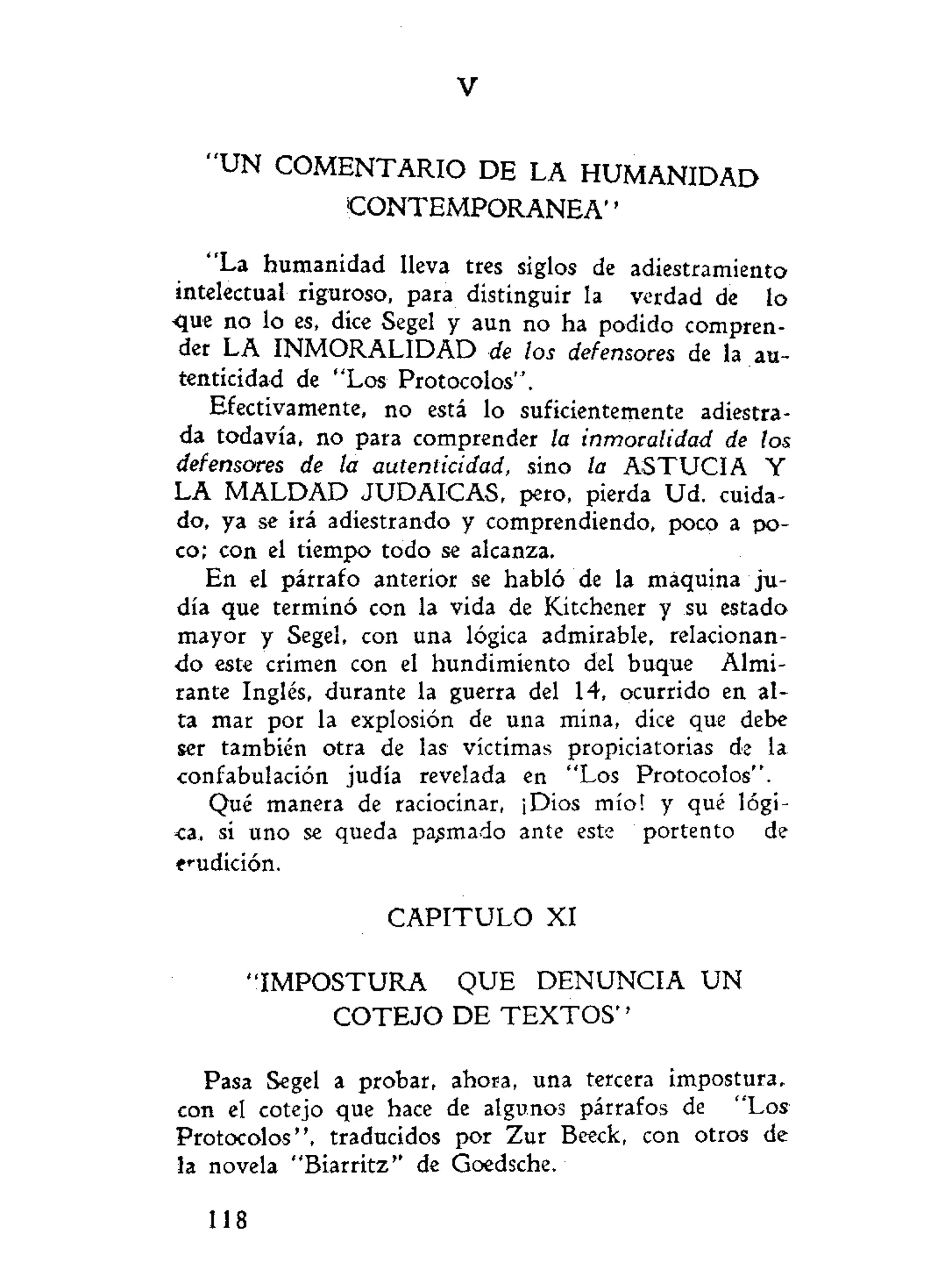 V
" U N C O M E N T A R I O DE LA H U M A N I D A D
C O N T E M P O R A N E A "
"La humanidad lleva tres siglos de adiestramiento
intelectual riguroso, para distinguir la verdad de lo
•que no lo es, dice Segel y aun no ha podido compren-
der LA INMORALIDAD de los defensores de la au-
tenticidad de "Los Protocolos".
Efectivamente, no está lo suficientemente adiestra-
da todavía, no para comprender la inmoralidad de los
defensores de la autenticidad, sino la ASTUCIA Y
LA M A L D A D JUDAICAS, pero, pierda Ud. cuida-
do, ya se irá adiestrando y comprendiendo, poco a po-
co; con el tiempo todo se alcanza.
En el párrafo anterior se habló de la máquina ju-
día que terminó con la vida de Kitchener y su estado
mayor y Segel, con una lógica admirable, relacionan-
do este crimen con el hundimiento del buque Almi-
rante Inglés, durante la guerra del 14, ocurrido en al-
ta mar por la explosión de una mina, dice que debe
ser también otra de las víctimas propiciatorias de la
confabulación judía revelada en "Los Protocolos".
Qué manera de raciocinar, ¡Dios mío! y qué lógi-
ca, si uno se queda palmado ante este portento de
erudición.
C A P I T U L O XI
" I M P O S T U R A QUE DENUNCIA U N
C O T E J O D E T E X T O S ' '
Pasa Segel a probar, ahora, una tercera impostura,
con el cotejo que hace de algunos párrafos de "Los
Protocolos", traducidos por Zur Beeck, con otros de
la novela "Biarritz" de Goedsche.
118
 