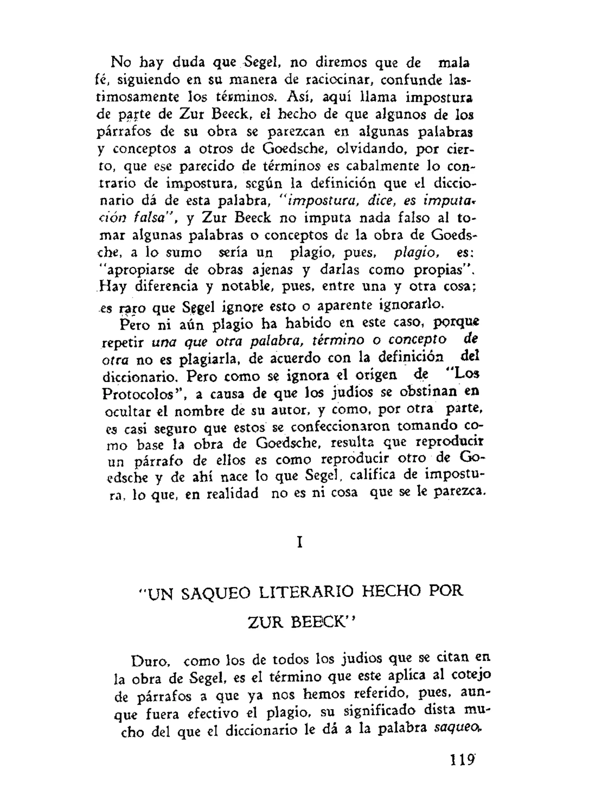 No hay duda que Segel, no diremos que de mala
fé, siguiendo en su manera de raciocinar, confunde las-
timosamente los términos. Así, aquí llama impostura
de parte de Zur Beeck, el hecho de que algunos de los
párrafos de su obra se parezcan en algunas palabras
y conceptos a otros de Goedsche, olvidando, por cier-
to, que ese parecido de términos es cabalmente lo con-
trario de impostura, según la definición que el diccio-
nario dá de esta palabra, "impostura, dice, es imputa*
ción falsa", y Zur Beeck no imputa nada falso al to-
mar algunas palabras o conceptos de la obra de Goeds-
che, a lo sumo sería un plagio, pues, plagio, es:
"apropiarse de obras ajenas y darlas como propias".
Hay diferencia y notable, pues, entre una y otra cosa;
es raro que Segel ignore esto o aparente ignorarlo.
Pero ni aún plagio ha habido en este caso, porque
repetir una que otra palabra, término o concepto de
otra no es plagiarla, de acuerdo con la definición del
diccionario. Pero como se ignora el origen de "Los
Protocolos'', a causa de que los judíos se obstinan en
ocultar el nombre de su autor, y como, por otra parte,
es casi seguro que estos se confeccionaron tomando co-
mo base la obra de Goedsche, resulta que reproducir
un párrafo de ellos es como reproducir otro de Go-
edsche y de ahí nace lo que Segel, califica de impostu-
ra, lo que, en realidad no es ni cosa que se le parezca.
I
" U N SAQUEO LITERARIO HECHO POR
Z U R BEECK"
Duro, como los de todos los judios que se citan en
la obra de Segel, es el término que este aplica al cotejo
de párrafos a que ya nos hemos referido, pues, aun-
que fuera efectivo el plagio, su significado dista mu-
cho del que el diccionario le dá a la palabra saqueo.
119
 