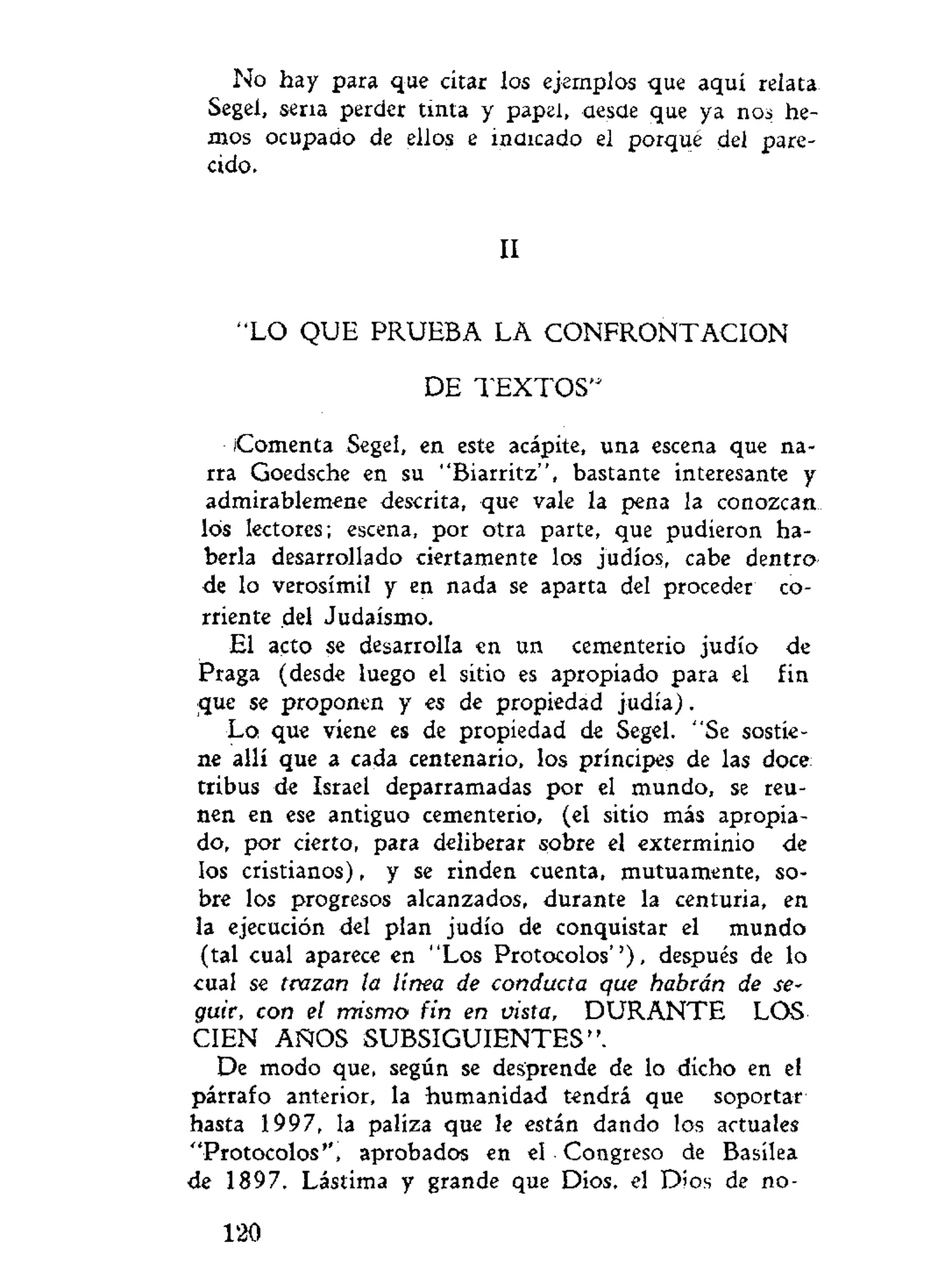 No hay para que citar los ejemplos que aquí relata.
Segel, sena perder tinta y papel, aesüe que ya nos he-
mos ocupado de ellos e indicado el porqué del pare-
cido.
II
"LO QUE PRUEBA LA CONFRONTACION
DE T E X T O S "
Comenta Segel, en este acápite, una escena que na-
rra Goedsche en su "Biarritz", bastante interesante y
admirablemene descrita, que vale la pena la conozcan
los lectores; escena, por otra parte, que pudieron ha-
berla desarrollado ciertamente los judíos, cabe dentro-
de lo verosímil y en nada se aparta del proceder co-
rriente del Judaismo.
El acto se desarrolla en un cementerio judío de
Praga (desde luego el sitio es apropiado para el fin
que se proponen y es de propiedad judía).
Lo que viene es de propiedad de Segel. "Se sostie-
ne allí que a cada centenario, los príncipes de las doce
tribus de Israel deparramadas por el mundo, se reú-
nen en ese antiguo cementerio, (el sitio más apropia-
do, por cierto, para deliberar sobre el exterminio de
los cristianos), y se rinden cuenta, mutuamente, so-
bre los progresos alcanzados, durante la centuria, en
la ejecución del plan judío de conquistar el mundo
(tal cual aparece en "Los Protocolos'')» después de lo
cual se trazan la línea de conducta que habrán de se-
guir, con el mismo fin en vista, D U R A N T E LOS
CIEN AÑOS SUBSIGUIENTES".
De modo que, según se desprende de lo dicho en el
párrafo anterior, la humanidad tendrá que soportar
hasta 1997, la paliza que le están dando los actuales
"Protocolos", aprobados en el Congreso de Basílea
de 1897. Lástima y grande que Dios, el Dios de no-
120
 