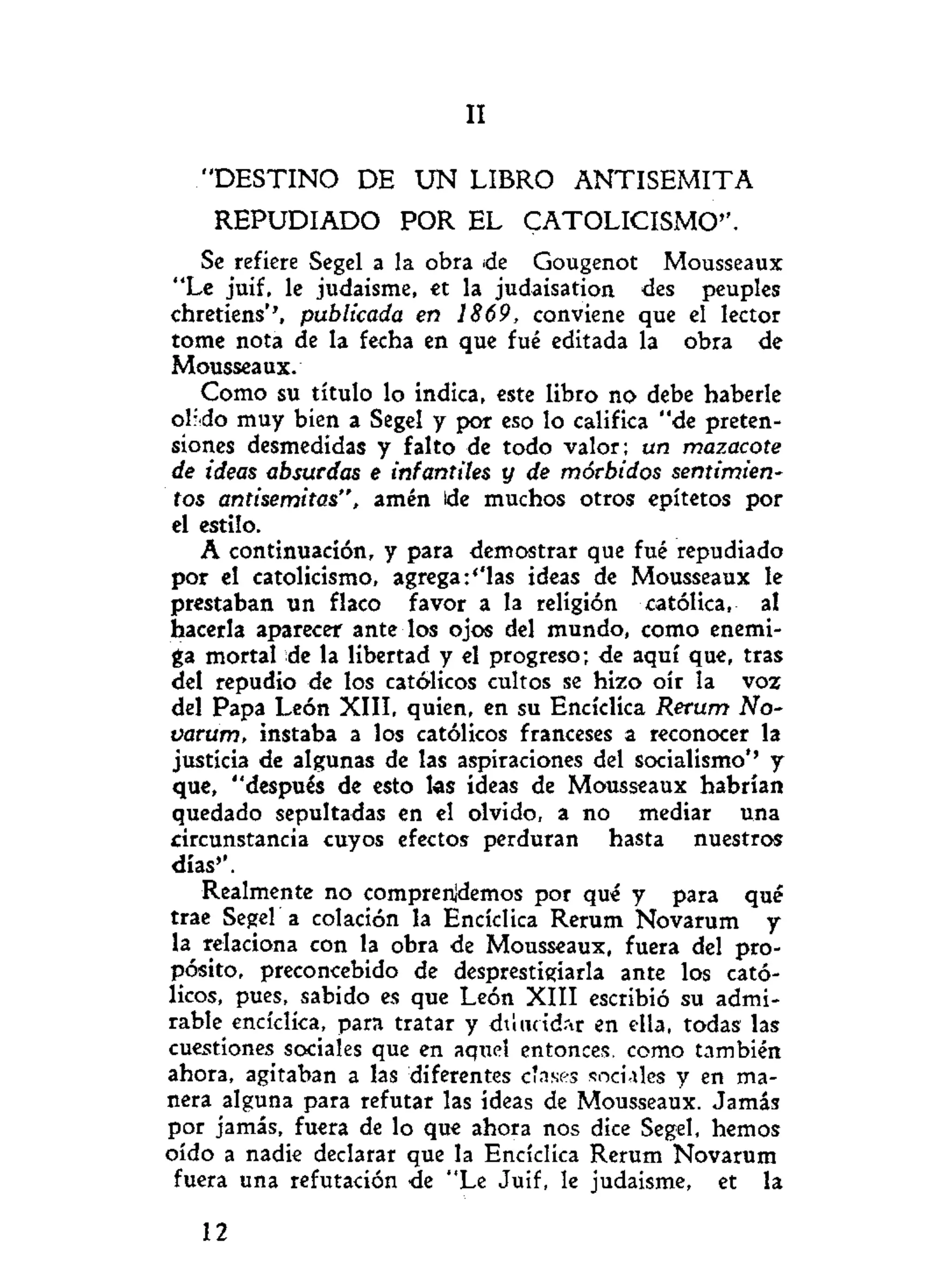IV
" D E S T I N O DE U N LIBRO A N T I S E M I T A
REPUDIADO POR EL CATOLICISMO".
Se refiere Segel a la obra ¡de Gougenot Mousseaux
"Le juif, le judaisme, et la judaisation des peuples
chretiens'', publicada en 1869, conviene que el lector
tome nota de la fecha en que fué editada la obra de
Mousseaux.
Como su título lo indica, este libro no debe haberle
olido muy bien a Segel y por eso lo califica "de preten-
siones desmedidas y falto de todo valor; un mazacote
de ideas absurdas e infantiles y de mórbidos sentimien-
tos antisemitas", amén ide muchos otros epítetos por
el estilo.
A continuación, y para demostrar que fué repudiado
por el catolicismo, agregarlas ideas de Mousseaux le
prestaban un flaco favor a la religión católica, al
hacerla aparecer ante los ojos del mundo, como enemi-
ga mortal de la libertad y el progreso; de aquí que, tras
del repudio de los católicos cultos se hizo oír la voz
del Papa León XIII, quien, en su Encíclica Rerum No-
varum, instaba a los católicos franceses a reconocer la
justicia de algunas de las aspiraciones del socialismo*' y
que, "después de esto las ideas de Mousseaux habrían
quedado sepultadas en el olvido, a no mediar una
circunstancia cuyos efectos perduran hasta nuestros
días'*.
Realmente no comprendemos por qué y para qué
trae Segel a colación la Encíclica Rerum Novarum y
la relaciona con la obra de Mousseaux, fuera del pro-
pósito, preconcebido de desprestigiarla ante los cató-
licos, pues, sabido es que León XIII escribió su admi-
rable encíclica, para tratar y diiucid.-ir en ella, todas las
cuestiones sociales que en aquel entonces, como también
ahora, agitaban a las diferentes c'nses sociales y en ma-
nera alguna para refutar las ideas de Mousseaux. Jamás
por jamás, fuera de lo que ahora nos dice Segel, hemos
oído a nadie declarar que la Encíclica Rerum Novarum
fuera una refutación ¿e "Le Juif, le judaisme, et la
12
 