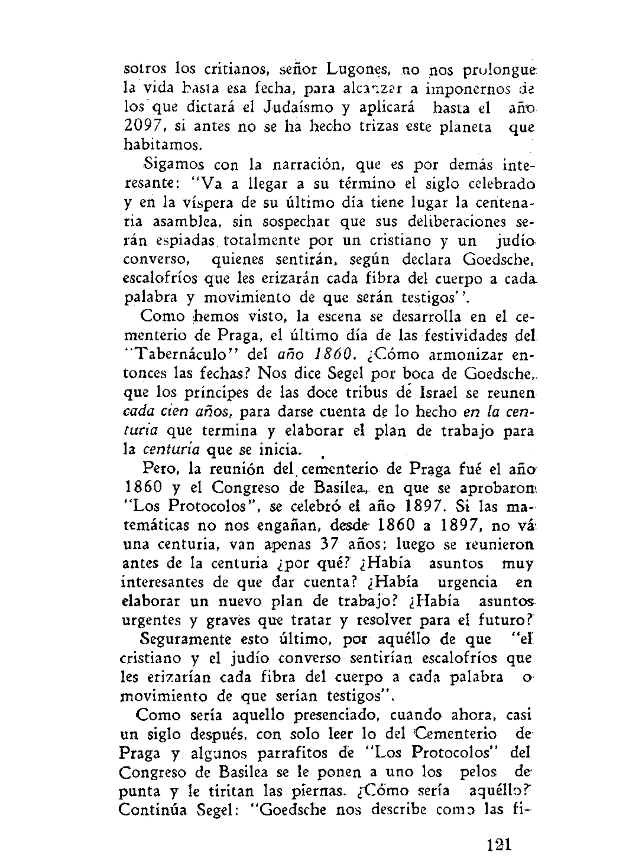 sotros los critianos, señor Lugones, no nos prolongue
la vida basta esa fecha, para alcaizsr a imponernos de
los que dictará el Judaismo y aplicará hasta el añt>
2097, si antes no se ha hecho trizas este planeta que
habitamos.
Sigamos con la narración, que es por demás inte-
resante: "Va a llegar a su término el siglo celebrado
y en la víspera de su último día tiene lugar la centena-
ria asamblea, sin sospechar que sus deliberaciones se-
rán espiadas, totalmente por un cristiano y un judío
converso, quienes sentirán, según declara Goedsche,
escalofríos que les erizarán cada fibra del cuerpo a cada-
palabra y movimiento de que serán testigos'
Como hemos visto, la escena se desarrolla en el ce-
menterio de Praga, el último día de las festividades del
"Tabernáculo" del año 1860. ¿Cómo armonizar en-
tonces las fechas? Nos dice Segel por boca de Goedsche,
que los príncipes de las doce tribus de Israel se reúnen
cada cien años, para darse cuenta de lo hecho en la cen-
turia que termina y elaborar el plan de trabajo para
la centuria que se inicia.
Pero, la reunión del. cementerio de Praga fué el año
1860 y el Congreso de Basilea,. en que se aprobaron'.
"Los Protocolos", se celebró el año 1897. Si las ma-
temáticas no nos engañan, desde 1860 a 1897, no vá'
una centuria, van apenas 37 años; luego se reunieron
antes de la centuria ¿por qué? ¿Había asuntos muy
interesantes de que dar cuenta? ¿Había urgencia en
elaborar un nuevo plan de trabajo? ¿Había asuntos
urgentes y graves que tratar y resolver para el futuro?
Seguramente esto último, por aquéllo de que "eí
cristiano y el judío converso sentirían escalofríos que
les erizarían cada fibra del cuerpo a cada palabra o
movimiento de que serían testigos".
Como sería aquello presenciado, cuando ahora, casi
un siglo después, con solo leer lo del Cementerio de
Praga y algunos parrafitos de "Los Protocolos" del
Congreso de Basilea se le ponen a uno los pelos de-
punta y le tiritan las piernas. ¿Corno sería aquéllo?
Continúa Segel: "Goedsche nos describe como las fi-
121
 