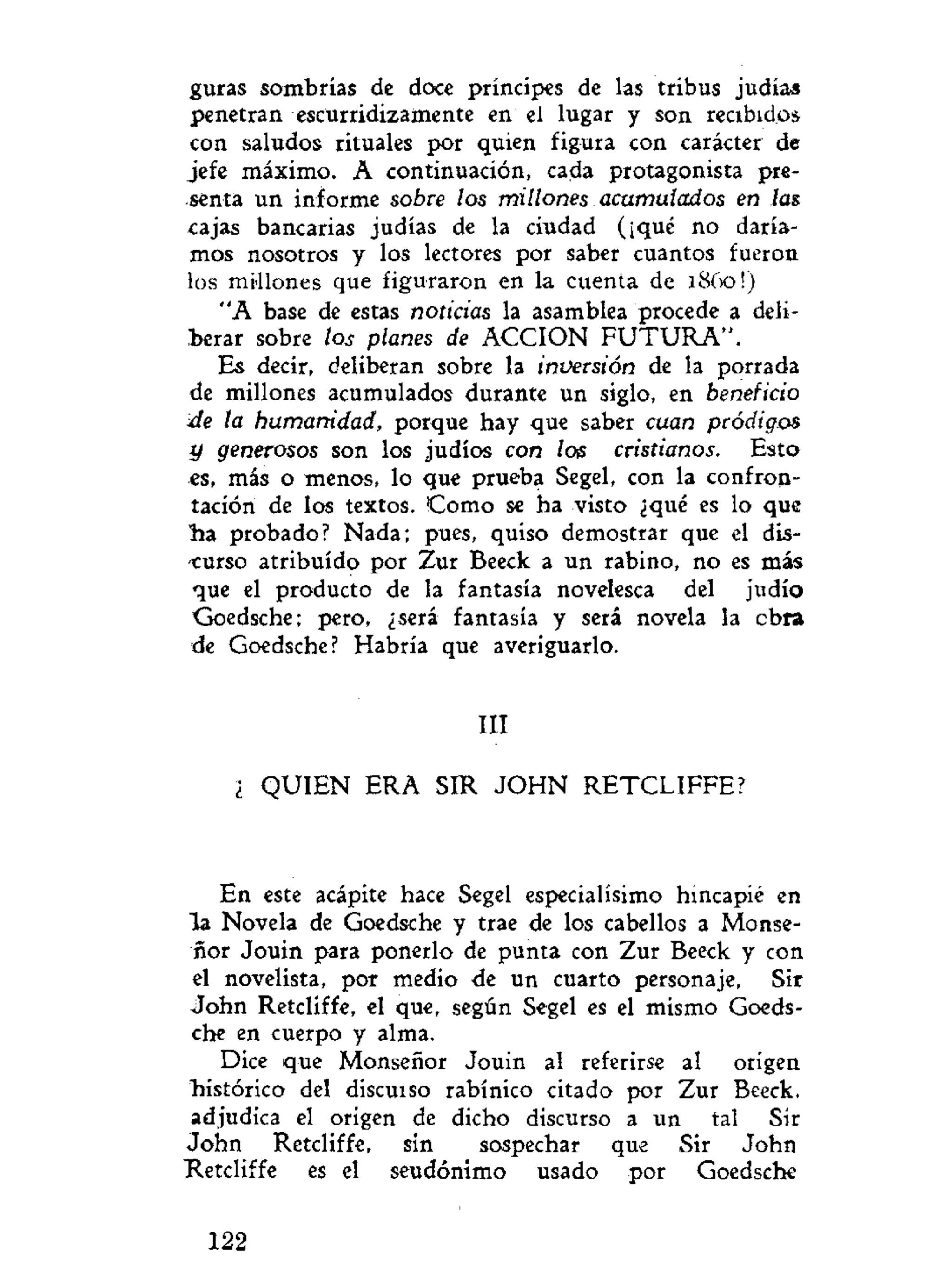 guras sombrías de doce príncipes de las tribus judías
penetran escurridizamente en el lugar y son recibidos
con saludos rituales por quien figura con carácter de
jefe máximo. A continuación, cada protagonista pre-
senta un informe sobre los millones acumulados en las.
cajas bancarias judías de la ciudad (¡qué no daría-
mos nosotros y los lectores por saber cuantos fueron
los millones que figuraron en la cuenta de 1860!)
"A base de estas noticias la asamblea procede a deli-
berar sobre los planes de ACCION F U T U R A " .
Es decir, deliberan sobre la inversión de la porrada
de millones acumulados durante un siglo, en beneficio
•de la humanidad, porque hay que saber cuan pródigos
y generosos son los judíos con loe cristianos. Esto
«s, más o menos, lo que prueba Segel, con la confron-
tación de los textos. Como se ha visto ¿qué es lo que
ha probado? Nada; pues, quiso demostrar que el dis-
curso atribuido por Zur Beeck a un rabino, no es más
que el producto de la fantasía novelesca del judío
Goedsche; pero, ¿será fantasía y será novela la cbra
de Goedsche? Habría que averiguarlo.
III
¿ QUIEN ERA SIR J O H N RETCLIFFE?
En este acápite hace Segel especialísimo hincapié en
la Novela de Goedsche y trae de los cabellos a Monse-
ñor Jouin para ponerlo de punta con Zur Beeck y con
el novelista, por medio de un cuarto personaje, Sir
John Retcliffe, el que, según Segel es el mismo Goeds-
che en cuerpo y alma.
Dice que Monseñor Jouin al referirse al origen
histórico del discuiso rabínico citado por Zur Beeck,
adjudica el origen de dicho discurso a un tal Sir
John Retcliffe, sin sospechar que Sir John
Retcliffe es el seudónimo usado por Goedsche
122
 