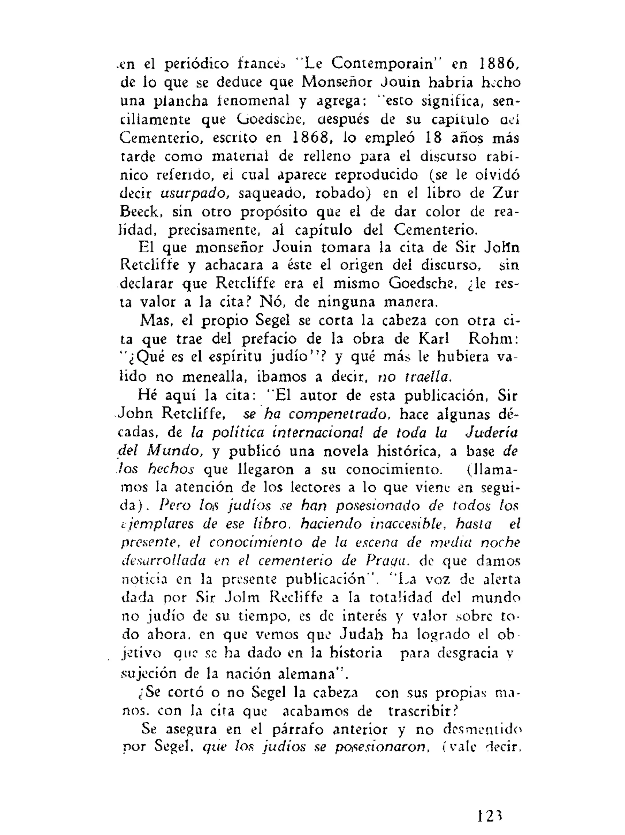 •en el periódico francés "Le Contemporain" en 1886,
de lo que se deduce que Monseñor Jouin habría hecho
una plancha fenomenal y agrega: "esto significa, sen-
cillamente que Goedsche, después de su capitulo aeí
Cementerio, escrito en 1868, lo empleó 18 años más
tarde como material de relleno para el discurso rabí-
nico referido, ei cual aparece reproducido (se le olvidó
decir usurpado, saqueado, robado) en el libro de Zur
Beeck, sin otro propósito que el de dar color de rea-
lidad, precisamente, al capítulo del Cementerio.
El que monseñor Jouin tomara la cita de Sir John
Retcliffe y achacara a éste el origen del discurso, sin
declarar que Retcliffe era el mismo Goedsche, ¿le res-
ta valor a la cita? Nó, de ninguna manera.
Mas, el propio Segel se corta la cabeza con otra ci-
ta que trae del prefacio de la obra de Karl Rohm:
"¿Qué es el espíritu judío"? y qué más le hubiera va-
lido no menealla, Íbamos a decir, no traella.
Hé aquí la cita: "El autor de esta publicación, Sir
John Retcliffe, se ha compenetrado, hace algunas dé-
cadas, de la política internacional de toda la Judería
del Mundo, y publicó una novela histórica, a base de
los hechos que llegaron a su conocimiento. (llama-
mos la atención de los lectores a lo que viene en segui-
da). Pero los judíos se han posesionado de todos los
t jemplares de ese libro, haciendo inaccesible, hasta el
presente, el conocimiento de la escena de media noche
desarrollada en el cementerio de Praga, de que damos
noticia en la presente publicación". "La voz de alerta
dada por Sir Jolm Recliffe a la totalidad del mundo
no judío de su tiempo, es de interés y valor sobre to-
do ahora, en que vemos que Judah ha logrado el ob
jetivo que se ha dado en la historia para desgracia v
sujeción de la nación alemana".
¿Se cortó o no Segel la cabeza con sus propias ma-
nos. con la cita que acabamos de trascribir?
Se asegura en el párrafo anterior y no desmentido
por Segel. que los judios se posesionaron, ívale decir.
123
 