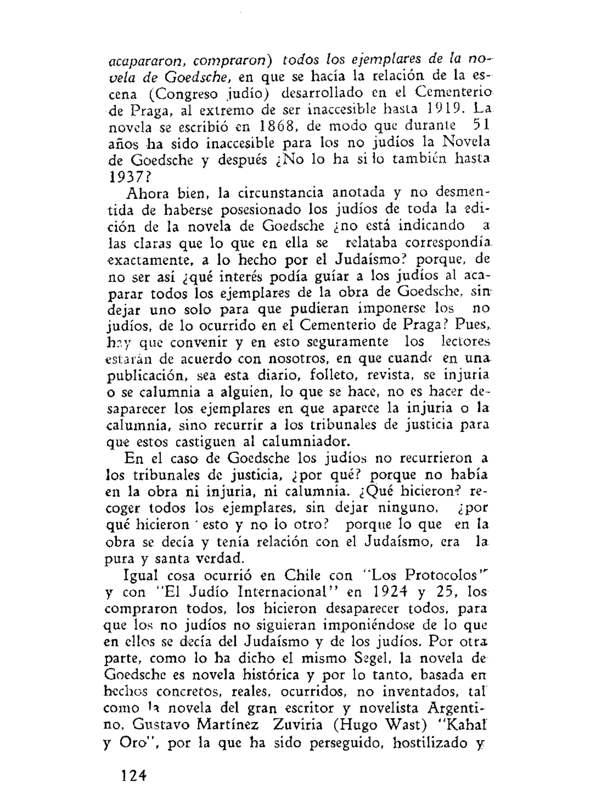 acapararon, compraron) todos los ejemplares de la no-
vela de Goedsche, en que se hacía la relación de la es-
cena (Congreso judío) desarrollado en el Cementerio
úz Praga, al extremo de ser inaccesible hasta 1919. La
novela se escribió en 1868, de modo que durante 51
años ha sido inaccesible para los no judíos la Novela
de Goedsche y después ¿No lo ha si lo también hasta
1937?
Ahora bien, la circunstancia anotada y no desmen-
tida de haberse posesionado los judíos de toda la edi-
ción de la novela de Goedsche ¿no está indicando a
las claras que lo que en ella se relataba correspondía
exactamente, a lo hecho por el Judaismo? porque, de
no ser así ¿qué interés podía guiar a los judíos al aca-
parar todos los ejemplares de la obra de Goedsche, sin
dejar uno solo para que pudieran imponerse los no
judíos, de lo ocurrido en el Cementerio de Praga? Pues,
h?.y que convenir y en esto seguramente los lectores
estarán de acuerdo con nosotros, en que cuandr en una
publicación, sea esta diario, folleto, revista, se injuria
o se calumnia a alguien, lo que se hace, no es hacer de-
saparecer los ejemplares en que aparece la injuria o la
calumnia, sino recurrir a los tribunales de justicia para
que estos castiguen al calumniador.
En el caso de Goedsche los judíos no recurrieron a
los tribunales de justicia, ¿por qué? porque no había
en la obra ni injuria, ni calumnia. ¿Qué hicieron? re-
coger todos los ejemplares, sin dejar ninguno, ¿por
qué hicieron * esto y no lo otro? porque lo que en la
obra se decía y tenía relación con el Judaismo, era la
pura y santa verdad.
Igual cosa ocurrió en Chile con "Los Protocolos'"
y con "El Judío Internacional" en 1924 y 25, los
compraron todos, los hicieron desaparecer todos, para
que los no judíos no siguieran imponiéndose de lo que
en ellos se decía del Judaismo y de los judíos. Por otra
parte, como lo ha dicho el mismo Segel, la novela de
Goedsche es novela histórica y por lo tanto, basada en
hechos concretos, reales, ocurridos, no inventados, tal
como novela del gran escritor y novelista Argenti-
no, Gustavo Martínez Zuviria (Hugo Wast) "Kahal
y Oro", por la que ha sido perseguido, hostilizado y
124
 