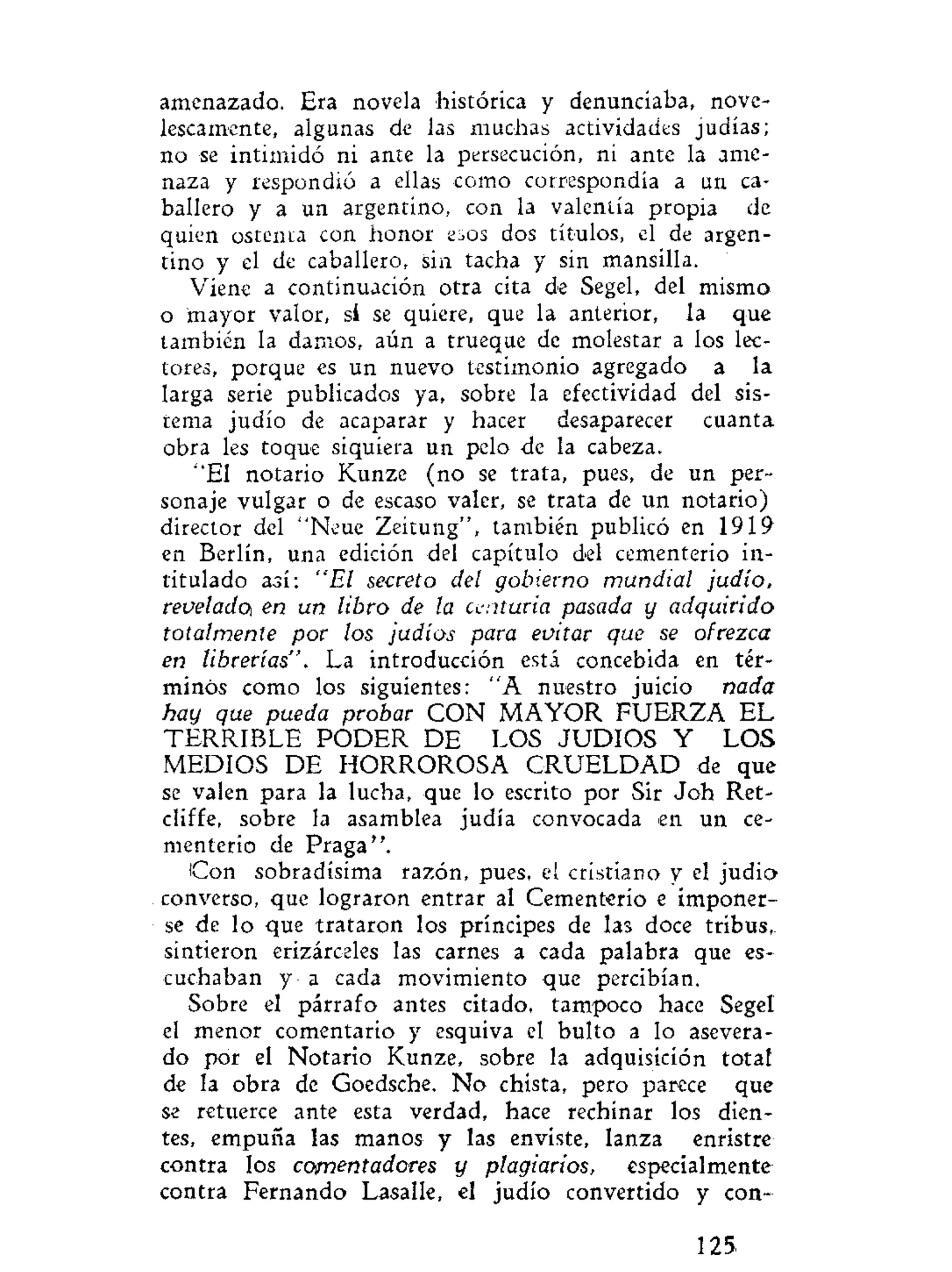amenazado. Era novela histórica y denunciaba, nove-
lescamente, algunas de las muchas actividades judías;
no se intimidó ni ante la persecución, ni ante la ame-
naza y respondió a ellas como correspondía a un ca-
ballero y a un argentino, con la valentía propia de
quien ostenta con honor esos dos títulos, el de argen-
tino y el de caballero, sin tacha y sin mansilla.
Viene a continuación otra cita de Segel, del mismo
o mayor valor, sí se quiere, que la anterior, la que
también la damos, aún a trueque de molestar a los lec-
tores, porque es un nuevo testimonio agregado a la
larga serie publicados ya, sobre la efectividad del sis-
tema judío de acaparar y hacer desaparecer cuanta
obra les toque siquiera un pelo de la cabeza.
"El notario Kunze (no se trata, pues, de un per-
sonaje vulgar o de escaso valer, se trata de un notario)
director del "Neue Zeitung", también publicó en 1919
en Berlín, una edición del capítulo del cementerio in-
titulado así: "El secreto del gobierno mundial judío,
revelado, en un libro de la centuria pasada y adquirido
totalmente por los judíos para evitar que se ofrezca
en librerías". La introducción está concebida en tér-
minos como los siguientes: "A nuestro juicio nada
hay que pueda probar CON MAYOR FUERZA EL
TERRIBLE PODER DE LOS JUDIOS Y LOS
MEDIOS DE HORROROSA C R U E L D A D de que
se valen para la lucha, que lo escrito por Sir Joh Ret-
cliffe, sobre la asamblea judía convocada en un ce-
menterio de Praga".
Con sobradísima razón, pues, e! cristiano y el judio
converso, que lograron entrar al Cementerio e imponer-
se de lo que trataron los príncipes de las doce tribus,
sintieron erizárceles las carnes a cada palabra que es-
cuchaban y a cada movimiento que percibían.
Sobre el párrafo antes citado, tampoco hace Segel
el menor comentario y esquiva el bulto a lo asevera-
do por el Notario Kunze, sobre la adquisición totaf
de la obra de Goedsche. No chista, pero parece que
se retuerce ante esta verdad, hace rechinar los dien-
tes, empuña las manos y las enviste, lanza enristre
contra los comentadores y plagiarios, especialmente
contra Fernando Lasalle, el judío convertido y con-
125
 