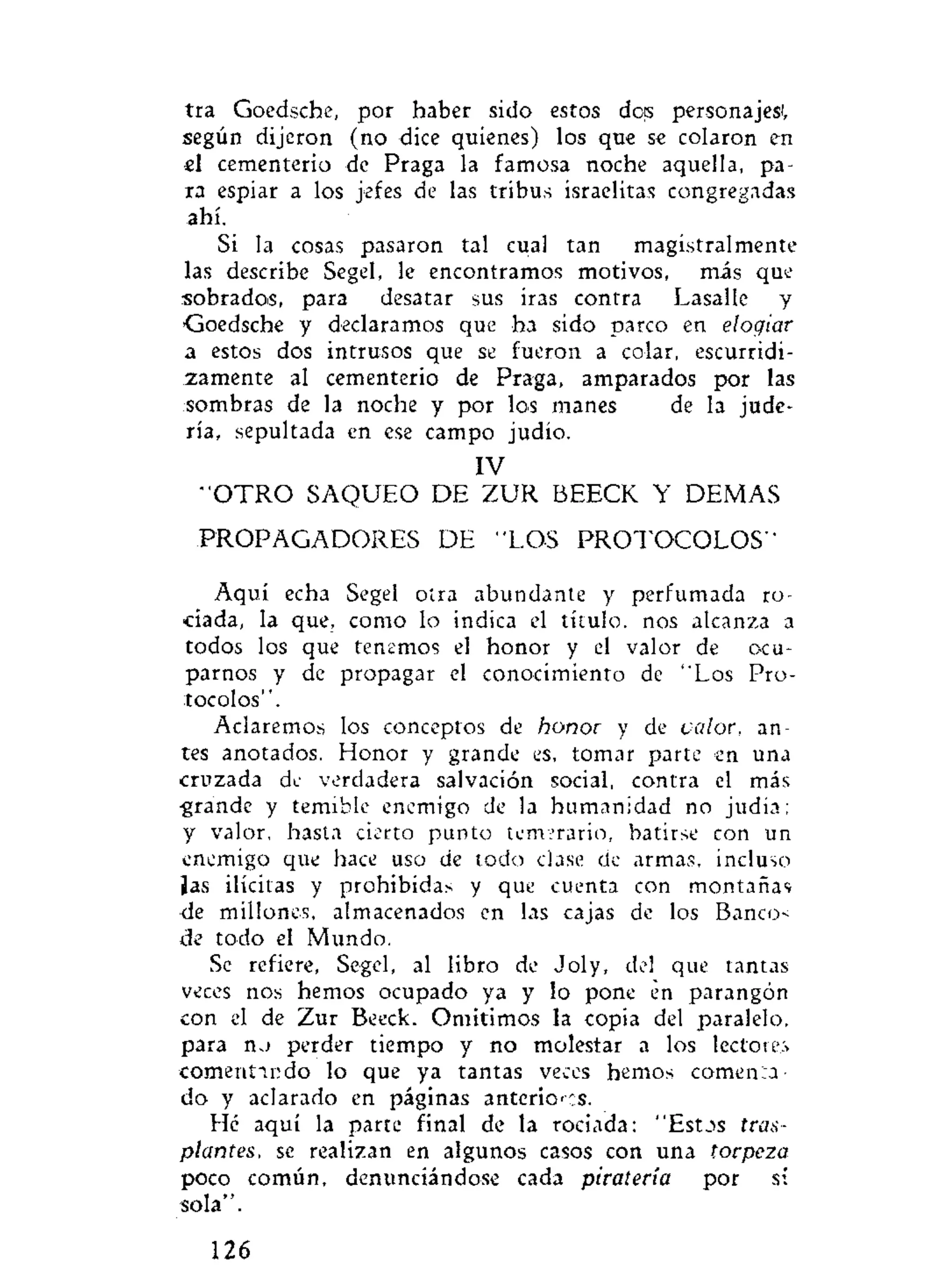 tra Goedsche, por haber sido estos dos personajes',
según dijeron (no dice quienes) los que se colaron en
el cementerio de Praga la famosa noche aquella, pa-
ra espiar a los jefes de las tribus israelitas congregadas
ahí.
Sí la cosas pasaron tal cual tan magistralmente
las describe Segel, le encontramos motivos, más que
sobrados, para desatar sus iras contra Lasalle y
Goedsche y declaramos que ha sido parco en elogiar
a estos dos intrusos que se fueron a colar, escurridi-
zamente al cementerio de Praga, amparados por las
sombras de la noche y por los manes de la jude-
ría, sepultada en ese campo judío.
IV
"'OTRO SAQUEO DE ZUR BEECK Y DEMAS
PROPAGADORES DE "LOS PROTOCOLOS"
Aquí echa Segel otra abundante y perfumada ro-
ciada, la que, como lo indica el título, nos alcanza a
todos los que tenemos el honor y el valor de ocu-
parnos y de propagar el conocimiento de "Los Pro-
tocolos".
Aclaremos los conceptos de honor y de valor, an-
tes anotados. Honor y grande es, tomar parte en una
cruzada de verdadera salvación social, contra el más
•grande y temible enemigo de la humanidad no judía;
y valor, hasta cierto punto temerario, batirse con un
enemigo que hace uso de todo clase de armas, incluso
¡as ilícitas y prohibidas y que cuenta con montañas
de millones, almacenados en las cajas de los Banco<
de todo el Mundo.
Se refiere, Segel, al libro de Joly, del que tantas
veces nos hemos ocupado ya y lo pone en parangón
con el de Zur Beeck. Omitimos la copia del paralelo,
para n.> perder tiempo y no molestar a los lectoiei
comermndo lo que ya tantas veces hemos comen:a
do y aclarado en páginas anteriors.
Hé aquí la parte final de la rociada: "Estos tras-
plantes, se realizan en algunos casos con una torpeza
poco común, denunciándose cada piratería por si
sola".
126
 