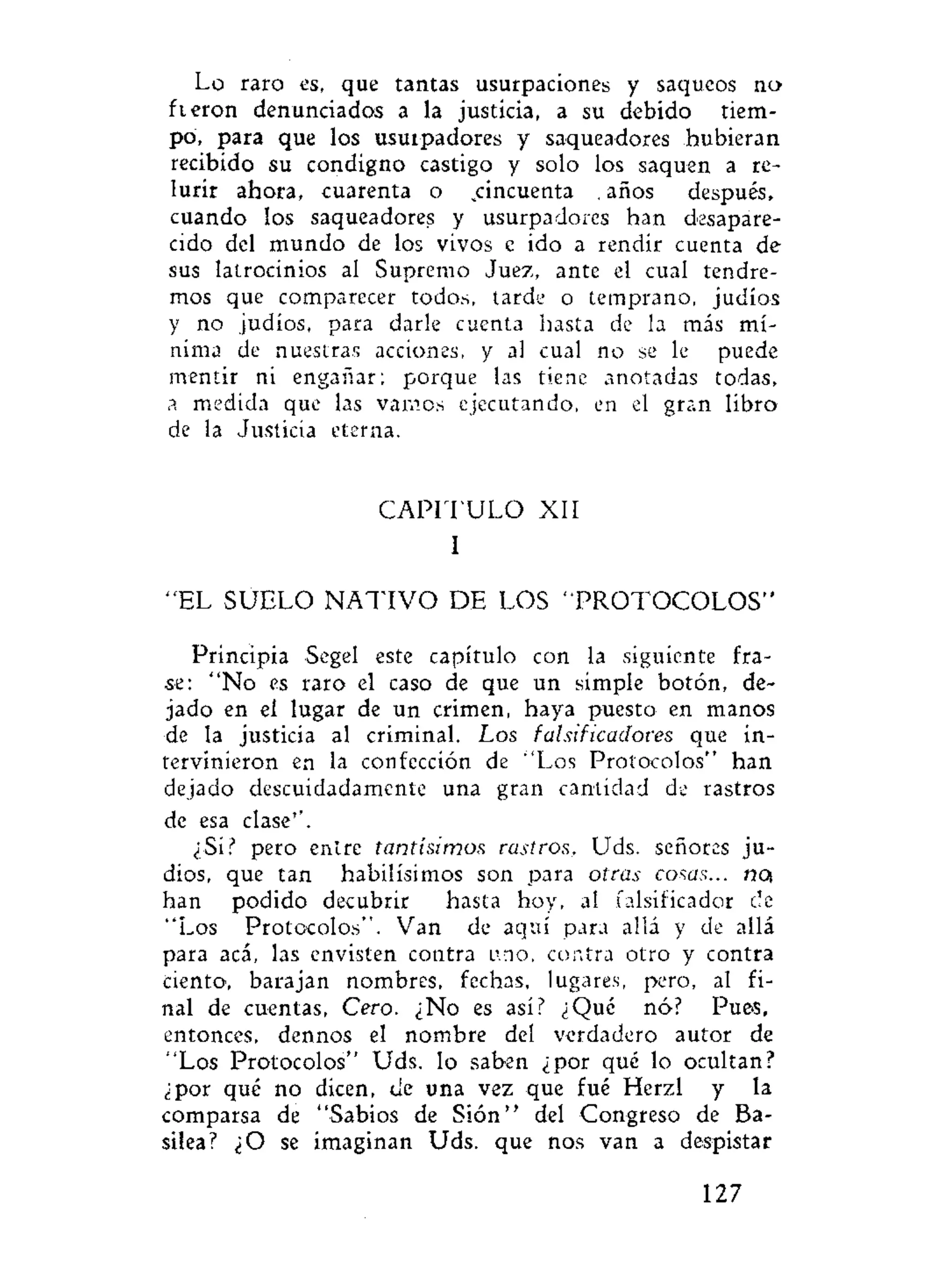 Lo raro es, que tantas usurpaciones y saqueos no
fieron denunciados a la justicia, a su debido tiem-
po, para que los usurpadores y saqueadores hubieran
recibido su condigno castigo y solo los saquen a re-
lurir ahora, cuarenta o ^cincuenta . años después,
cuando los saqueadores y usurpadores han desapare-
cido del mundo de los vivos e ido a rendir cuenta de
sus latrocinios al Supremo Juez, ante el cual tendre-
mos que comparecer todos, tarde o temprano, judíos
y no judíos, para darle cuenta hasta de la más mí-
nima de nuestras acciones, y al cual no se le puede
mentir ni engañar; porque las tiene anotadas todas,
a medida que las vamos ejecutando, en el gran libro
de la Justicia eterna.
C A P I T U L O XII
I
"EL SUELO N A T I V O DE LOS "PROTOCOLOS"
Principia Segel este capítulo con la siguiente fra-
se: "No es raro el caso de que un simple botón, de-
jado en el lugar de un crimen, haya puesto en manos
de la justicia al criminal. Los falsificadores que in-
tervinieron en la confección de "Los Protocolos" han
dejado descuidadamente una gran cantidad de rastros
de esa clase''.
¿Si? pero entre tantísimos rastros, Uds. señores ju-
díos, que tan habilísimos son para otras cosas... no,
han podido decubrir hasta hoy, al falsificador ele
"Los Protocolos". Van de aquí para allá y de allá
para acá, las envisten contra uno, contra otro y contra
ciento, barajan nombres, fechas, lugares, pero, al fi-
nal de cuentas, Cero. ¿No es así? ¿Qué nó? Pues,
entonces, dennos el nombre del verdadero autor de
"Los Protocolos" Uds. lo saben ¿por qué lo ocultan?
¿por qué no dicen, de una vez que fué Herzl y la
comparsa de "Sabios de Sión" del Congreso de Ba-
silea? ¿O se imaginan Uds. que nos van a despistar
127
 