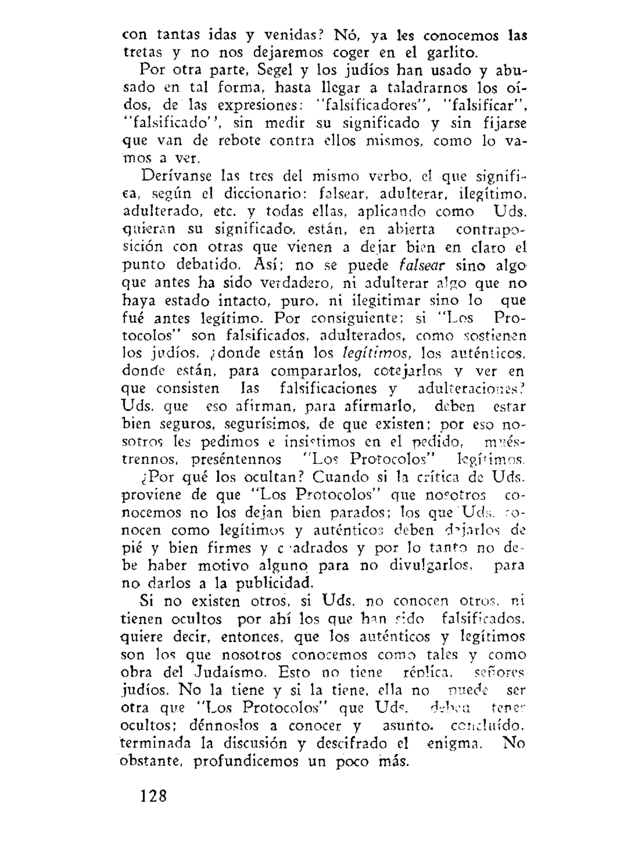 con tantas idas y venidas? Nó, ya les conocemos las
tretas y no nos dejaremos coger en el garlito.
Por otra parte, Segel y los judíos han usado y abu-
sado en tal forma, hasta llegar a taladrarnos los oí-
dos, de las expresiones: "falsificadores", "falsificar",
"falsificado", sin medir su significado y sin fijarse
que van de rebote contra ellos mismos, como lo va-
mos a ver.
Derívanse las tres del mismo verbo, el que signifi-
ca, según el diccionario: falsear, adulterar, ilegítimo,
adulterado, etc. y todas ellas, aplicando como Uds.
quieran su significado, están, en abierta contrapo-
sición con otras que vienen a dejar bien en claro el
punto debatido. Así; no se puede falsear sino algo'
que antes ha sido verdadero, ni adulterar algo que no
haya estado intacto, puro, ni ilegitimar sino lo que
fué antes legítimo. Por consiguiente; si "Los Pro-
tocolos" son falsificados, adulterados, como sostienen
los judíos, ¿donde están los legítimos, los auténticos,
donde están, para compararlos, cotejarlos v ver en
que consisten las falsificaciones y adulteraciones?
"Uds. que eso afirman, para afirmarlo, deben estar
bien seguros, segurísimos, de que existen; por eso no-
sotros les pedimos e insistimos en el pedido, m"és-
trennos, preséntennos "Los Protocolos" legítimos.
¿Por qué los ocultan? Cuando si la crítica de Uds.
proviene de que "Los Protocolos" que nosotros co-
nocemos no los dejan bien parados; los que'Uds. ro-
nceen como legítimos y auténticos deben dejarlos de
pié y bien firmes y c adrados y por lo tanto no de-
be haber motivo alguno para no divulgarlos, para
no darlos a la publicidad.
Si no existen otros, si Uds. no conocen otros, ni
tienen ocultos por ahí los que h^n rido falsificados,
quiere decir, entonces, que los auténticos y legítimos
son los que nosotros conocemos como tales y como
obra del Judaismo. Esto no tiene réolica, ser ores
judíos. No la tiene y si la tiene, ella no puede ser
otra que "Los Protocolos" que Uds. d^ben tener
ocultos; dénnoslos a conocer y asunto, concluido,
terminada la discusión y descifrado el enigma. No
obstante, profundicemos un poco más.
128
 