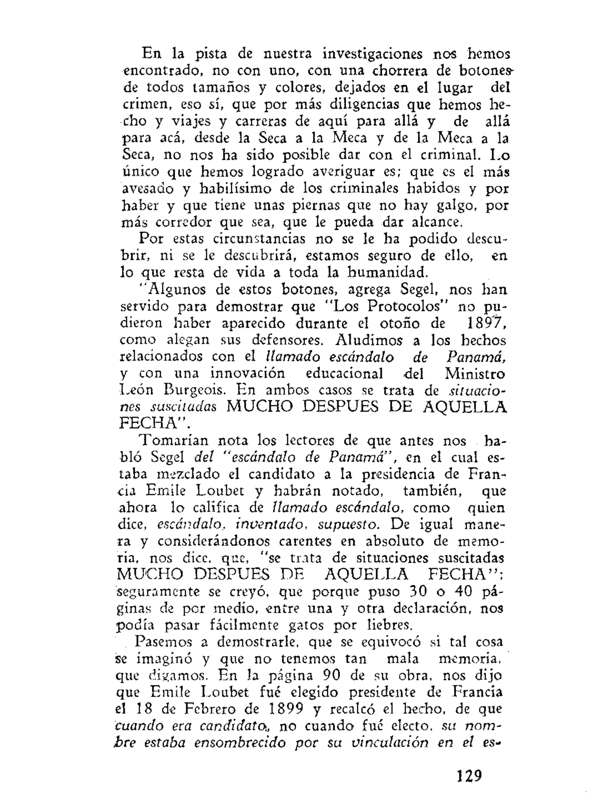 En la pista de nuestra investigaciones nos hemos
encontrado, no con uno, con una chorrera de botones-
de todos tamaños y colores, dejados en el lugar del
crimen, eso sí, que por más diligencias que hemos he-
cho y viajes y carreras de aquí para allá y de allá
para acá, desde la Seca a la Meca y de la Meca a la
Seca, no nos ha sido posible dar con el criminal. Lo
único que hemos logrado averiguar es; que es el más
avesaao y habilísimo de los criminales habidos y por
haber y que tiene unas piernas que no hay galgo, por
más corredor que sea, que le pueda dar alcance.
Por estas circunstancias no se le ha podido descu-
brir, ni se le descubrirá, estamos seguro de ello, en
lo que resta de vida a toda la humanidad.
"Algunos de estos botones, agrega Segel, nos han
servido para demostrar que "Los Protocolos" no pu-
dieron haber aparecido durante el otoño de 1897,
como alegan sus defensores. Aludimos a los hechos
relacionados con el llamado escándalo de Panamá,
y con una innovación educacional del Ministro
León Burgeois. En ambos casos se trata de situacio-
nes suscitadas M U C H O DESPUES DE AQUELLA
FECHA".
Tomarían nota los lectores de que antes nos ha-
bló Segel del "escándalo de Panamá", en el cual es-
taba mezclado el candidato a la presidencia de Fran-
cia Emile Loubet y habrán notado, también, que
ahora lo califica de llamado escándalo, como quien
dice, escándalo, inventado, supuesto. De igual mane-
ra y considerándonos carentes en absoluto de memo-
ria, nos dice, que, "se trata de situaciones suscitadas
M U C H O DESPUES DE AQUELLA F E C H A " ;
seguramente se creyó, que porque puso 30 o 40 pá-
ginas de por medio, entre una y otra declaración, nos
podía pasar fácilmente gatos por liebres.
Pasemos a demostrarle, que se equivocó si tal cosa
se imaginó y que no tenemos tan mala memoria,
que digamos. En la página 90 de su obra, nos dijo
que Emile Loubet fué elegido presidente de Francia
el 18 de Febrero de 1899 y recalcó el hecho, de que
cuando era candidato, no cuando fué electo, su nom-
bre estaba ensombrecido por su vinculación en el es-
129
 