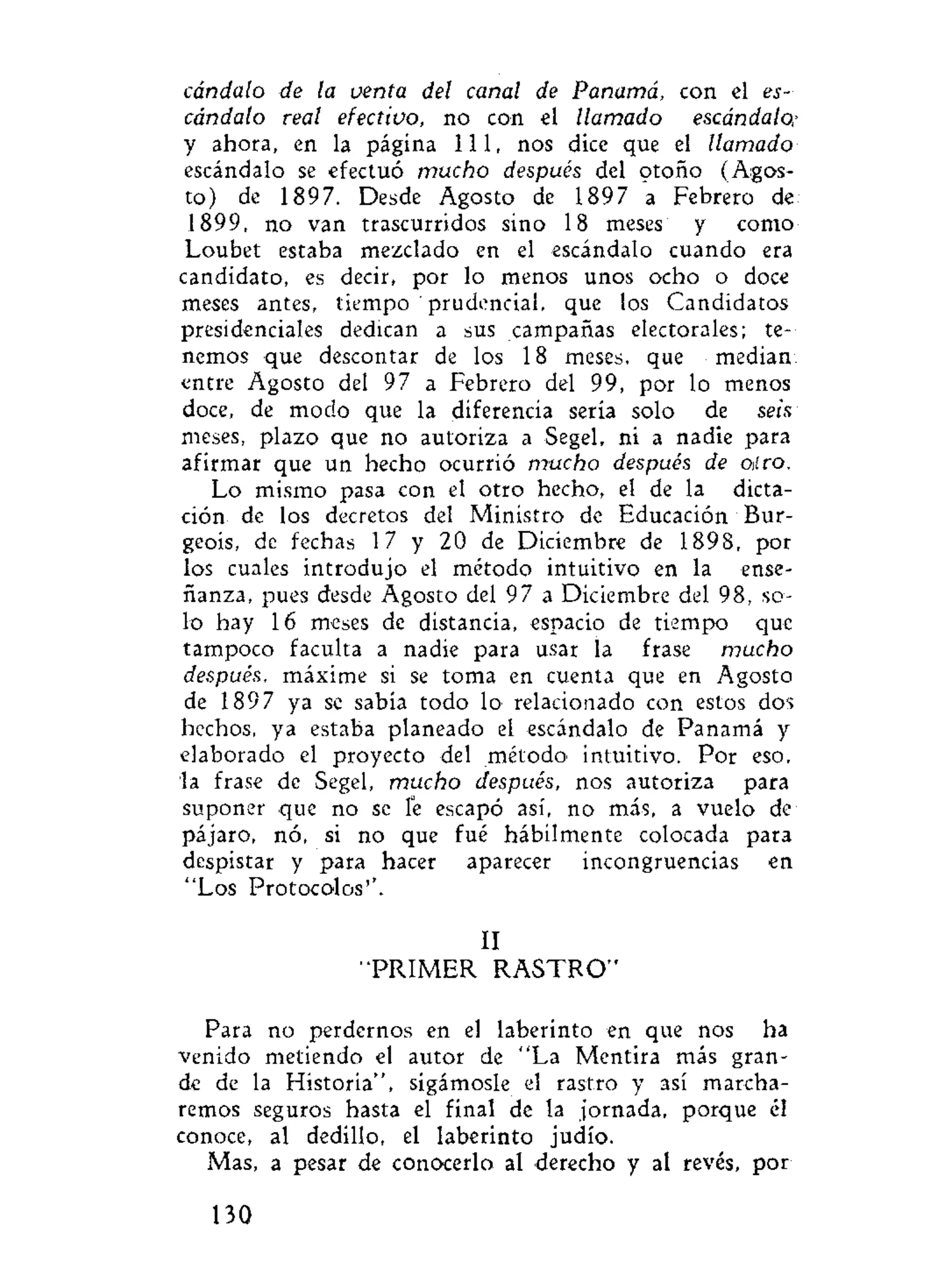 cándalo de la venta del canal de Panamá, con el es-
cándalo real efectivo, no con el llamado escándalo,•
y ahora, en la página 111, nos dice que el llamado
escándalo se efectuó mucho después del otoño (Agos-
to) de 1897. Desde Agosto de 1897 a Febrero de
1899, no van trascurridos sino 18 meses y como
Loubet estaba mezclado en el escándalo cuando era
candidato, es decir, por lo menos unos ocho o doce
meses antes, tiempo ' prudencial, que los Candidatos
presidenciales dedican a sus campañas electorales; te-
nemos que descontar de los 18 meses, que median:
entre Agosto del 97 a Febrero del 99, por lo menos
doce, de modo que la diferencia sería solo de seis
meses, plazo que no autoriza a Segel, ni a nadie para
afirmar que un hecho ocurrió mucho después de entro.
Lo mismo pasa con el otro hecho, el de la dicta-
ción de los decretos del Ministro de Educación Bur-
geois, de fechas 17 y 20 de Diciembre de 1898, por
los cuales introdujo el método intuitivo en la ense-
ñanza, pues desde Agosto del 97 a Diciembre del 98, so-
lo hay 16 meses de distancia, espacio de tiempo que
tampoco faculta a nadie para usar la frase mucho
después, máxime si se toma en cuenta que en Agosto
de 1897 ya se sabía todo lo relacionado con estos dos
hechos, ya estaba planeado el escándalo de Panamá y
elaborado el proyecto del método' intuitivo. Por eso,
la frase de Segel, mucho después, nos autoriza para
suponer que no se íe escapó así, no más, a vuelo de
pájaro, nó, si no que fué hábilmente colocada para
despistar y para hacer aparecer incongruencias en
"Los Protocolos''.
II
"PRIMER R A S T R O "
Para no perdernos en el laberinto en que nos ha
venido metiendo el autor de "La Mentira más gran-
de de la Historia", sigámosle el rastro y así marcha-
remos seguros hasta el final de la jornada, porque él
conoce, al dedillo, el laberinto judío.
Mas, a pesar de conocerlo al derecho y al revés, por
130
 