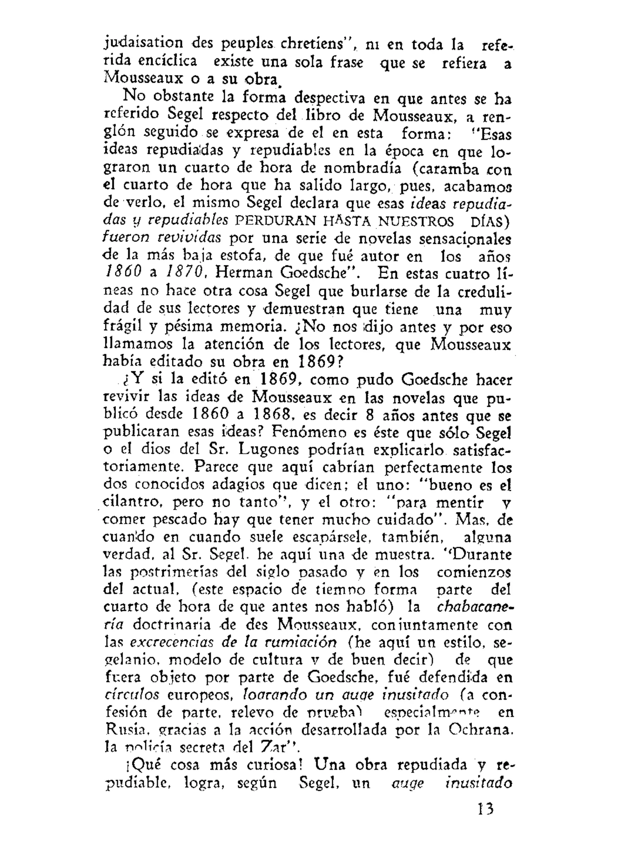 judaisation des peuples chretiens", ni en toda la refe-
rida encíclica existe una sola frase que se refiera a
Mousseaux o a su obra.
No obstante la forma despectiva en que antes se ha
referido Segel respecto del libro de Mousseaux, a ren-
glón seguido se expresa de el en esta forma: !
'Esas
ideas repudiadas y repudiabies en la época en que lo-
graron un cuarto de hora de nombradla (caramba con
el cuarto de hora que ha salido largo, pues, acabamos
de verlo, el mismo Segel declara que esas ideas repudia-
das y repudiabies PERDURAN HASTA NUESTROS DÍAS)
fueron revividas por una serie de novelas sensacionales
de la más baja estofa, de que fué autor en los años
1860 a 1870, Hermán Goedsche". En estas cuatro lí-
neas no hace otra cosa Segel que burlarse de la creduli-
dad de sus lectores y demuestran que tiene una muy
frágil y pésima memoria. ¿No nos dijo antes y por eso
llamamos la atención de los lectores, que Mousseaux
había editado su obra en 1869?
¿Y si la editó en 1869, como pudo Goedsche hacer
revivir las ideas de Mousseaux en las novelas que pu-
blicó desde 1860 a 1868, es decir 8 años antes que se
publicaran esas Meas? Fenómeno es éste que sólo Segel
o el dios del Sr. Lugones podrían explicarlo satisfac-
toriamente. Parece que aquí cabrían perfectamente los
dos conocidos adagios que dicen; el uno: "bueno es el
cilantro, pero no tanto*', y el otro: "para mentir y
comer pescado hay que tener mucho cuidado". Mas, de
cuantío en cuando suele escapársele, también, alguna
verdad, al Sr. Segel. he aquí una de muestra. ''Durante
las postrimerías del siglo pasado y en los comienzos
del actual, (este espacio de tiempo forma parte del
cuarto de hora de que antes nos habló) la chabacane-
ría doctrinaria de des Mousseaux, conjuntamente con
las excrecencias de la rumiación (he aquí un estilo, se-
gelanio, modelo de cultura v de buen decir) de que
fuera objeto por parte de Goedsche, fué defendida en
círculos europeos, loarando un aucje inusitado (a con-
fesión de parte, relevo de prueba"! especia 1mnnt
? en
Rusia, gracias a la acción desarrollada por la Ochrana.
la TWicía secreta del Zar*'.
¡Qué cosa más curiosa! Una obra repudiada y re-
pudiable, logra, según Segel, un auge inusitado
13
 