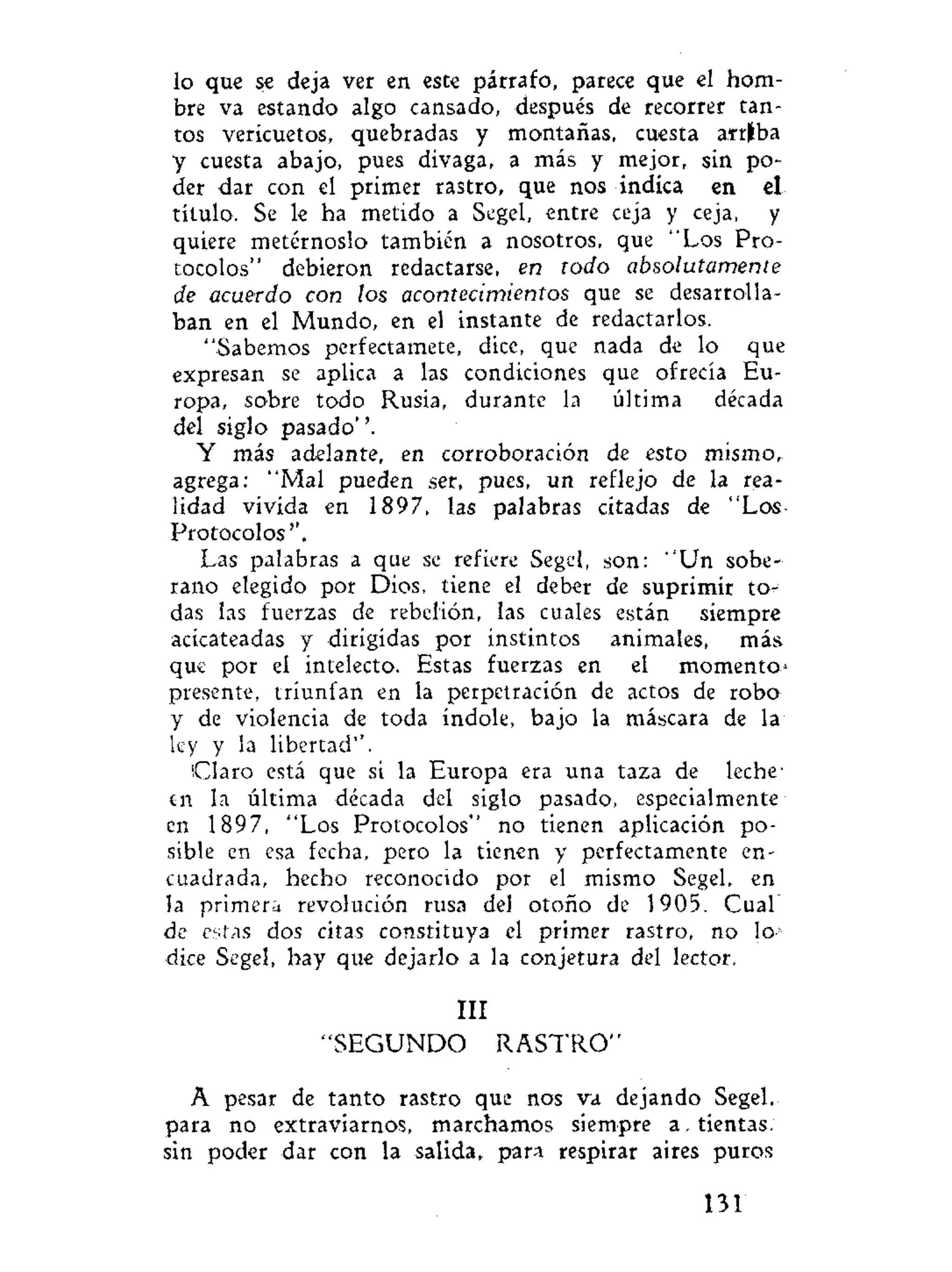 lo que se deja ver en este párrafo, parece que el hom-
bre va estando algo cansado, después de recorrer tan-
tos vericuetos, quebradas y montañas, cuesta arriba
y cuesta abajo, pues divaga, a más y mejor, sin po-
der dar con el primer rastro, que nos indica en el
título. Se le ha metido a Segel, entre ceja y ceja, y
quiere metérnoslo también a nosotros, que "Los Pro-
tocolos" debieron redactarse, en todo absolutamente
de acuerdo con los acontecimientos que se desarrolla-
ban en el Mundo, en el instante de redactarlos.
"Sabemos perfectamete, dice, que nada de lo que
expresan se aplica a las condiciones que ofrecía Eu-
ropa, sobre todo Rusia, durante la última década
del siglo pasado''.
Y más adelante, en corroboración de esto mismo,
agrega: "Mal pueden ser, pues, un reflejo de la rea-
lidad vivida en 1897, las palabras citadas de "Los-
Protocolos''.
Las palabras a que se refiere Segel, son: "Un sobe-
rano elegido por Dios, tiene el deber de suprimir to-
das las fuerzas de rebelión, las cuales están siempre
acicateadas y dirigidas por instintos animales, más
que por el intelecto. Estas fuerzas en el momento*
presente, triunfan en la perpetración de actos de robo
y de violencia de toda índole, bajo la máscara de la
ley y la libertad''.
¡Claro está que si la Europa era una taza de leche-
en la última década del siglo pasado, especialmente
en 1897, "Los Protocolos" no tienen aplicación po-
sible en esa fecha, pero la tienen y perfectamente en-
cuadrada, hecho reconocido por el mismo Segel, en
la primera revolución rusa del otoño de 1905. Cual
de estas dos citas constituya el primer rastro, no lo1
dice Segel, hay que dejarlo a la conjetura del lector.
III
"SEGUNDO R A S T R O "
A pesar de tanto rastro que nos va dejando Segel.
para no extraviarnos, marchamos siempre a. tientas,
sin poder dar con la salida, para respirar aires puros
131
 