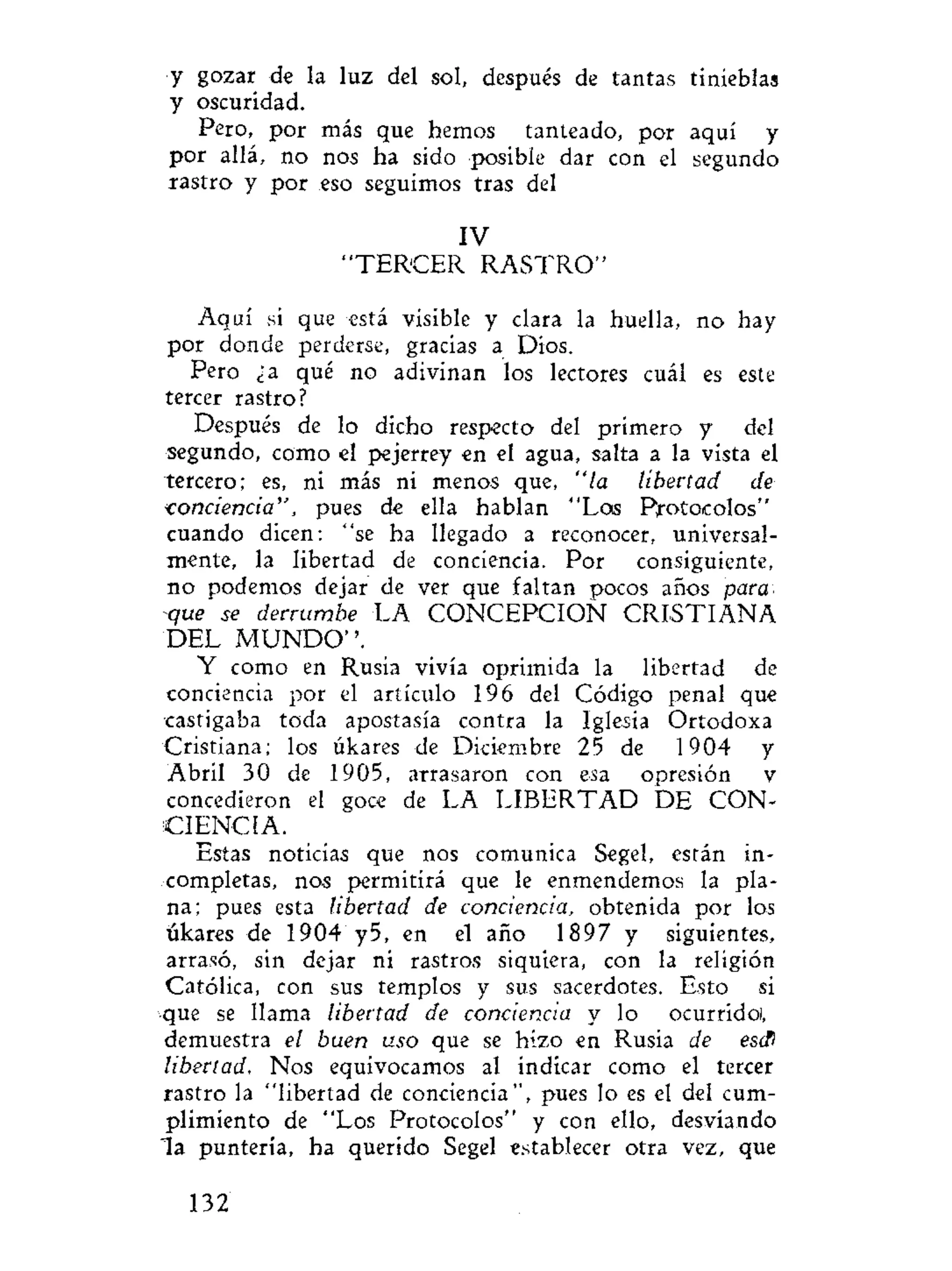 y gozar de la luz del sol, después de tantas tinieblas
y oscuridad.
Pero, por más que hemos tanteado, por aquí y
por allá, no nos ha sido posible dar con el segundo
rrastro y por eso seguimos tras del
IV
" T E R C E R R A S T R O "
Aquí si que está visible y clara la huella, no hay
por donde perderse, gracias a Dios.
Pero ¿a qué no adivinan los lectores cuál es este
tercer rastro?
Después de lo dicho respecto del primero y del
segundo, como el pejerrey en el agua, salta a la vista el
tercero; es, ni más ni menos que, "la libertad de
conciencia", pues de ella hablan "Los Protocolos"
cuando dicen: "se ha llegado a reconocer, universal-
mente, la libertad de conciencia. Por consiguiente,
no podemos dejar de ver que faltan pocos años para
que se derrumbe LA CONCEPCION CRISTIANA
DEL M U N D O " .
Y como en Rusia vivía oprimida la libertad de
conciencia por el artículo 196 del Código penal que
•castigaba toda apostasía contra la Iglesia Ortodoxa
Cristiana; los úkares de Diciembre 25 de 1904 y
Abril 30 de 1905, arrasaron con esa opresión v
concedieron el goce de LA LIBERTAD DE CON-
CIENCIA.
Estas noticias que nos comunica Segel, están in-
completas, nos permitirá que le enmendemos la pla-
na; pues esta libertad de conciencia, obtenida por los
úkares de 1904 y5, en el año 1897 y siguientes,
arrasó, sin dejar ni rastros siquiera, con la religión
Católica, con sus templos y sus sacerdotes. Esto si
que se llama libertad de conciencia y lo ocurrido!,
demuestra el buen uso que se hizo en Rusia de escfl
libertad. Nos equivocamos al indicar como el tercer
rastro la "libertad de conciencia", pues lo es el del cum-
plimiento de "Los Protocolos" y con ello, desviando
l a puntería, ha querido Segel establecer otra vez, que
132
 