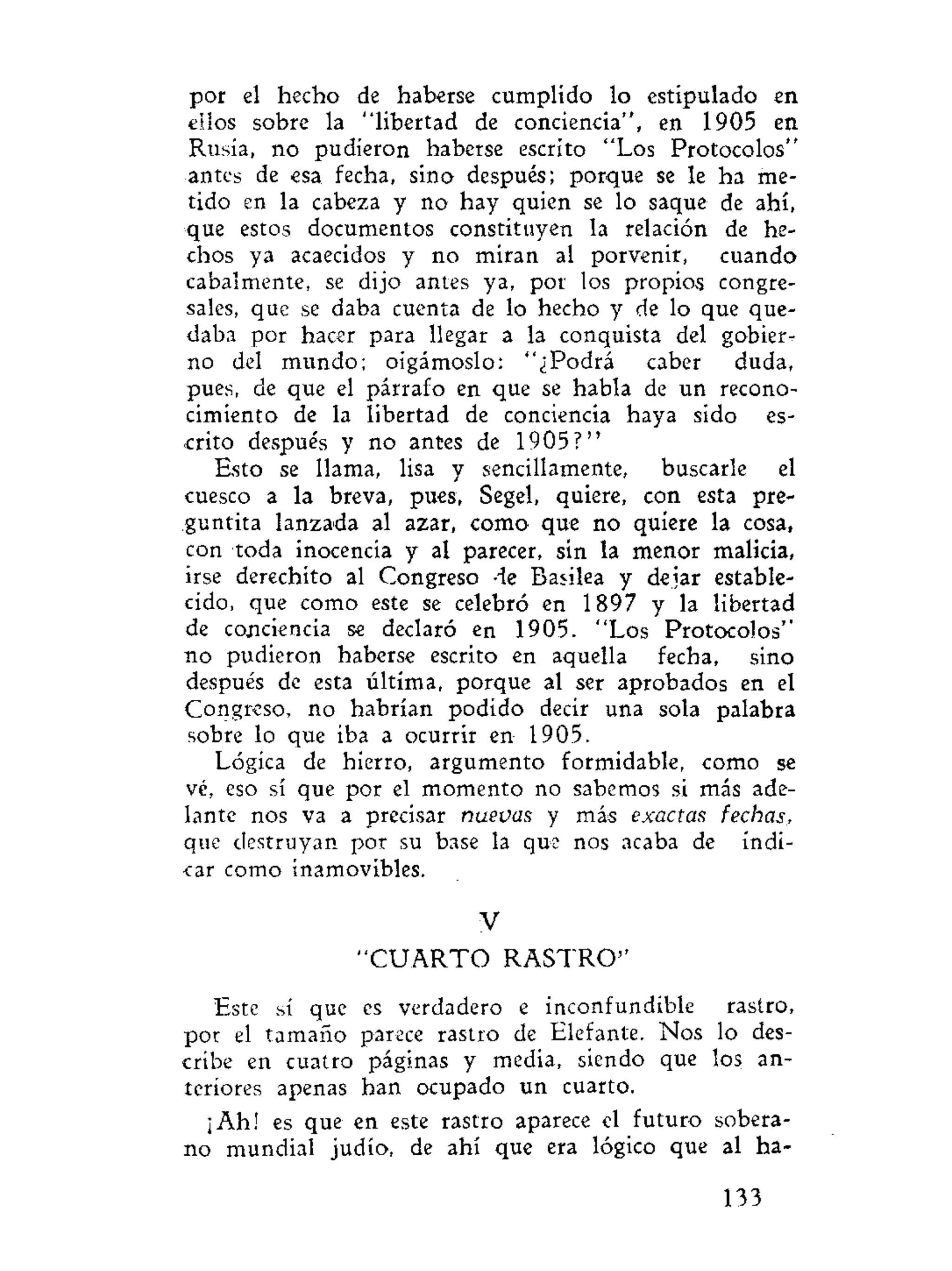 por el hecho de haberse cumplido lo estipulado en
ellos sobre la "libertad de conciencia", en 1905 en
Rusia, no pudieron haberse escrito "Los Protocolos"
antes de esa fecha, sino después; porque se le ha me-
tido en la cabeza y no hay quien se lo saque de ahí,
que estos documentos constituyen la relación de he-
chos ya acaecidos y no miran al porvenir, cuando
cabalmente, se dijo antes ya, por los propios congre-
sales, que se daba cuenta de lo hecho y de lo que que-
daba por hacer para llegar a la conquista del gobier-
no del mundo; oigámoslo: "¿Podrá caber duda,
pues, de que el párrafo en que se habla de un recono-
cimiento de la libertad de conciencia haya sido es-
crito después y no antes de 1905?"
Esto se llama, lisa y sencillamente, buscarle el
cuesco a la breva, pues, Segel, quiere, con esta pre-
guntíta lanzada al azar, como que no quiere la cosa,
con toda inocencia y al parecer, sin la menor malicia,
irse derechito al Congreso de Basilea y dejar estable-
cido, que como este se celebró en 1897 y la libertad
de conciencia se declaró en 1905. "Los Protocolos"
no pudieron haberse escrito en aquella fecha, sino
después de esta última, porque al ser aprobados en el
Congreso, no habrían podido decir una sola palabra
sobre lo que iba a ocurrir en 1905.
Lógica de hierro, argumento formidable, como se
vé, eso sí que por el momento no sabemos si más ade-
lante nos va a precisar nuevas y más exactas fechas,
que destruyan por su base la que nos acaba de indi-
car como inamovibles.
V
" C U A R T O RASTRO'*
Este sí que es verdadero e inconfundible rastro,
por el tamaño parece rastro de Elefante. Nos lo des-
cribe en cuatro páginas y media, siendo que los an-
teriores apenas han ocupado un cuarto.
¡Ah! es que en este rastro aparece el futuro sobera-
no mundial judío, de ahí que era lógico que al ha-
133
 