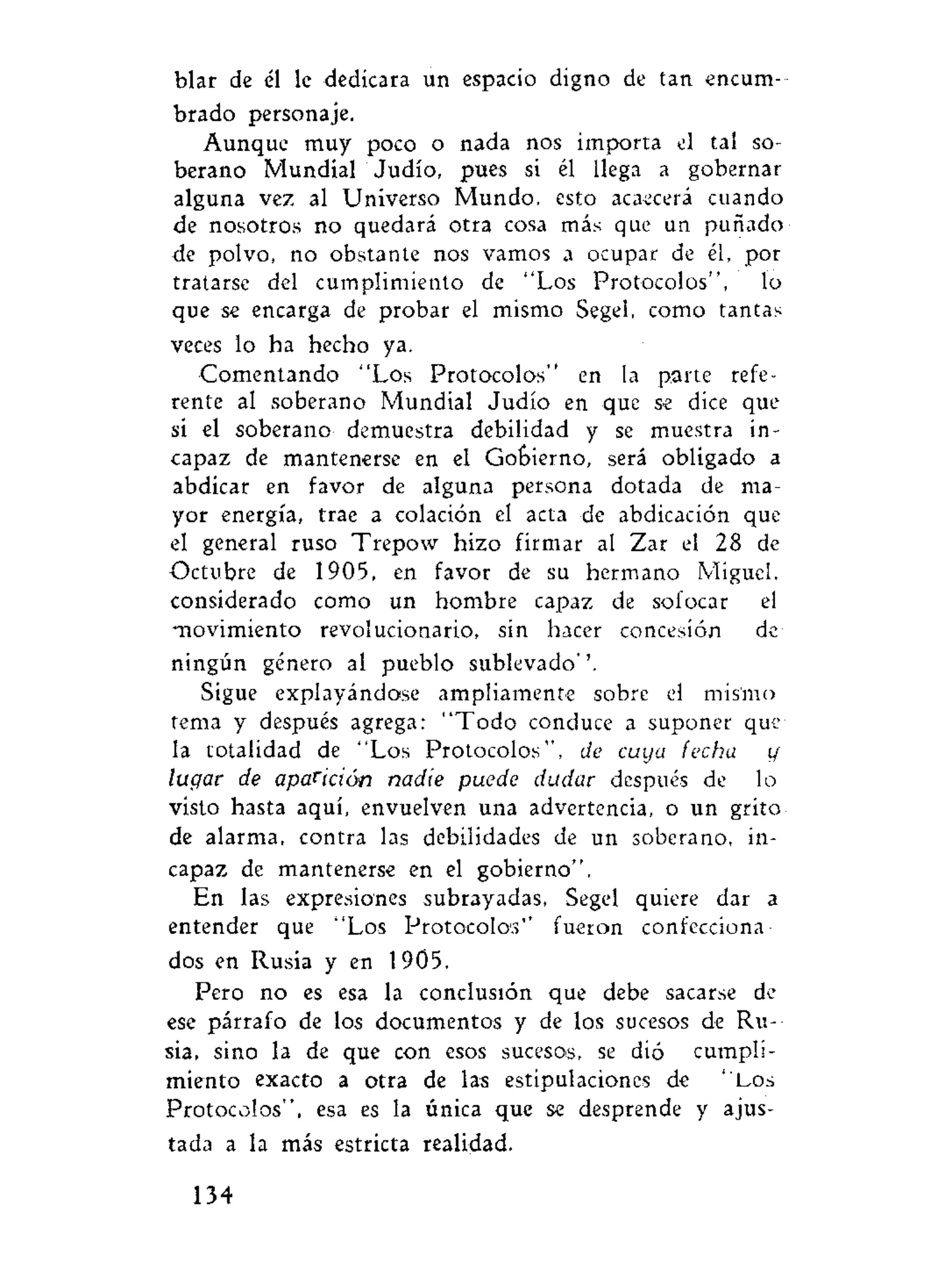 blar de él le dedicara un espacio digno de tan encum-
brado personaje.
Aunque muy poco o nada nos importa el tal so-
berano Mundial Judio, pues si él llega a gobernar
alguna vez al Universo Mundo, esto acaecerá cuando
de nosotros no quedará otra cosa más que un puñado
de polvo, no obstante nos vamos a ocupar de él, por
tratarse del cumplimiento de "Los Protocolos", lo
que se encarga de probar el mismo Segel, como tantas
veces lo ha hecho ya.
Comentando "Los Protocolos" en la parte refe-
rente al soberano Mundial Judío en que se dice que
si el soberano demuestra debilidad y se muestra in-
capaz de mantenerse en el Gobierno, será obligado a
abdicar en favor de alguna persona dotada de ma-
yor energía, trae a colación el acta de abdicación que
el general ruso Trepow hizo firmar al Zar el 28 de
Octubre de 1905, en favor de su hermano Miguel,
considerado como un hombre capaz de sofocar el
movimiento revolucionario, sin hacer concesión de
ningún género al pueblo sublevado''.
Sigue explayándose ampliamente sobre el mis'mo
tema y después agrega: "Todo conduce a suponer que
la totalidad de "Los Protocolos'', de cuya fecha y
lugar de aparición nadie puede dudar después de lo
visto hasta aquí, envuelven una advertencia, o un grito
de alarma, contra las debilidades de un soberano, in-
capaz de mantenerse en el gobierno".
En las expresiones subrayadas, Segel quiere dar a
entender que "Los Protocolos'' fueron confecciona-
dos en Rusia y en 1905.
Pero no es esa la conclusión que debe sacarse de
ese párrafo de los documentos y de los sucesos de Ru-
sia, sino la de que con esos sucesos, se dió cumpli-
miento exacto a otra de las estipulaciones de "Los
Protocolos", esa es la única que se desprende y ajus-
tada a la más estricta realidad.
134
 