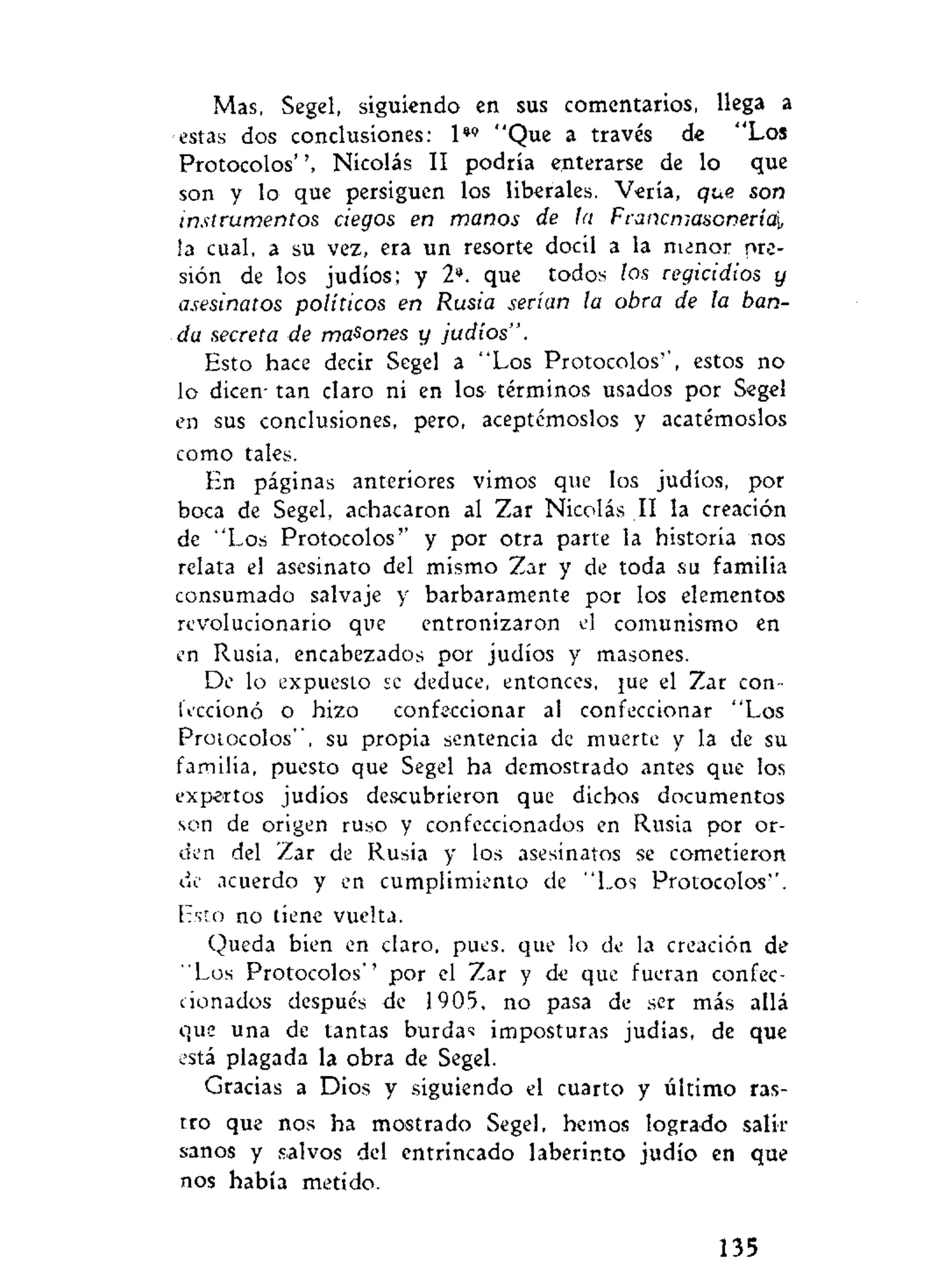 Mas, Segel, siguiendo en sus comentarios, llega a
estas dos conclusiones: 1*» "Que a través de "Los
Protocolos'Nicolás II podría enterarse de lo que
son y lo que persiguen los liberales. Vería, que son
instrumentos ciegos en manos de la Francmasonería¡,
la cual, a su vez, era un resorte dócil a la menor pre-
sión de los judíos; y 2*. que todos los regicidios y
asesinatos políticos en Rusia serían la obra de la ban-
da secreta de masones y judíos".
Esto hace decir Segel a "Los Protocolos'", estos no
lo dicen- tan claro ni en los términos usados por Segel
en sus conclusiones, pero, aceptémoslos y acatémoslos
como tales.
En páginas anteriores vimos que los judíos, por
boca de Segel, achacaron al Zar Nicolás II la creación
de "Los Protocolos'' y por otra parte la historia nos
relata el asesinato del mismo Zar y de toda su familia
consumado salvaje y bárbaramente por los elementos
revolucionario que entronizaron el comunismo en
en Rusia, encabezados por judíos y masones.
De lo expuesto se deduce, entonces, }ue el Zar con-
feccionó o hizo confeccionar al confeccionar "Los
Protocolos", su propia sentencia de muerte y la de su
familia, puesto que Segel ha demostrado antes que los
expertos judíos descubrieron que dichos documentos
son de origen ruso y confeccionados en Rusia por or-
den del Zar de Rusia y los asesinatos se cometieron
de acuerdo y en cumplimiento de "Los Protocolos''.
Esto no tiene vuelta.
Queda bien en claro, pues, que lo de la creación de
"Los Protocolos'' por el Zar y de que fueran confec-
cionados después de 1905, no pasa de ser más allá
que una de tantas burdas imposturas judías, de que
está plagada la obra de Segel.
Gracias a Dios y siguiendo el cuarto y último ras-
tro que nos ha mostrado Segel, hemos logrado salir
sanos y salvos del entrincado laberinto judío en que
nos había metido.
135
 