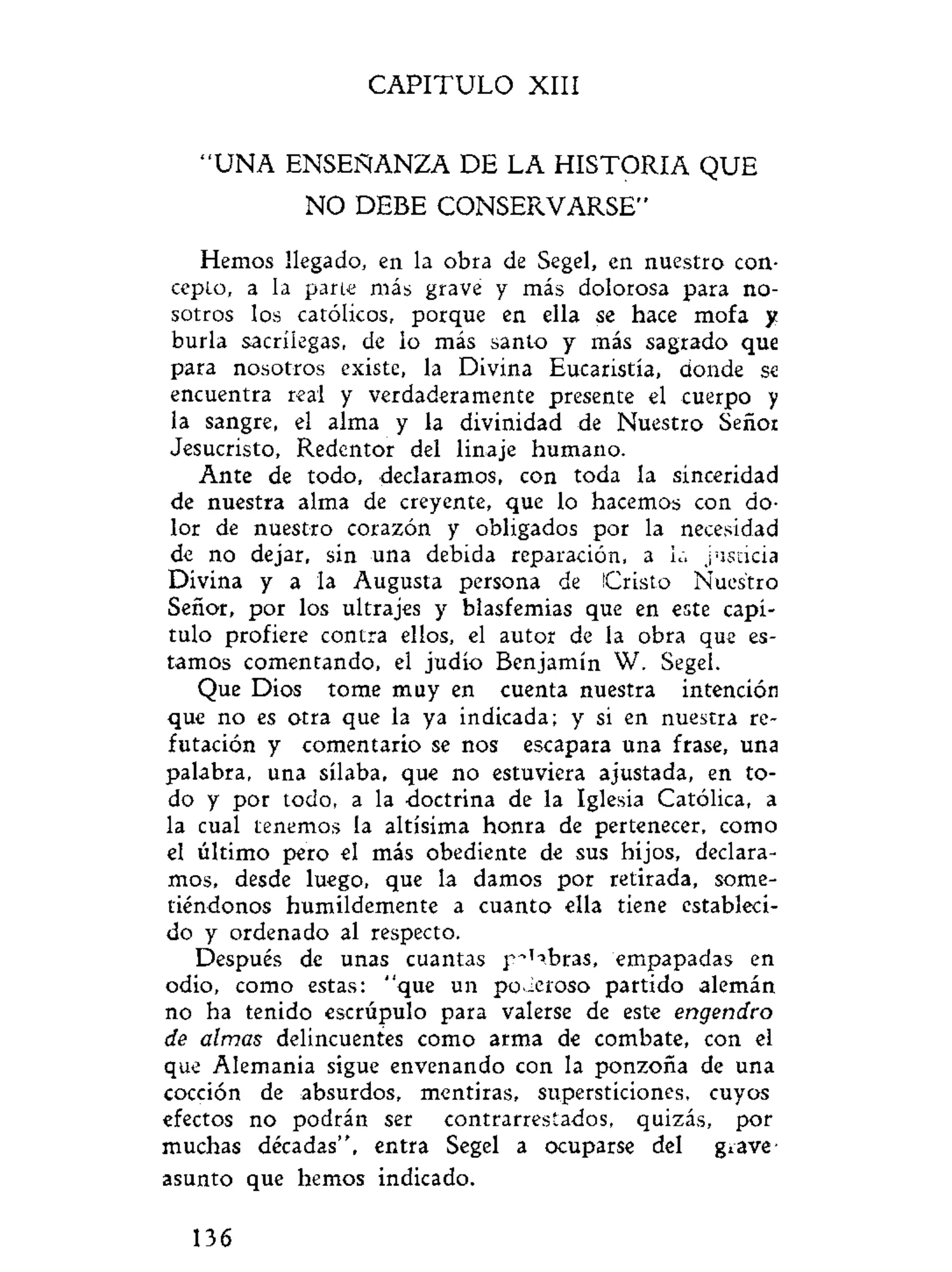 C A P I T U L O XIII
" U N A ENSEÑANZA DE LA HISTORIA QUE
NO DEBE CONSERVARSE"
Hemos llegado, en la obra de Segel, en nuestro con-
cepto, a la parte más grave y más dolorosa para no-
sotros los católicos, porque en ella se hace mofa y
burla sacrilegas, de lo más santo y más sagrado que
para nosotros existe, la Divina Eucaristía, donde se
encuentra real y verdaderamente presente el cuerpo y
la sangre, el alma y la divinidad de Nuestro Señor
Jesucristo, Redentor del linaje humano.
Ante de todo, declaramos, con toda la sinceridad
de nuestra alma de creyente, que lo hacemos con do-
lor de nuestro corazón y obligados por la necesidad
de no dejar, sin una debida reparación, a la justicia
Divina y a la Augusta persona de Cristo Nuestro
Señor, por los ultrajes y blasfemias que en este capí-
tulo profiere contra ellos, el autor de la obra que es-
tamos comentando, el judío Benjamín W. Segel.
Que Dios tome muy en cuenta nuestra intención
que no es otra que la ya indicada; y si en nuestra re-
futación y comentario se nos escapara una frase, una
palabra, una sílaba, que no estuviera ajustada, en to-
do y por todo, a la doctrina de la Iglesia Católica, a
la cual tenemos la altísima honra de pertenecer, como
el último pero el más obediente de sus hijos, declara-
mos, desde luego, que la damos por retirada, some-
tiéndonos humildemente a cuanto ella tiene estableci-
do y ordenado al respecto.
Después de unas cuantas p~'^bras, empapadas en
odio, como estas: "que un po-ieroso partido alemán
no ha tenido escrúpulo para valerse de este engendro
de almas delincuentes como arma de combate, con el
que Alemania sigue envenando con la ponzoña de una
cocción de absurdos, mentiras, supersticiones, cuyos
efectos no podrán ser contrarrestados, quizás, por
muchas décadas", entra Segel a ocuparse del grave
asunto que hemos indicado.
136
 