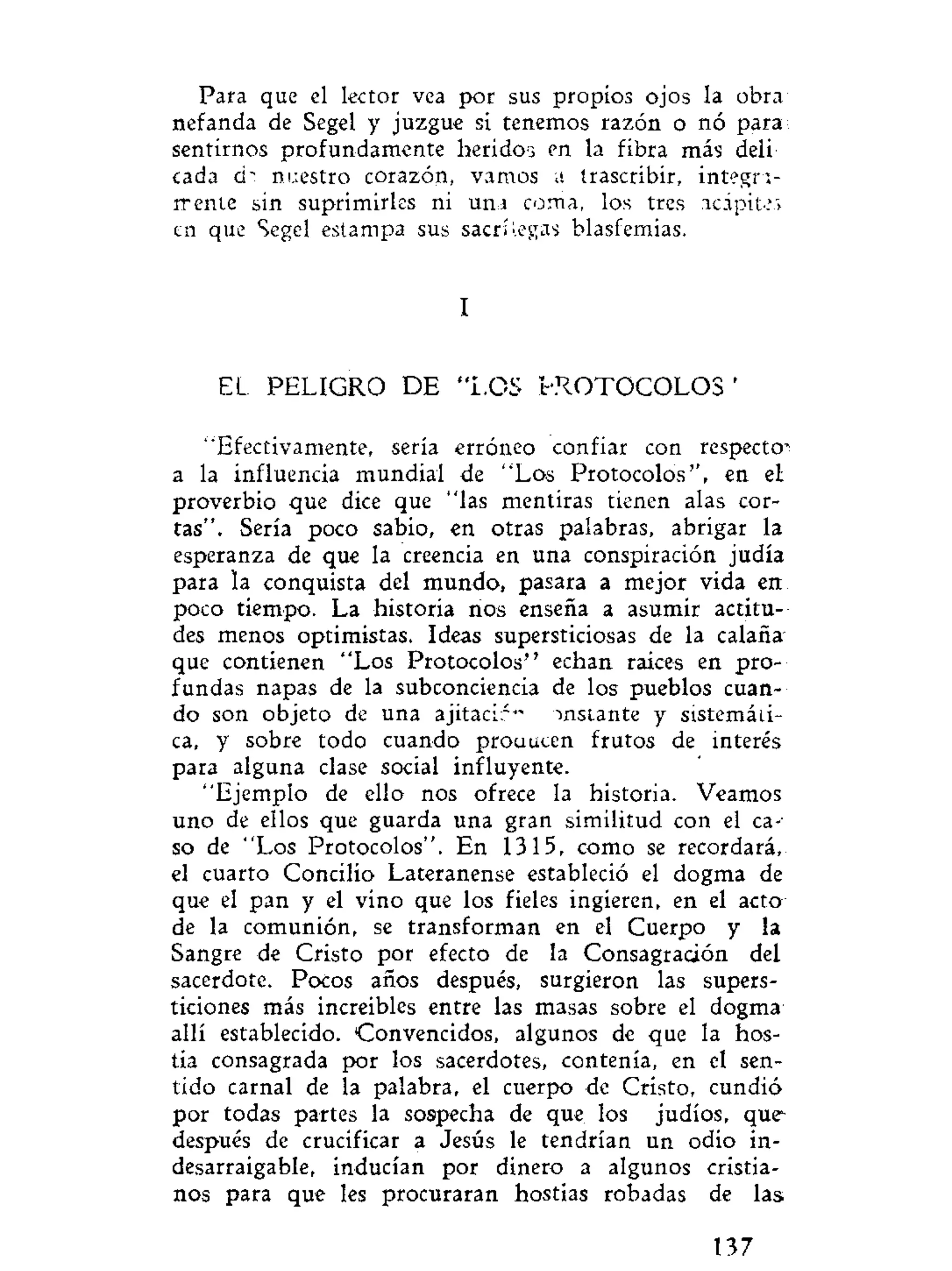 Para que el lector vea por sus propios ojos la obra
nefanda de Segel y juzgue si tenemos razón o nó para
sentirnos profundamente heridos en la fibra más deli
cada d" nuestro corazón, vamos a trascribir, integra-
mente sin suprimirles ni u m coma, los tres acápites
en que Segel estampa sus sacrilegas blasfemias.
I
EL PELIGRO DE "LOS l-ROTOCOLOS '
"Efectivamente, sería erróneo confiar con respecto-
a la influencia mundial de "Los Protocolos", en el
proverbio que dice que "las mentiras tienen alas cor-
tas". Sería poco sabio, en otras palabras, abrigar la
esperanza de que la creencia en una conspiración judía
para la conquista del mundo, pasara a mejor vida en
poco tiempo. La historia nos enseña a asumir actitu-
des menos optimistas. Ideas supersticiosas de la calaña
que contienen "Los Protocolos" echan raices en pro-
fundas napas de la subconciencia de los pueblos cuan-
do son objeto de una ajitacir" instante y sistemáti-
ca, y sobre todo cuando prouucen frutos de interés
para alguna clase social influyente.
"Ejemplo de ello nos ofrece la historia. Veamos
uno de ellos que guarda una gran similitud con el ca-
so de "Los Protocolos". En 1315, como se recordará,
el cuarto Concilio Lateranense estableció el dogma de
que el pan y el vino que los fieles ingieren, en el acto
de la comunión, se transforman en el Cuerpo y la
Sangre de Cristo por efecto de la Consagración del
sacerdote. Pocos años después, surgieron las supers-
ticiones más increíbles entre las masas sobre el dogma
allí establecido. Convencidos, algunos de que la hos-
tia consagrada por los sacerdotes, contenía, en el sen-
tido carnal de la palabra, el cuerpo de Cristo, cundió
por todas partes la sospecha de que los judíos, que
después de crucificar a Jesús le tendrían un odio in-
desarraigable, inducían por dinero a algunos cristia-
nos para que les procuraran hostias robadas de las
137
 