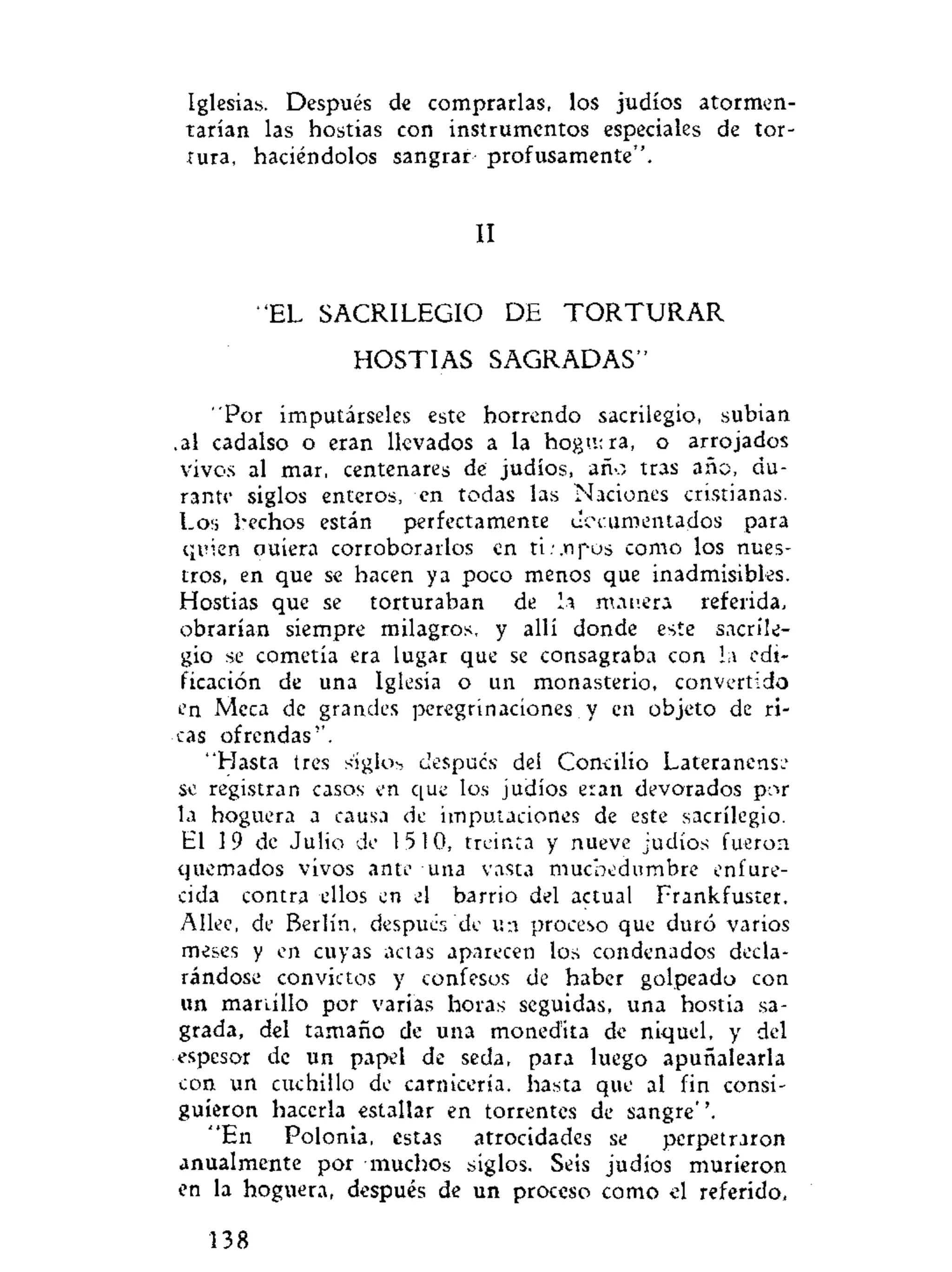 Iglesias. Después de comprarlas, los judíos atormen-
tarían las hostias con instrumentos especiales de tor-
tura, haciéndolos sangrar- profusamente".
II
"EL SACRILEGIO DE T O R T U R A R
HOSTIAS SAGRADAS"
"Por imputárseles este horrendo sacrilegio, subian
.al cadalso o eran llevados a la hogutra, o arrojados
vivos al mar, centenares de judíos, año tras año, du-
rante siglos enteros, en todas las Naciones cristianas.
Los hechos están perfectamente documentados para
quien ouiera corroborarlos en ti:.tipos como los nues-
tros, en que se hacen ya poco menos que inadmisibles.
Hostias que se torturaban de la manera referida,
obrarían siempre milagros, y allí donde este sacrile-
gio se cometía era lugar que se consagraba con la edi-
ficación de una Iglesia o un monasterio, convertido
en Meca de grandes peregrinaciones y en objeto de ri-
cas ofrendas''.
"Hasta tres siglos despucs del Concilio Lateranense
se registran casos en que los judíos eran devorados por
la hoguera a causa de imputaciones de este sacrilegio.
El 19 de Julio de 1510, treinta y nueve judíos fueron
quemados vivos ante una vasta muchedumbre enfure-
cida contra ellos en el barrio del actual Frankfuster.
Allee, de Berlín, después'de un proceso que duró varios
meses y en cuyas actas aparecen los condenados decla-
rándose convictos y confesos de haber golpeado con
un martillo por varias horas seguidas, una hostia sa-
grada, del tamaño de una moned'ita de níquel, y del
espesor de un papel de seda, para luego apuñalearla
con un cuchillo de carnicería, hasta que al fin consi-
guieron hacerla estallar en torrentes de sangre''.
"En Polonia, estas atrocidades se perpetraron
anualmente por muchos siglos. Seis judíos murieron
en la hoguera, después de un proceso como el referido,
138
 