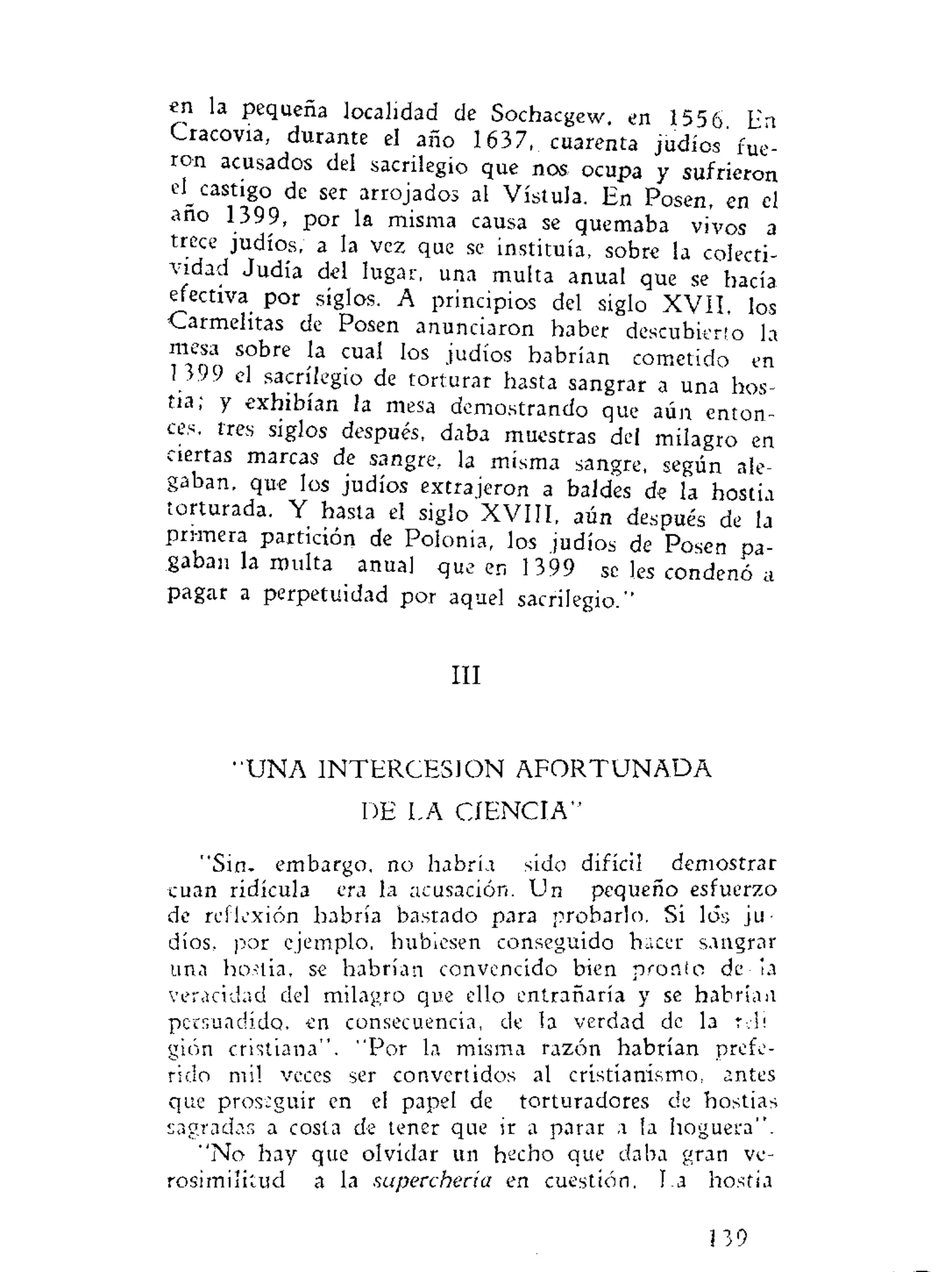 en la pequeña localidad de Sochacgew, en 1556 En
Cracovia, durante el año 1637, cuarenta judíos fue-
ron acusados del sacrilegio que nos ocupa y sufrieron
el_ castigo de ser arrojados al Vístula. En Posen, en el
año 1399, por la misma causa se quemaba vivos a
trece judíos, a la vez que se instituía, sobre la colecti-
vidad Judía del lugar, una multa anual que se hacía
efectiva por siglos. A principios del siglo XVII, los
Carmelitas de Posen anunciaron haber descubierto la
mesa sobre la cual los judíos habrían cometido en
i 399 el sacrilegio de torturar hasta sangrar a una hos-
tia; y exhibían la mesa demostrando que aún enton-
ces, tres siglos después, daba muestras del milagro en
ciertas marcas de sangre, la misma sangre, según ale-
gaban, que los judíos extrajeron a baldes de la hostia
torturada. Y hasta el siglo XVIII, aún después de la
primera partición de Polonia, los judíos de Posen pa-
gaban la multa anual que en 1399 se Ies condenó a
pagar a perpetuidad por aquel sacrilegio."
III
"UNA INTERCESION A F O R T U N A D A
DE LA CIENCIA"
"Sin. embargo, no habría sido difícil demostrar
cuan ridicula era la acusación. Un pequeño esfuerzo
de reflexión habría bastado para probarlo. Si los ju-
díos, por ejemplo, hubiesen conseguido hacer sangrar
una hostia, se habrían convencido bien pronto de la
veracidad del milagro que ello entrañaría y se habría a
persuadido, en consecuencia, de la verdad de la reh
gión cristiana". "Por la misma razón habrían prefe-
rido mil veces ser convertidos al cristianismo, antes
que proseguir en el papel de torturadores de hostias
sagradas a costa de tener que ir a parar a la hoguera".
"No hay que olvidar un hecho que daba gran ve-
rosimilitud a la superchería en cuestión. La hostia
139
 