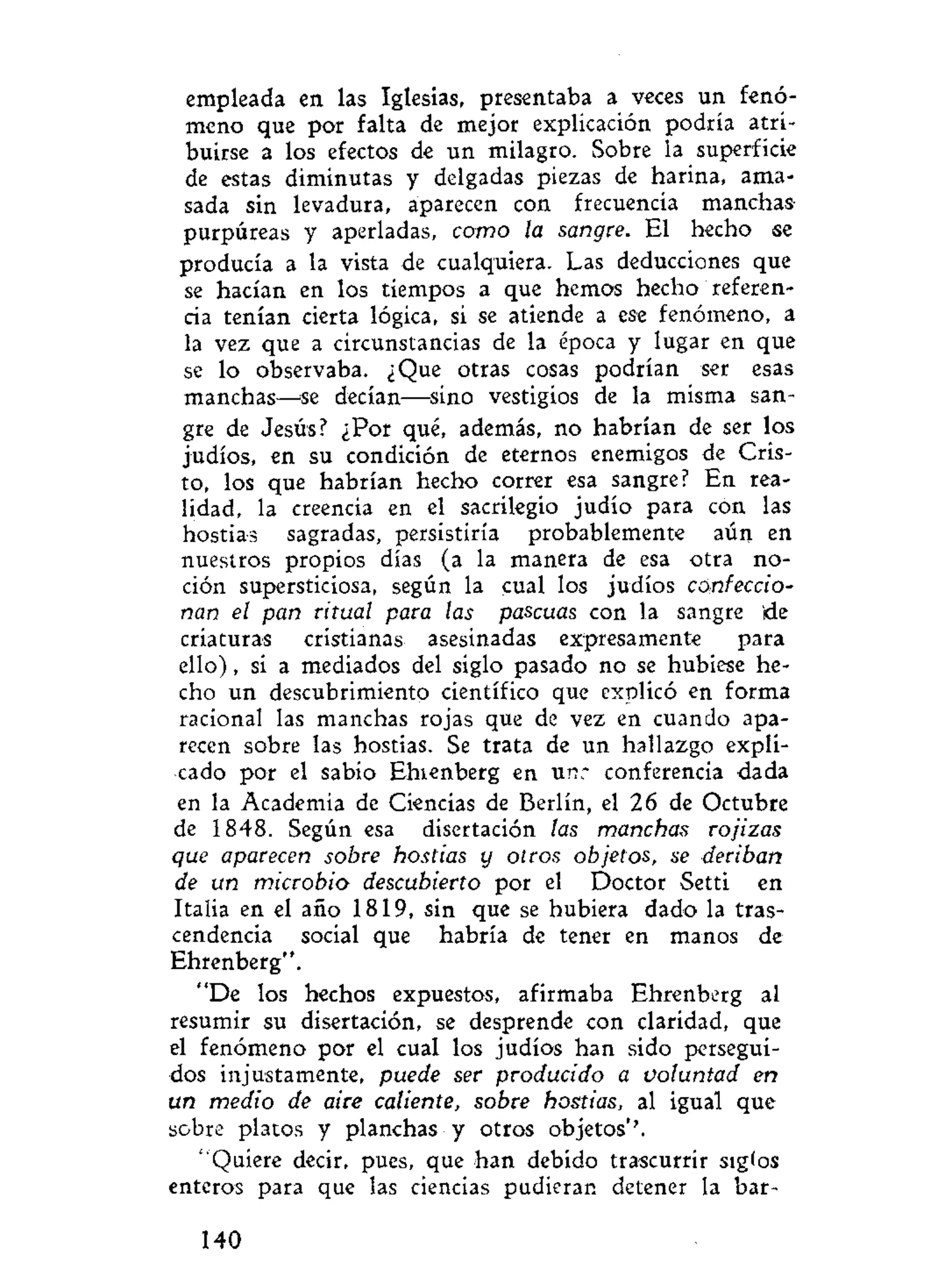 empleada en las Iglesias, presentaba a veces un fenó-
meno que por falta de mejor explicación podría atri-
buirse a los efectos de un milagro. Sobre la superficie
de estas diminutas y delgadas piezas de harina, ama-
sada sin levadura, aparecen con frecuencia manchas
purpúreas y aperladas, como la sangre. El hecho se
producía a la vista de cualquiera. Las deducciones que
se hacían en los tiempos a que hemos hecho referen-
cia tenían cierta lógica, si se atiende a ese fenómeno, a
la vez que a circunstancias de la época y lugar en que
se lo observaba. ¿Que otras cosas podrían ser esas
manchas—se decían—sino vestigios de la misma san-
gre de Jesús? ¿Por qué, además, no habrían de ser los
judíos, en su condición de eternos enemigos de Cris-
to, los que habrían hecho correr esa sangre? En rea-
lidad, la creencia en el sacrilegio judío para con las
hostias sagradas, persistiría probablemente aún en
nuestros propios días (a la manera de esa otra no-
ción supersticiosa, según la cual los judíos confeccio-
nan el pan ritual para las pascuas con la sangre 'de
criaturas cristianas asesinadas expresamente para
ello), si a mediados del siglo pasado no se hubiese he-
cho un descubrimiento científico que explicó en forma
racional las manchas rojas que de vez en cuando apa-
recen sobre las hostias. Se trata de un hallazgo expli-
cado por el sabio Ehienberg en unr conferencia dada
en la Academia de Ciencias de Berlín, el 26 de Octubre
de 1848. Según esa disertación las manchas rojizas
que aparecen sobre hostias y otros objetos, se deriban
de un microbio descubierto por el Doctor Setti en
Italia en el año 1819, sin que se hubiera dado la tras-
cendencia social que habría de tener en manos de
Ehrenberg".
"De los hechos expuestos, afirmaba Ehrenberg al
resumir su disertación, se desprende con claridad, que
el fenómeno por el cual los judíos han sido persegui-
dos injustamente, puede ser producido a voluntad en
un medio de aire caliente, sobre hostias, al igual que
sobre platos y planchas y otros objetos*'.
"Quiere decir, pues, que han debido trascurrir siglos
enteros para que las ciencias pudieran detener la bar-
140
 