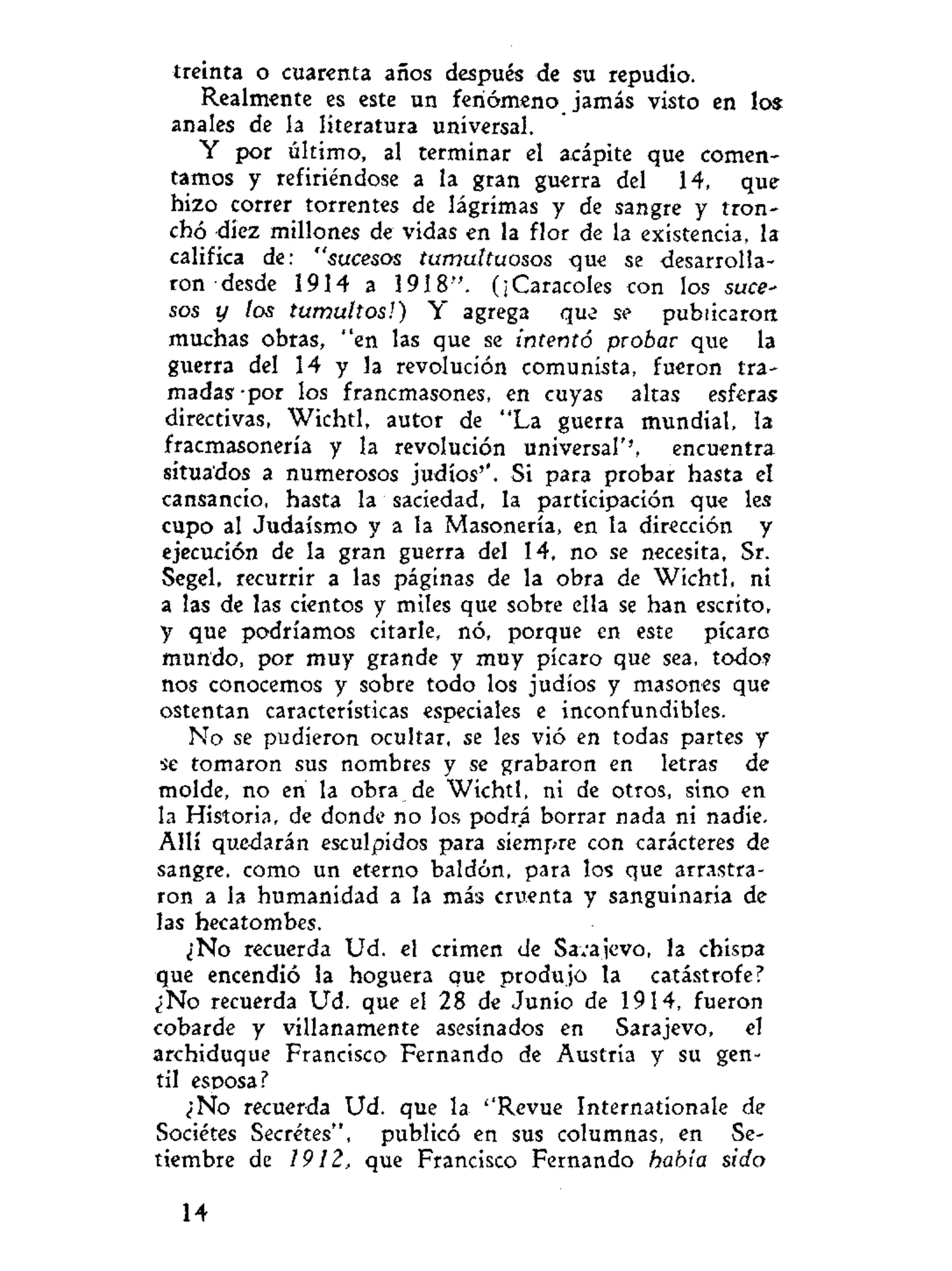 treinta o cuarenta años después de su repudio.
Realmente es este un fenómeno jamás visto en los:
anales de la literatura universal.
Y por último, al terminar el acápite que comen-
tamos y refiriéndose a la gran guerra del 14, que
hizo correr torrentes de lágrimas y de sangre y tron-
chó diez millones de vidas en la flor de la existencia, la
califica de: "sucesos tumultuosos que se desarrolla-
ron desde 1914 a 1918". (¡Caracoles con los suce-
sos y los tumultos!) Y agrega que se publicaron
muchas obras, "en las que se intentó probar que la
guerra del 14 y la revolución comunista, fueron tra-
madas -por los francmasones, en cuyas altas esferas
directivas, Wichtl, autor de "La guerra mundial, la
fracmasonería y la revolución universal'', encuentra
situados a numerosos judíos''. Si para probar hasta el
cansancio, hasta la saciedad, la participación que les
cupo al Judaismo y a la Masonería, en la dirección y
ejecución de la gran guerra del 14, no se necesita, Sr.
Segel, recurrir a las páginas de la obra de Wichtl, ni
a las de las cientos y miles que sobre ella se han escrito,
y que podríamos citarle, nó, porque en este picaro
mundo, por muy grande y muy picaro que sea, todo?
nos conocemos y sobre todo los judíos y masones que
ostentan características especiales e inconfundibles.
No se pudieron ocultar, se les vió en todas partes y
se tomaron sus nombres y se grabaron en letras de
molde, no en la obra de Wichtl, ni de otros, sino en
la Historia, de donde no los podrá borrar nada ni nadie.
Allí quedarán esculpidos para siempre con carácteres de
sangre, como un eterno baldón, para los que arrastra-
ron a la humanidad a la más cruenta y sanguinaria de
las hecatombes.
¿No recuerda Ud. el crimen de Sarajevo, la chisoa
que encendió la hoguera que produjo la catástrofe?
¿No recuerda Ud. que el 28 de Junio de 1914, fueron
cobarde y villanamente asesinados en Sarajevo, el
archiduque Francisco Fernando de Austria y su gen-
til esposa?
¿No recuerda Ud. que la ''Revue Internationale de
Sociétes Secretes", publicó en sus columnas, en Se-
tiembre de 1912, que Francisco Fernando había sido
14
 