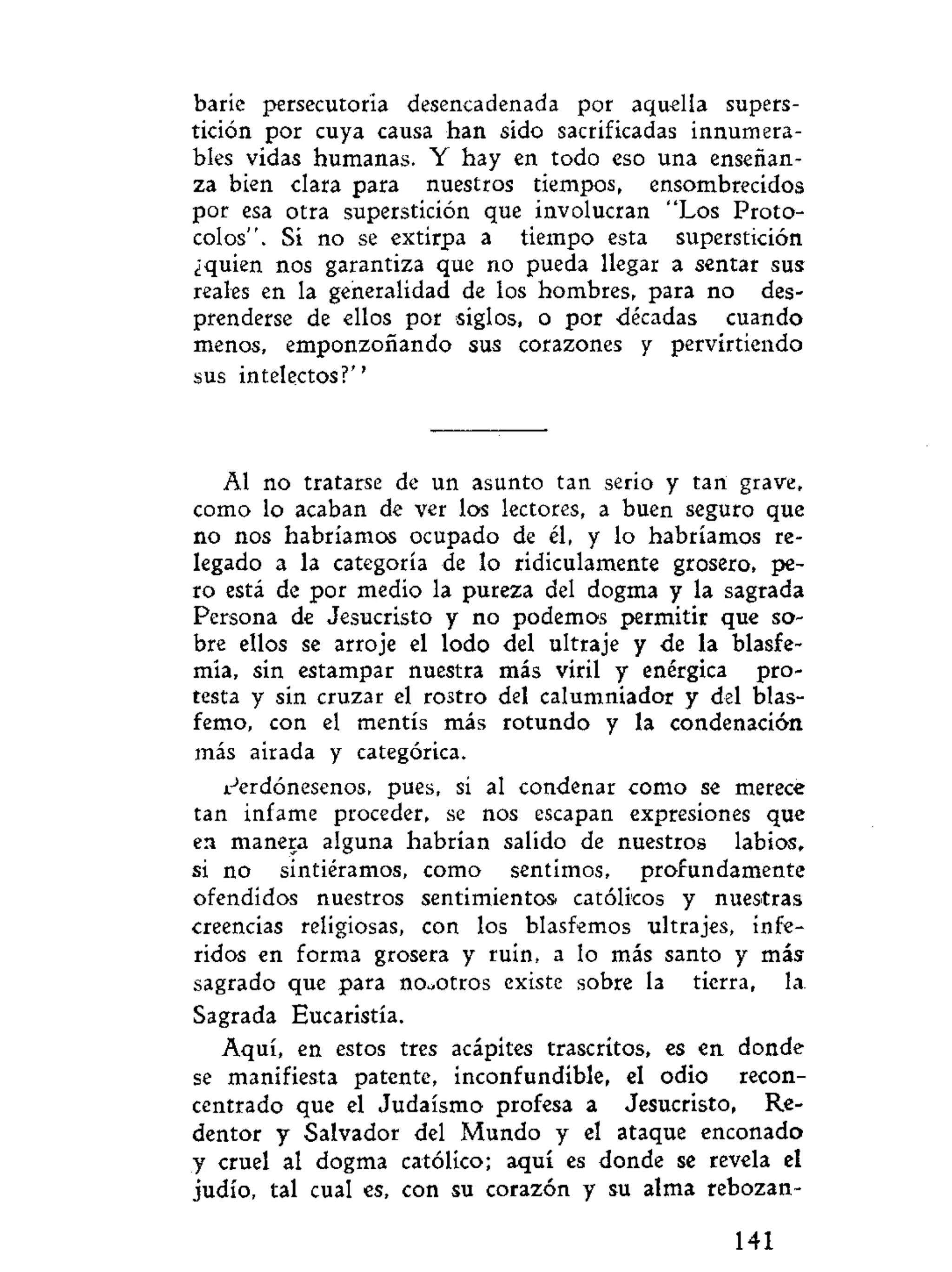 baríe persecutoria desencadenada por aquella supers-
tición por cuya causa han sido sacrificadas innumera-
bles vidas humanas. Y hay en todo eso una enseñan-
za bien clara para nuestros tiempos, ensombrecidos
por esa otra superstición que involucran "Los Proto-
colos". Si no se extirpa a tiempo esta superstición
¿quien nos garantiza que no pueda llegar a sentar sus
reales en la generalidad de los hombres, para no des-
prenderse de ellos por siglos, o por décadas cuando
menos, emponzoñando sus corazones y pervirtiendo
sus intelectos?"
Al no tratarse de un asunto tan serio y tan grave,
como lo acaban de ver los lectores, a buen seguro que
no nos habríamos ocupado de él, y lo habríamos re-
legado a la categoría de lo ridiculamente grosero, pe-
ro está de por medio la pureza del dogma y la sagrada
Persona de Jesucristo y no podemos permitir que so-
bre ellos se arroje el lodo del ultraje y de la blasfe-
mia, sin estampar nuestra más viril y enérgica pro-
testa y sin cruzar el rostro del calumniador y del blas-
femo, con el mentís más rotundo y la condenación
más airada y categórica.
Perdónesenos, pues, si al condenar como se merece
tan infame proceder, se nos escapan expresiones que
en manera alguna habrían salido de nuestros labios,
si no sintiéramos, como sentimos, profundamente
ofendidos nuestros sentimientos católicos y nuestras
creencias religiosas, con los blasfemos ultrajes, infe-
ridos en forma grosera y ruin, a lo más santo y más
sagrado que para nosotros existe sobre la tierra, la
Sagrada Eucaristía.
Aquí, en estos tres acápites trascritos, es en donde
se manifiesta patente, inconfundible, el odio recon-
centrado que el Judaismo profesa a Jesucristo, Re-
dentor y Salvador del Mundo y el ataque enconado
y cruel al dogma católico; aquí es donde se revela el
judío, tal cual es, con su corazón y su alma rebozan-
141
 