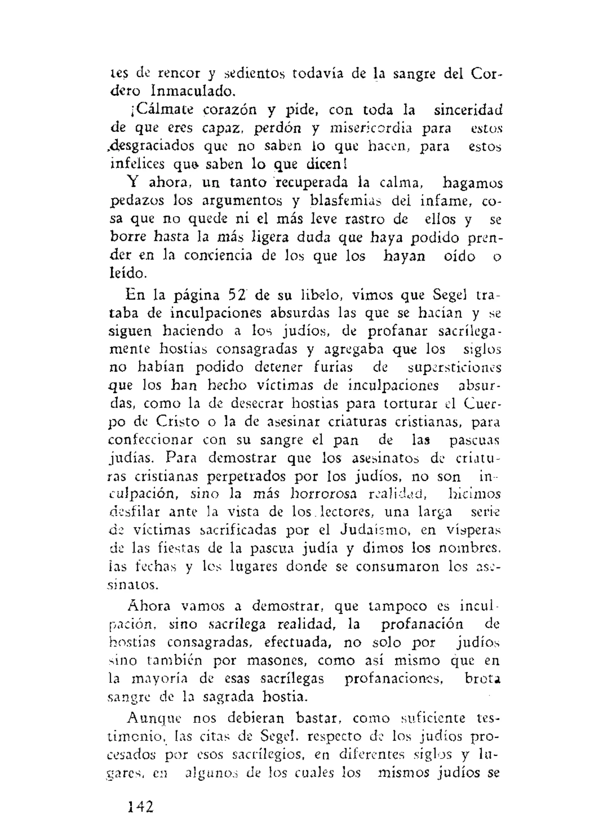 tes de rencor y sedientos todavía de la sangre del Cor-
dero Inmaculado.
¡Cálmate corazón y pide, con toda la sinceridad
de que eres capaz, perdón y misericordia para estos
,desgraciados que no saben lo que hacen, para estos
infelices qu& saben lo que dicen!
Y ahora, un tanto recuperada la calma, hagamos
pedazos los argumentos y blasfemias dei infame, co-
sa que no quede ni el más leve rastro de ellos y se
borre hasta la más ligera duda que haya podido pren-
der en la conciencia de los que los hayan oído o
leído.
En la página 52 de su libelo, vimos que Segel tra-
taba de inculpaciones absurdas las que se hacían y se
siguen haciendo a los judíos, de profanar sacrilega-
mente hostias consagradas y agregaba que los siglos
no habían podido detener furias de supersticiones
que los han hecho víctimas de inculpaciones absur-
das, como la de desecrar hostias para torturar el Cuer-
po de Cristo o la de asesinar criaturas cristianas, para
confeccionar con su sangre el pan de las pascuas
judías. Para demostrar que los asesinatos de criatu-
ras cristianas perpetrados por los judíos, no son in-
culpación, sino la más horrorosa realidad, hicimos
desfilar ante la vista de los. lectores, una larga serie
de víctimas sacrificadas por el Judaismo, en vísperas
de las fiestas de la pascua judía y dimos los nombres,
las fechas y los lugares donde se consumaron los ase-
sinatos.
Ahora vamos a demostrar, que tampoco es incul-
pación, sino sacrilega realidad, la profanación de
hostias consagradas, efectuada, no solo por judíos
sino también por masones, como así mismo que en
la mayoría de esas sacrilegas profanaciones, brota
sangre de la sagrada hostia.
Aunque nos debieran bastar, como suficiente tes-
timonio, las citas de Segel, respecto de los judíos pro-
cesados por esos sacrilegios, en diferentes siglos y lu-
gares, en algunos de los cuales los mismos judíos se
142
 