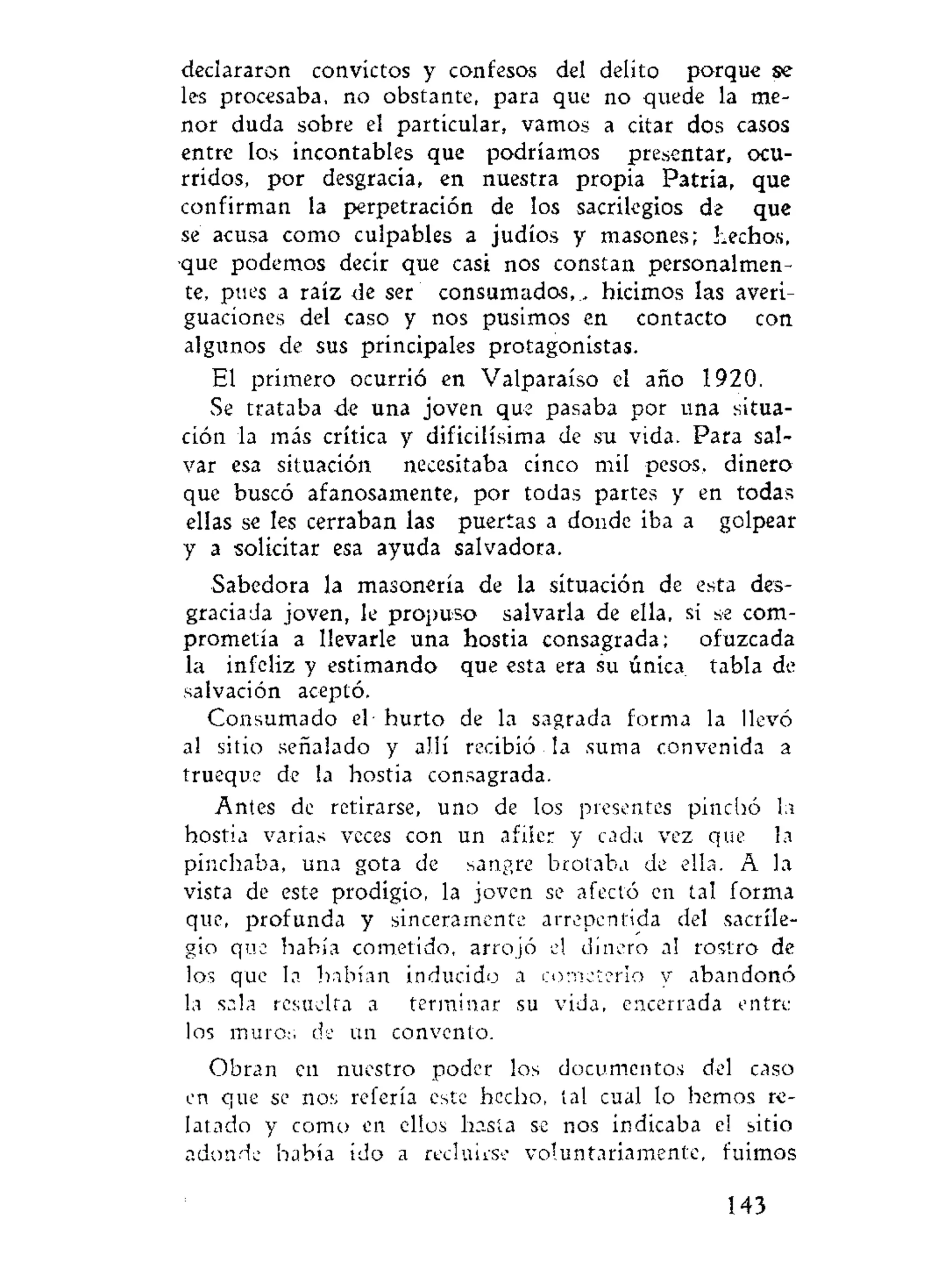 declararon convictos y confesos del delito porque se
les procesaba, no obstante, para que no quede la me-
nor duda sobre el particular, vamos a citar dos casos
entre los incontables que podríamos presentar, ocu-
rridos, por desgracia, en nuestra propia Patria, que
confirman la perpetración de los sacrilegios de que
se acusa como culpables a judíos y masones; hechos,
que podemos decir que casi nos constan personalmen-
te, pues a raíz de ser consumados, ., hicimos las averi-
guaciones del caso y nos pusimos en contacto con
algunos de sus principales protagonistas.
El primero ocurrió en Valparaíso el año 1920.
Se trataba de una joven que pasaba por una situa-
ción la más crítica y dificilísima de su vida. Para sal-
var esa situación necesitaba cinco mil pesos, dinero
que buscó afanosamente, por todas partes y en todas
ellas se les cerraban las puertas a donde iba a golpear
y a solicitar esa ayuda salvadora.
Sabedora la masonería de la situación de esta des-
graciada joven, le propuso salvarla de ella, si se com-
prometía a llevarle una hostia consagrada; ofuzcada
la infeliz y estimando que esta era su única tabla de
salvación aceptó.
Consumado el hurto de la sagrada forma la llevó
al sitio señalado y allí recibió la suma convenida a
trueque de la hostia consagrada.
Antes de retirarse, uno de los presentes pinchó la
hostia varias veces con un afiíer y cada vez que la
pinchaba, una gota de sangre brotaba de ella. A la
vista de este prodigio, la joven se afectó en tal forma
que, profunda y sinceramente arrepentida del sacrile-
gio que había cometido, arrojó el dinero al rostro de
los que la habían inducido a cometerlo y abandonó
la sala resuelta a terminar su vida, encerrada entre
los muros de un convento.
Obran en nuestro poder los documentos del caso
en que se nos refería este hecho, tal cual lo hemos re-
latado y como en ellos hasta se nos indicaba el sitio
adonde había ido a recluirse voluntariamente, fuimos
143
 