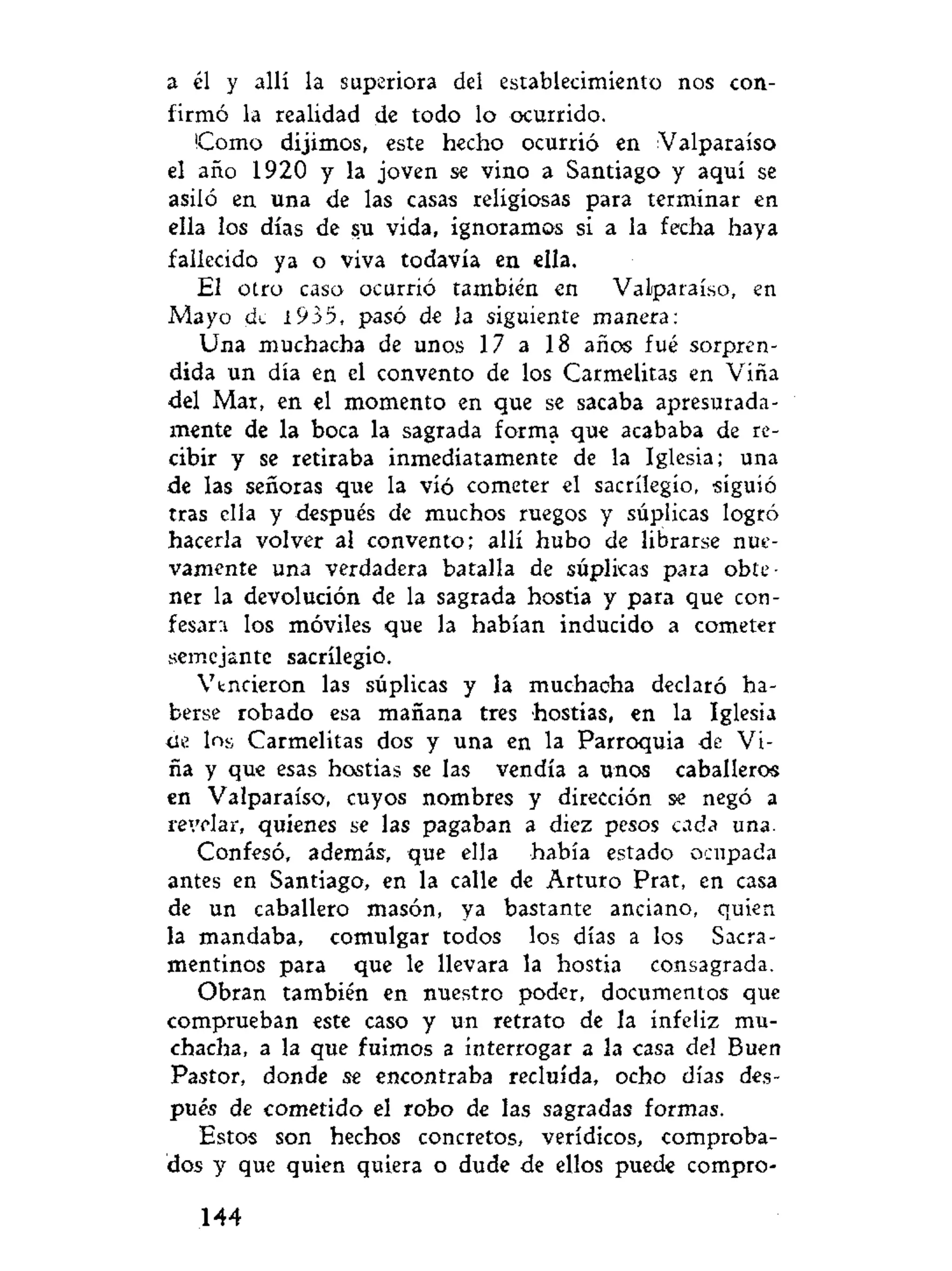 a él y allí la superiora del establecimiento nos con-
firmó la realidad de todo lo ocurrido.
Como dijimos, este hecho ocurrió en Valparaíso
el año 1920 y la joven se vino a Santiago y aquí se
asiló en una de las casas religiosas para terminar en
ella los días de su vida, ignoramos si a la fecha haya
fallecido ya o viva todavía en ella.
El otro caso ocurrió también en Valparaíso, en
Mayo de i935, pasó de la siguiente manera:
Una muchacha de unos 17 a 18 años fué sorpren-
dida un día en el convento de los Carmelitas en Viña
del Mar, en el momento en que se sacaba apresurada-
mente de la boca la sagrada forma que acababa de re-
cibir y se retiraba inmediatamente de la Iglesia; una
de las señoras que la víó cometer el sacrilegio, siguió
tras ella y después de muchos ruegos y súplicas logró
hacerla volver al convento; allí hubo de librarse nue-
vamente una verdadera batalla de súplicas para obte-
ner la devolución de la sagrada hostia y para que con-
fesara los móviles que la habían inducido a cometer
semejante sacrilegio.
Vtncieron las súplicas y la muchacha declaró ha-
berse robado esa mañana tres hostias, en la Iglesia
de lns Carmelitas dos y una en la Parroquia de Vi-
ña y que esas hostias se las vendía a unos caballeros
en Valparaíso, cuyos nombres y dirección se negó a
revelar, quienes se las pagaban a diez pesos cada una.
Confesó, además, que ella había estado ocupada
antes en Santiago, en la calle de Arturo Prat, en casa
de un caballero masón, ya bastante anciano, quien
la mandaba, comulgar todos los días a los Sacra-
mentinos para que le llevara la hostia consagrada.
Obran también en nuestro poder, documentos que
comprueban este caso y un retrato de la infeliz mu-
chacha, a la que fuimos a interrogar a la casa del Buen
Pastor, donde se encontraba recluida, ocho días des-
pués de cometido el robo de las sagradas formas.
Estos son hechos concretos, verídicos, comproba-
dos y que quien quiera o dude de ellos puede compro-
144
 