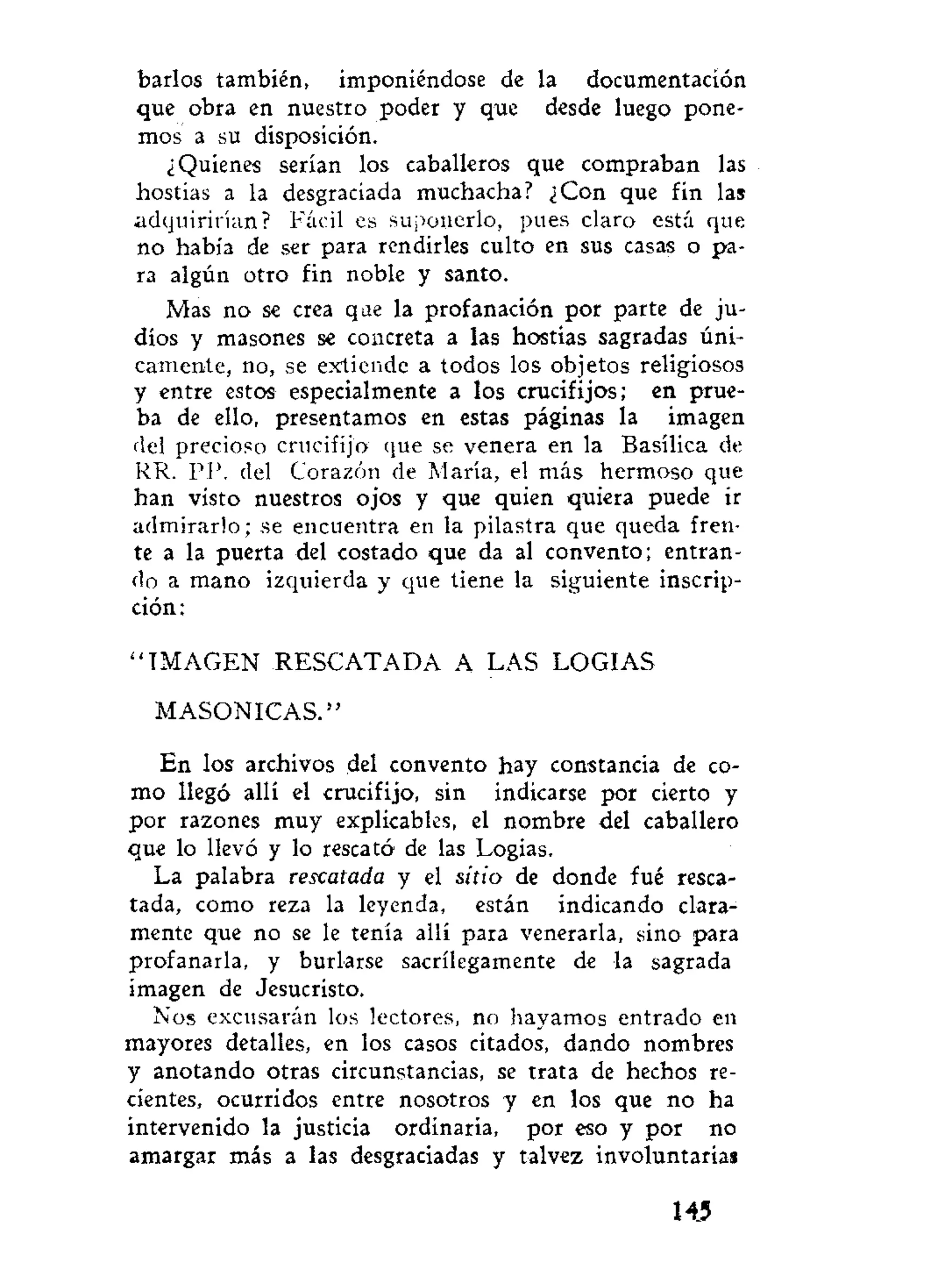 barios también, imponiéndose de la documentación
que obra en nuestro poder y que desde luego pone-
mos a su disposición.
¿Quienes serían los caballeros que compraban las
hostias a la desgraciada muchacha? ¿Con que fin las
adquirirían? Fácil es suponerlo, pues claro está que
no había de ser para rendirles culto en sus casas o pa-
ra algún otro fin noble y santo.
Mas no se crea que la profanación por parte de ju-
díos y masones se concreta a las hostias sagradas úni-
camente, no, se extiende a todos los objetos religiosos
y entre estos especialmente a los crucifijos; en prue-
ba de ello, presentamos en estas páginas la imagen
del precioso crucifijo que se venera en la Basílica de
RR. PP. del Corazón de María, el más hermoso que
han visto nuestros ojos y que quien quiera puede ir
admirarlo; se encuentra en la pilastra que queda fren-
te a la puerta del costado que da al convento; entran-
do a mano izquierda y que tiene la siguiente inscrip-
ción:
" I M A G E N RESCATADA A LAS LOGIAS
MASONICAS."
En los archivos del convento hay constancia de co-
mo llegó allí el crucifijo, sin indicarse por cierto y
por razones muy explicables, el nombre del caballero
que lo llevó y lo rescató de las Logias.
La palabra rescatada y el sitio de donde fué resca-
tada, como reza la leyenda, están indicando clara-
mente que no se le tenía allí para venerarla, sino para
profanarla, y burlarse sacrilegamente de la sagrada
imagen de Jesucristo.
Nos excusarán los lectores, no hayamos entrado en
mayores detalles, en los casos citados, dando nombres
y anotando otras circunstancias, se trata de hechos re-
cientes, ocurridos entre nosotros y en los que no ha
intervenido la justicia ordinaria, por eso y por no
amargar más a las desgraciadas y talvez involuntarias
145
 