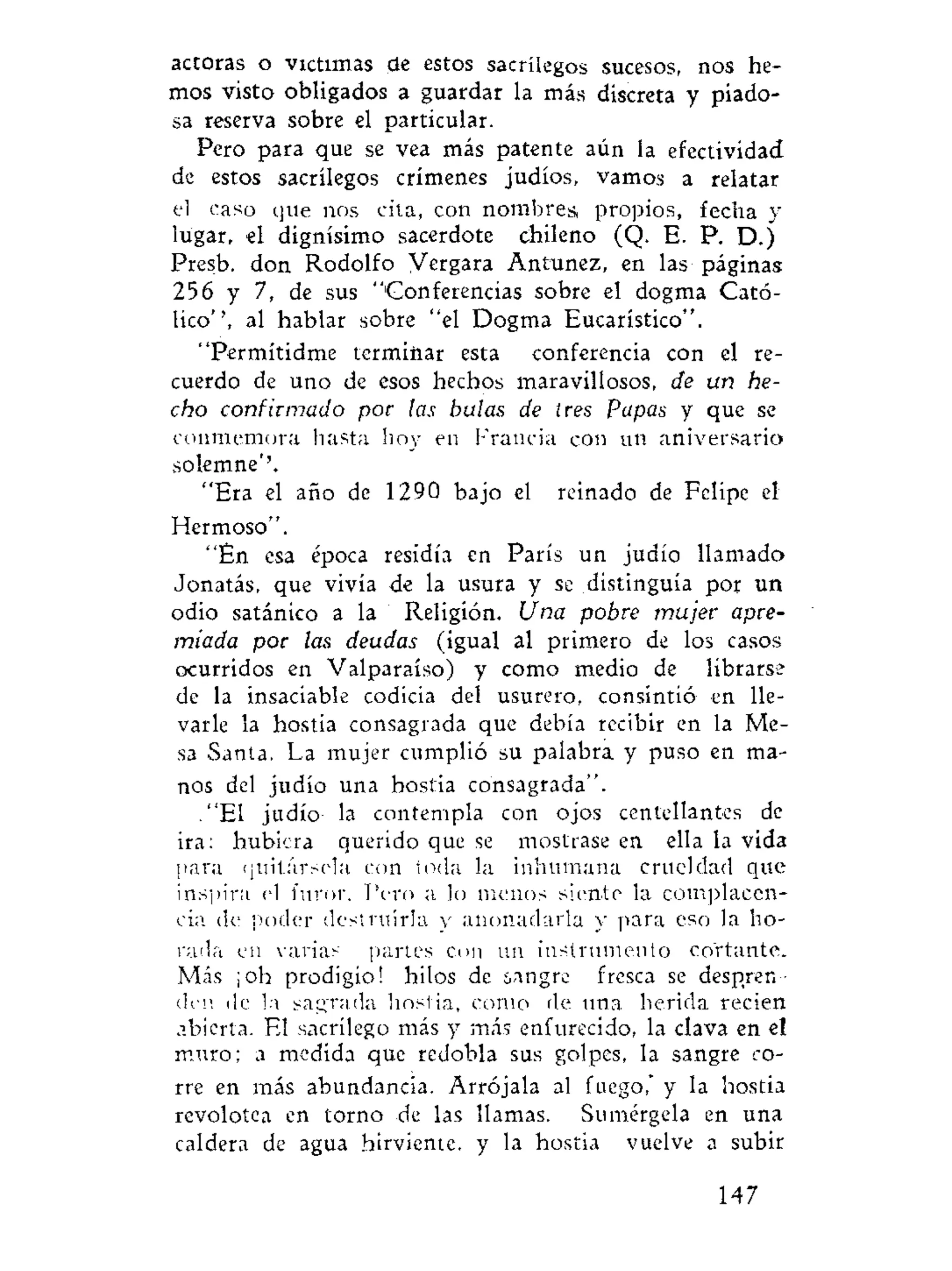 actoras o victimas de estos sacrilegos sucesos, nos he-
mos visto obligados a guardar la más discreta y piado-
sa reserva sobre el particular.
Pero para que se vea más patente aún la efectividad
de estos sacrilegos crímenes judíos, vamos a relatar
el caso que nos cita, con nombres, propios, fecha y
lugar, el dignísimo sacerdote chileno (Q. E. P. D.)
Presb. don Rodolfo Vergara Antunez, en las páginas
256 y 7, de sus "Conferencias sobre el dogma Cató-
lico'', al hablar sobre "el Dogma Eucarístico".
"Permitidme terminar esta conferencia con el re-
cuerdo de uno de esos hechos maravillosos, de un he-
cho confirmado por las bulas de tres Papas y que se
conmemora hasta hoy en Francia con un aniversario
solemne''.
"Era el año de 1290 bajo el reinado de Felipe el
Hermoso".
"En esa época residía en París un judío llamado
Jonatás, que vivía de la usura y se distinguía por un
odio satánico a la Religión. Una pobre mujer apre-
miada por las deudas (igual al primero de los casos
ocurridos en Valparaíso) y como medio de librarse
de la insaciable codicia del usurero, consintió en lle-
varle la hostia consagrada que debía recibir en la Me-
sa Santa. La mujer cumplió su palabra y puso en ma-
nos del judío una hostia consagrada".
."El judío la contempla con ojos centellantes de
ira: hubiera querido que se mostrase en ella la vida
para quitársela con toda la inhumana crueldad que
inspira el furor. Pero a lo menos siente la complacen-
cia de poder destruirla y anonadarla y para eso la ho-
rada en varias partes cou un instrumento cortante.
Más ¡oh prodigio! hilos de sangre fresca se despren-
den de la sagrada hostia, como de una herida recien
abierta. El sacrilego más y más enfurecido, la clava en el
muro; a medida que redobla sus golpes, la sangre co-
rre en más abundancia. Arrójala al fuego," y la hostia
revolotea en torno de las llamas. Sumérgela en una
caldera de agua hirviente. y la hostia vuelve a subir
147
 