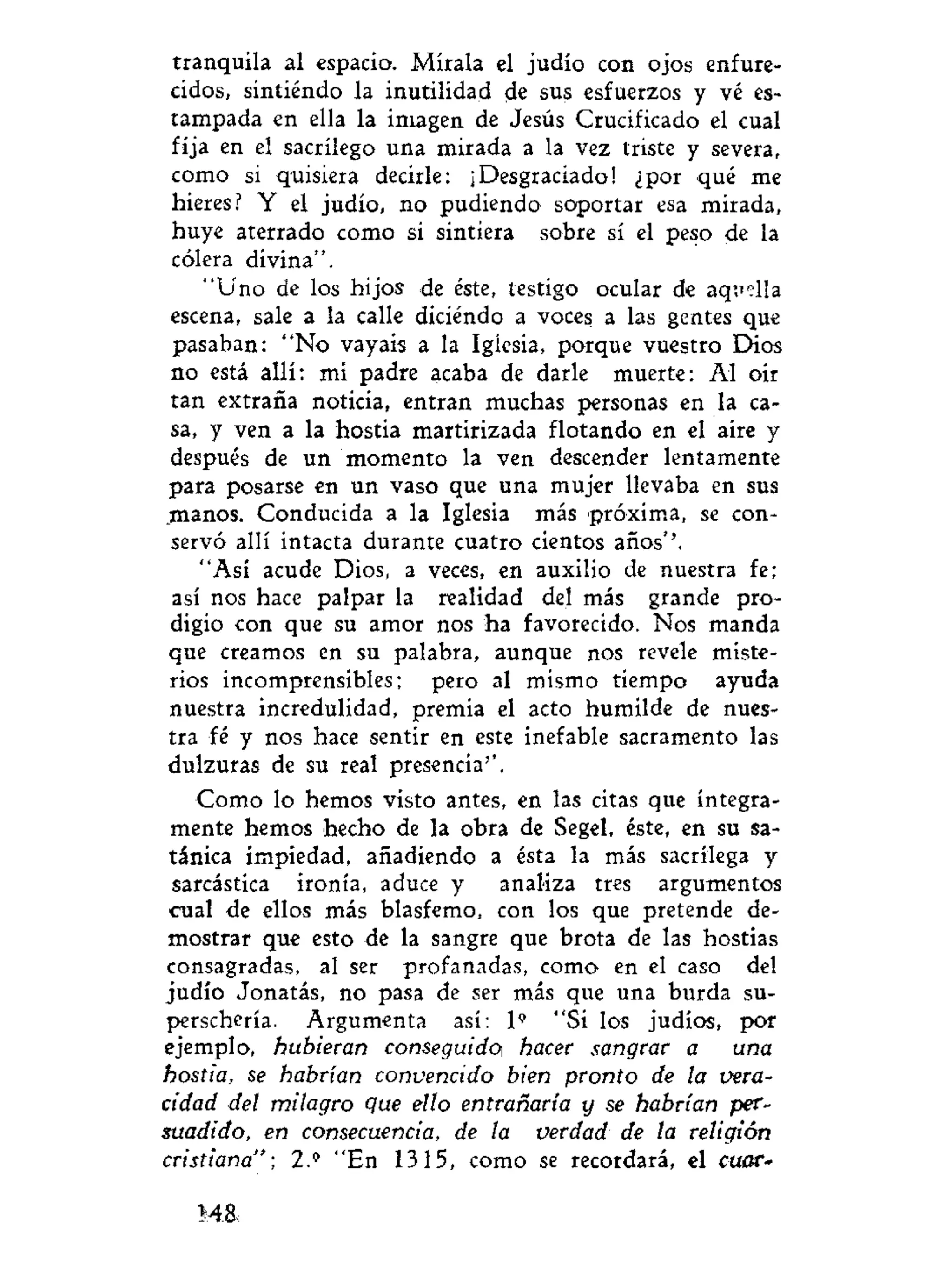 tranquila al espacio. Mírala el judío con ojos enfure-
cidos, sintiendo la inutilidad de sus esfuerzos y vé es-
tampada en ella la imagen de Jesús Crucificado el cual
fija en el sacrilego una mirada a la vez triste y severa,
como si quisiera decirle: ¡Desgraciado! ¿por qué me
hieres? Y el judío, no pudiendo soportar esa mirada,
huye aterrado como si sintiera sobre sí el peso de la
cólera divina".
"Uno de los hijos de éste, testigo ocular de aquella
escena, sale a la calle diciéndo a voces a las gentes que
pasaban: "No vayais a la Iglesia, porque vuestro Dios
no está allí: mi padre acaba de darle muerte: Al oír
tan extraña noticia, entran muchas personas en la ca-
sa, y ven a la hostia martirizada flotando en el aire y
después de un momento la ven descender lentamente
para posarse en un vaso que una mujer llevaba en sus
manos. Conducida a la Iglesia más próxima, se con-
servó allí intacta durante cuatro cientos años''.
"Así acude Dios, a veces, en auxilio de nuestra fe;
así nos hace palpar la realidad del más grande pro-
digio con que su amor nos ha favorecido. Nos manda
que creamos en su palabra, aunque nos revele miste-
rios incomprensibles; pero al mismo tiempo ayuda
nuestra incredulidad, premia el acto humilde de nues-
tra fé y nos hace sentir en este inefable sacramento las
dulzuras de su real presencia''.
Como lo hemos visto antes, en las citas que íntegra-
mente hemos hecho de la obra de Segel, éste, en su sa-
tánica impiedad, añadiendo a ésta la más sacrilega y
sarcàstica ironía, aduce y analiza tres argumentos
cual de ellos más blasfemo, con los que pretende de-
mostrar que esto de la sangre que brota de las hostias
consagradas, al ser profanadas, como en el caso del
judío Jonatás, no pasa de ser más que una burda su-
perschería. Argumenta así: 1' "Si los judíos, por
ejemplo, hubieran conseguido hacer sangrar a una
hostia, se habrían convencido bien pronto de la vera-
cidad del milagro que ello entrañaría y se habrían per-
suadido, en consecuencia, de la verdad de ta religión
cristiana"', 2.?
"En 1315, como se recordará, el cuar-
8
 