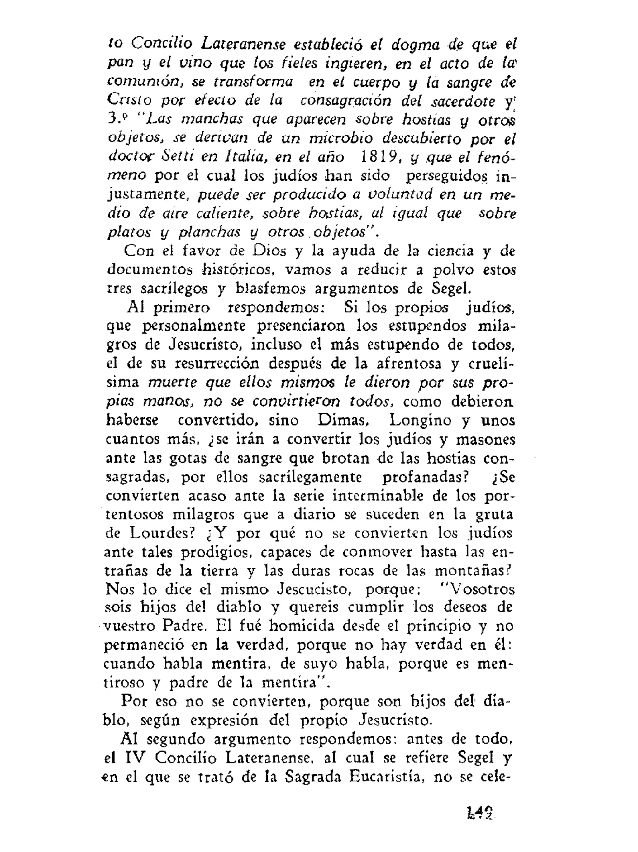 to Concilio Lateranense estableció el dogma de que el
pan y el vino que los fieles ingieren, en el acto de Ice
comunión, se transforma en el cuerpo y la sangre de
Cristo por efecto de la consagración del sacerdote y'
3.9
"Las manchas que aparecen sobre hostias y ofrojs
objetos, se derivan de un microbio descubierto por el
doctor Setti en Italia, en el año 1819, y que el fenó-
meno por el cual los judíos han sido perseguidos in-
justamente, puede ser producido a voluntad en un me-
dio de aire caliente, sobre hostias, al igual que sobre
platos y planchas y otros objetos".
Con el favor de Dios y la ayuda de la ciencia y de
documentos históricos, vamos a reducir a polvo estos
tres sacrilegos y blasfemos argumentos de Segel.
Al primero respondemos: Si los propios judíos,
que personalmente presenciaron los estupendos mila-
gros de Jesucristo, incluso el más estupendo de todos,
el de su resurrección después de la afrentosa y cruelí-
sima muerte que ellos mismos le dieron por sus pro-
pias manos, no se convirtieron todos, como debieron
haberse convertido, sino Dimas, Longino y unos
cuantos más, ¿se irán a convertir los judíos y masones
ante las gotas de sangre que brotan de las hostias con-
sagradas, por ellos sacrilegamente profanadas? ¿Se
convierten acaso ante la serie interminable de los por-
tentosos milagros que a diario se suceden en la gruta
de Lourdes? ¿Y por qué no se convierten los judíos
ante tales prodigios, capaces de conmover hasta las en-
trañas de la tierra y las duras rocas de las montañas?
Nos lo dice el mismo Jescucisto, porque; "Vosotros
sois hijos del diablo y quereis cumplir los deseos de
vuestro Padre. El fué homicida desde el principio y no
permaneció en la verdad, porque no hay verdad en él:
cuando habla mentira, de suyo habla, porque es men-
tiroso y padre de la mentira".
Por eso no se convierten, porque son hijos del dia-
blo, según expresión del propio Jesucristo.
Al segundo argumento respondemos: antes de todo,
el IV Concilio Lateranense, al cual se refiere Segel y
en el que se trató de la Sagrada Eucaristía, no se cele-
MS.
 