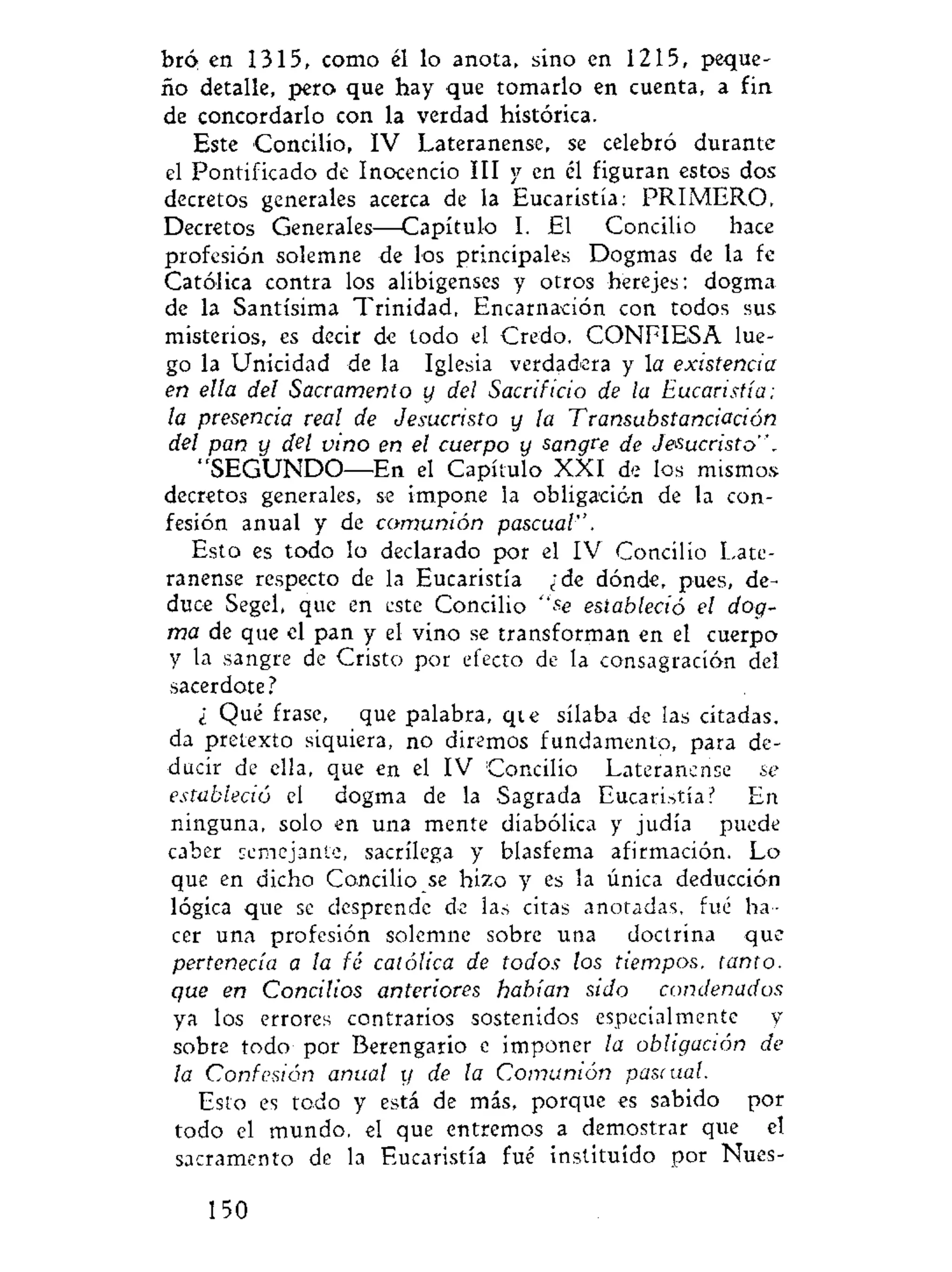 bró en 1315, como él lo anota, sino en 1215, peque-
ño detalle, pero que hay que tomarlo en cuenta, a fin
de concordarlo con la verdad histórica.
Este Concilio, IV Lateranense, se celebró durante
el Pontificado de Inocencio III y en él figuran estos dos
decretos generales acerca de la Eucaristía: PRIMERO,
Decretos Generales—Capítulo I. El Concilio hace
profesión solemne de los principales Dogmas de la fe
Católica contra los alibigenses y otros herejes: dogma
de la Santísima Trinidad, Encarnación con todos sus
misterios, es decir de todo el Credo. CONFIESA lue-
go la Unicidad de la Iglesia verdadera y la existencia
en ella del Sacramento y del Sacrificio de la Eucaristía;
la presencia real de Jesucristo y la Transubstanciación
del pan y del vino en el cuerpo y sangre de Jesucristo".
"SEGUNDO—En el Capítulo XXI de los mismos
decretos generales, se impone la obligación de la con-
fesión anual y de comunión pascual''.
Esto es todo lo declarado por el IV Concilio Late-
ranense respecto de la Eucaristía ¿de dónde, pues, de-
duce Segel, que en este Concilio "se estableció el dog-
ma de que el pan y el vino se transforman en el cuerpo
y la sangre de Cristo por efecto de la consagración del
sacerdote?
¿ Qué frase, que palabra, qie sílaba de las citadas,
da pretexto siquiera, no diremos fundamento, para de-
ducir de ella, que en el IV Concilio Lateranense se
estableció el dogma de la Sagrada Eucaristía? En
ninguna, solo en una mente diabólica y judía puede
caber semejante, sacrilega y blasfema afirmación. Lo
que en dicho Concilio se hizo y es la única deducción
lógica que se desprende de las citas anotadas, fué ha-
cer una profesión solemne sobre una doctrina que
pertenecía a la fé católica de todos los tiempos, tanto,
que en Concilios anteriores habían stdo condenados
ya los errores contrarios sostenidos especialmente y
sobre todo por Berengario e imponer la obligación de
la Confesión anual y de la Comunión pascual.
Esto es todo y está de más, porque es sabido por
todo el mundo, el que entremos a demostrar que el
sacramento de la Eucaristía fué instituido por Nues-
150
 