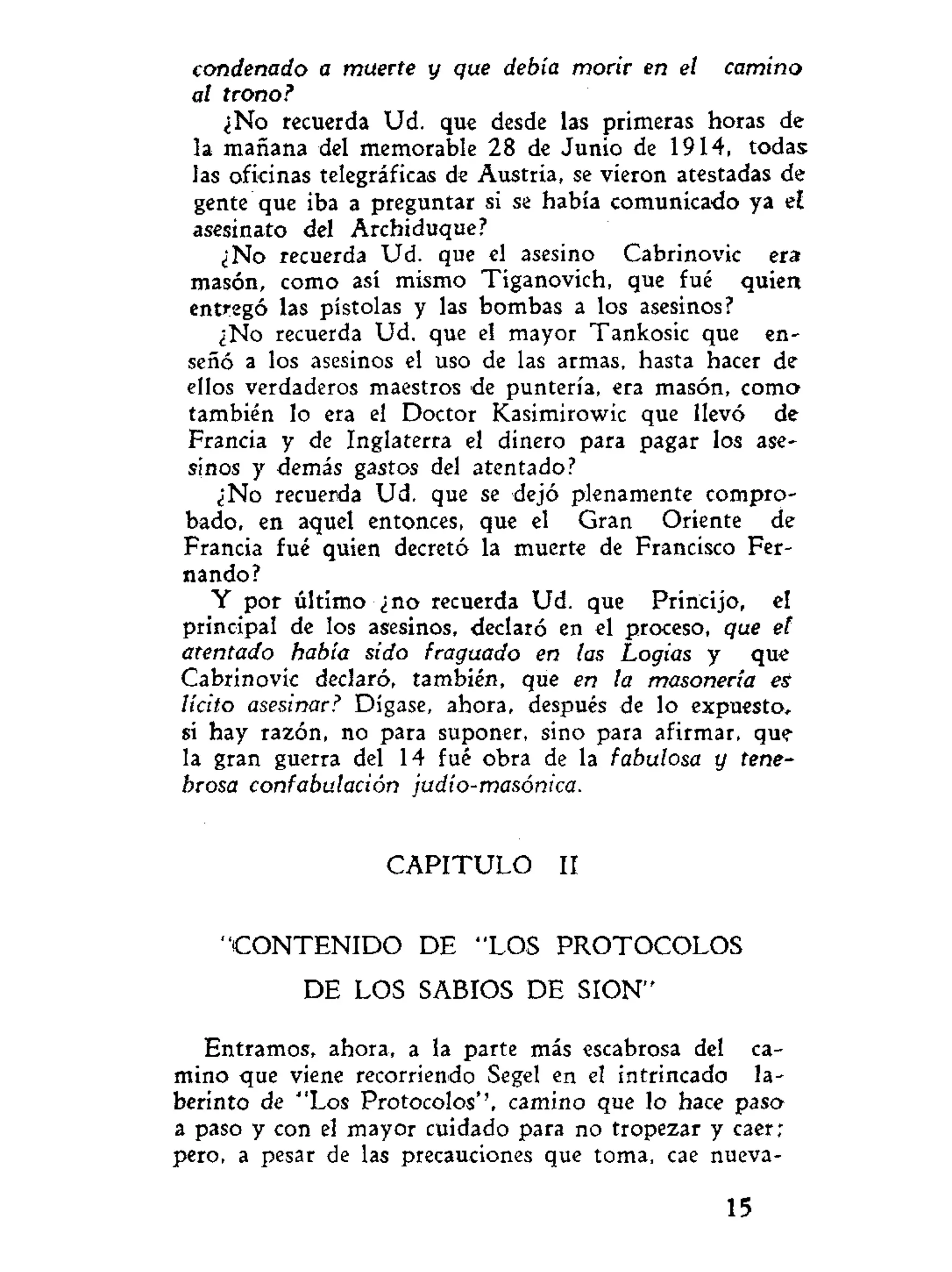 condenado a muerte y que debía morir en el camino
al trono?
¿No recuerda Ud. que desde las primeras horas de
la mañana del memorable 28 de Junio de 1914, todas
las oficinas telegráficas de Austria, se vieron atestadas de
gente que iba a preguntar si se había comunicado ya el
asesinato del Archiduque?
¿No recuerda Ud. que el asesino Cabrinovic era
masón, como así mismo Tiganovich, que fué quien
entregó las pistolas y las bombas a los asesinos?
¿No recuerda Ud. que el mayor Tankosic que en-
señó a los asesinos el uso de las armas, hasta hacer de
ellos verdaderos maestros de puntería, era masón, como
también lo era el Doctor Kasimirowic que llevó de
Francia y de Inglaterra el dinero para pagar los ase-
sinos y demás gastos del atentado?
¿No recuerda Ud. que se dejó plenamente compro-
bado, en aquel entonces, que el Gran Oriente de
Francia fué quien decretó la muerte de Francisco Fer-
nando?
Y por último ¿no recuerda Ud. que Princijo, el
principal de los asesinos, declaró en el proceso, que el
atentado había sido fraguado en las Logias y que
Cabrinovic declaró, también, que en la masonería es
lícito asesinar? Dígase, ahora, después de lo expuesto,
si hay razón, no para suponer, sino para afirmar, que-
la gran guerra del 14 fué obra de la fabulosa y tene-
brosa confabulación judío-masónica.
C A P I T U L O II
" C O N T E N I D O DE "LOS PROTOCOLOS
DE LOS SABIOS DE SION"
Entramos, ahora, a la parte más escabrosa del ca-
mino que viene recorriendo Segel en el intrincado la-
berinto de "Los Protocolos'', camino que lo hace paso
a paso y con el mayor cuidado para no tropezar y caer;
pero, a pesar de las precauciones que toma, cae nueva-
15
 