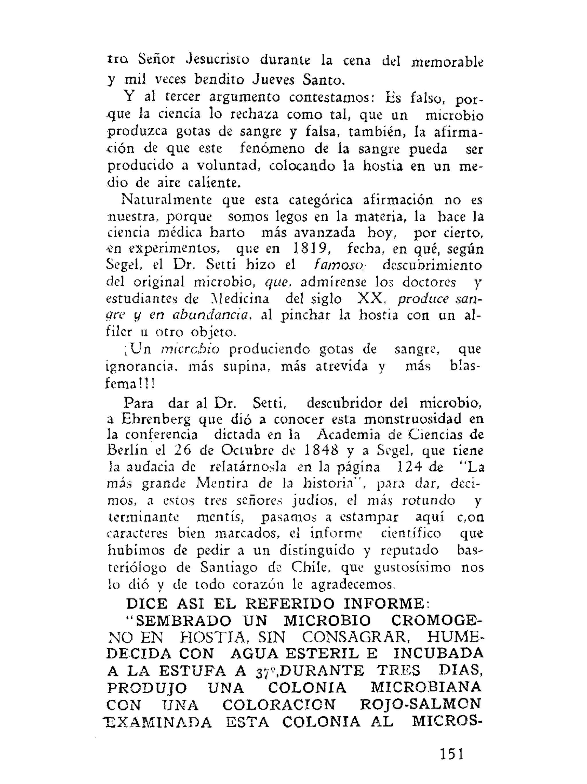 tro, Señor Jesucristo durante la cena del memorable
y mil veces bendito Jueves Santo.
Y al tercer argumento contestamos: Es falso, por-
que la ciencia lo rechaza como tal, que un microbio
produzca gotas de sangre y falsa, también, la afirma-
ción de que este fenómeno de la sangre pueda ser
producido a voluntad, colocando la hostia en un me-
dio de aire caliente.
Naturalmente que esta categórica afirmación no es
nuestra, porque somos legos en la materia, la hace la
ciencia médica harto más avanzada hoy, por cierto,
en experimentos, que en 1819, fecha, en qué, según
Segel, el Dr. Setti hizo el famoso,- descubrimiento
del original microbio, que, admírense los doctores y
estudiantes de Medicina del siglo XX, produce san-
gre y en abundancia, al pinchar la hostia con un al-
filer u otro objeto.
¡Un microbio produciendo gotas de sangre, que
ignorancia, más supina, más atrevida y más blas-
fema!! !
Para dar al Dr. Setti, descubridor del microbio,
a Ehrenberg que dió a conocer esta monstruosidad en
la conferencia dictada en la Academia de Ciencias de
Berlín el 26 de Octubre de 1848 y a Segel, que tiene
la audacia de relatárnosla en la página 124 de "La
más grande Mentira de la historia", para dar, deci-
mos, a estos tres señores judíos, el más rotundo y
terminante mentís, pasamos a estampar aquí c,on
caracteres bien marcados, el informe científico que
hubimos de pedir a un distinguido y reputado bas-
teríólogo de Santiago de Chile, que gustosísimo nos
lo dió y de todo corazón le agradecemos.
DICE ASI E L R E F E R I D O I N F O R M E :
" S E M B R A D O UN MICROBIO CROMOGE-
NO EN HOSTIA, SIN CONSAGRAR, HUME-
DECIDA CON AGUA E S T E R I L E INCUBADA
A LA ESTUFA A 37",DURANTE TRES DIAS,
P R O D U J O UNA COLONIA MICROBIANA
CON UNA COLORACION ROJO-SALMON
"EXAMINADA ESTA COLONIA AL MICROS-
151
 